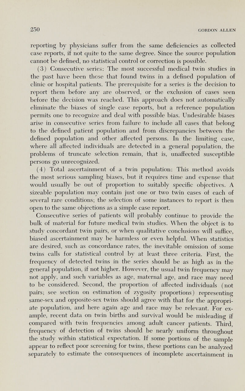 250 GORDON ALLEN reporting by physicians suffer from the same deficiencies as collected case reports, if not quite to the same degree. Since the source population cannot be defined, no statistical control or correction is possible. (3) Consecutive series; The most successful medical twin studies in the past have been those that found twins in a defined population of clinic or hospital patients. The prerequisite for a series is the decision to report them before any are observed, or the exclusion of cases seen before the decision was reached. This approach does not automatically eliminate the biases of single case reports, but a reference population permits one to recognize and deal with possible bias. Undesirable biases arise in consecutive series from failure to include all cases that belong to the defined patient population and from discrepancies between the defined population and other affected persons. In the limiting case, where all affected individuals are detected in a general population, the problems of truncate selection remain, that is, unaffected susceptible persons go unrecognized. (4) Total ascertainment of a twin population: This method avoids the most serious sampling biases, but it requires time and expense that would usually be out of proportion to suitably specific objectives. A sizeable population may contain just one or two twin cases of each of several rare conditions; the selection of some instances to report is then open to the same objections as a simple case report. Consecutive series of patients will probably continue to provide the bulk of material for future medical twin studies. When the object is to study concordant twin pairs, or when qualitative conclusions will suffice, biased ascertainment may be harmless or even helpful. When statistics are desired, such as concordance rates, the inevitable omission of some twins calls for statistical control by at least three criteria. First, the frequency of detected twins in the series should be as high as in the general population, if not higher. However, the usual twin frequency may not apply, and such variables as age, maternal age, and race may need to be considered. Second, the proportion of affected individuals (not pairs; see section on estimation of zygosity proportions) representing same-sex and opposite-sex twins should agree with that for the appropri¬ ate population, and here again age and race may be relevant. For ex¬ ample, recent data on twin births and survival would be misleading if compared with twin frequencies among adult cancer patients. Third, frequency of detection of twins should be nearly uniform throughout the study within statistical expectation. If some portions of the sample appear to reflect poor screening for twins, these portions can be analyzed separately to estimate the consequences of incomplete ascertainment in