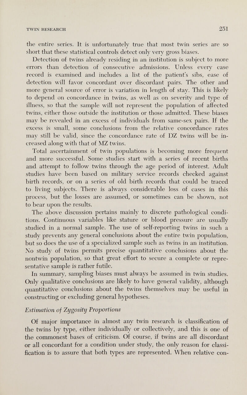 TWIN RESEARCH 251 the entire series. It is unfortunately true that most twin series are so short that these statistical controls detect only very gross biases. Detection of twins already residing in an institution is subject to more errors than detection of consecutive admissions. Unless every case record is examined and includes a list of the patient's sibs, ease of detection will favor concordant over discordant pairs. The other and more general source of error is variation in length of stay. This is likely to depend on concordance in twins, as well as on severity and type of illness, so that the sample will not represent the population of affected twins, either those outside the institution or those admitted. These biases may be revealed in an excess of individuals from same-sex pairs. If the excess is small, some conclusions from the relative concordance rates may still be valid, since the concordance rate of DZ twins will be in¬ creased along with that of MZ twins. Total ascertainment of twin populations is becoming more frequent and more successful. Some studies start with a series of recent births and attempt to follow twins through the age period of interest. Adult studies have been based on military ser^dce records checked against birth records, or on a series of old birth records that could be traced to living subjects. There is always considerable loss of cases in this process, but the losses are assumed, or sometimes can be shown, not to bear upon the results. The above discussion pertains mainly to discrete pathological condi¬ tions. Continuous variables like stature or blood pressure are usually studied in a normal sample. The use of self-reporting twins in such a study prevents any general conclusions about the entire twin population, but so does the use of a specialized sample such as twins in an institution. No study of twins permits precise quantitative conclusions about the nontwin population, so that great effort to secure a complete or repre¬ sentative sample is rather futile. In summary, sampling biases must always be assumed in twin studies. Only qualitative conclusions are likely to have general \'alidity, although quantitative conclusions about the twins themselves may be useful in constructing or excluding general hypotheses. Estimation of Zygositij Proportions Of major importance in almost any twin research is classification of the twins by type, either individually or collectively, and this is one of the commonest bases of criticism. Of course, if twins are all discordant or all concordant for a condition under study, the only reason for classi¬ fication is to assure that both types are represented. When relative con-