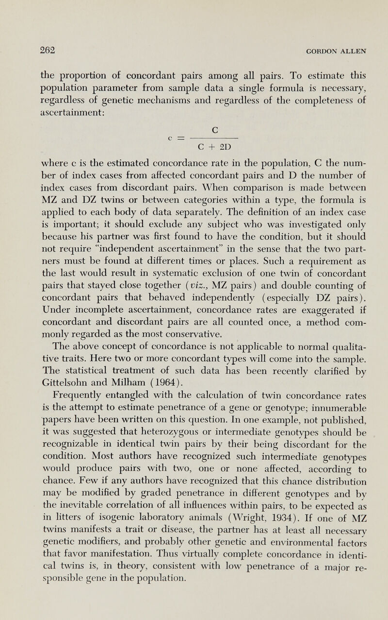 262 GORDON ALLEN the proportion of concordant pairs among all pairs. To estimate this population parameter from sample data a single formula is necessary, regardless of genetic mechanisms and regardless of the completeness of ascertainment; С с =  С + 2D where с is the estimated concordance rate in the population, С the num¬ ber of index cases from affected concordant pairs and D the number of index cases from discordant pairs. When comparison is made between MZ and DZ twins or between categories within a type, the formula is applied to each body of data separately. The definition of an index case is important; it should exclude any subject who was im'estigated only because his partner was first found to have the condition, but it should not require independent ascertainment in the sense that the two part¬ ners must be found at different times or places. Such a requirement as the last would result in systematic exclusion of one twin of concordant pairs that stayed close together {viz., MZ pairs) and double counting of concordant pairs that behaved independently (especially DZ pairs). Under incomplete ascertainment, concordance rates are exaggerated if concordant and discordant pairs are all counted once, a method com¬ monly regarded as the most conservative. The above concept of concordance is not applicable to normal qualita¬ tive traits. Here two or more concordant types will come into the sample. The statistical treatment of such data has been recently clarified by Gittelsohn and Milham ( 1964 ). Frequently entangled with the calculation of twin concordance rates is the attempt to estimate penetrance of a gene or genotype; innumerable papers have been written on this question. In one example, not published, it was suggested that heterozygous or intermediate genotypes should be recognizable in identical twin pairs by their being discordant for the condition. Most authors have recognized such intermediate genotypes would produce pairs with two, one or none affected, according to chance. Few if any authors have recognized that this chance distribution may be modified by graded penetrance in different genotypes and by the inevitable correlation of all influences within pairs, to be expected as in litters of isogenic laboratory animals (Wright, 1934). If one of MZ twins manifests a trait or disease, the partner has at least all necessary genetic modifiers, and probably other genetic and environmental factors that favor manifestation. Thus virtually complete concordance in identi¬ cal twins is, in theory, consistent with low penetrance of a major re¬ sponsible gene in the population.