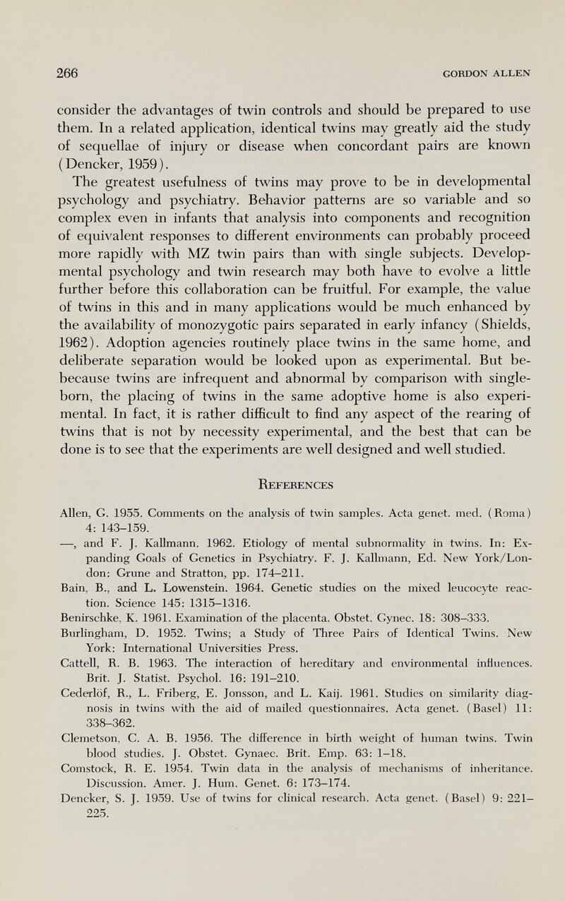 266 gordon allen consider the advantages of twin controls and should be prepared to use them. In a related application, identical twins may greatly aid the study of sequellae of injury or disease when concordant pairs are known (Dencker, 1959). The greatest usefulness of twins may prove to be in developmental psychology and psychiatry. Behavior patterns are so variable and so complex even in infants that analysis into components and recognition of equivalent responses to different environments can probably proceed more rapidly with MZ twin pairs than with single subjects. Develop¬ mental psychology and twin research may both have to evolve a little further before this collaboration can be fruitful. For example, the value of twins in this and in many applications would be much enhanced by the availability of monozygotic pairs separated in early infancy ( Shields, 1962). Adoption agencies routinely place twins in the same home, and deliberate separation would be looked upon as experimental. But be- because twins are infrequent and abnormal by comparison with single- born, the placing of twins in the same adoptive home is also experi¬ mental. In fact, it is rather difficult to find any aspect of the rearing of twins that is not by necessity experimental, and the best that can be done is to see that the experiments are well designed and well studied. References Allen, G. 1955. Comments on the analysis of twin samples. Acta genet, med. (Roma) 4; 143-159. —, and F. J. Kallmann. 1962. Etiology of mental subnormality in twins. In: Ex¬ panding Goals of Genetics in Psychiatry. F. I. Kallmann, Ed. New York/Lon¬ don: Grune and Stratton, pp. 174—211. Bain, В., and L. Lowenstein. 1964. Genetic studies on the mixed leucocyte reac¬ tion. Science 145: 1315—1316. Benirschke, K. 1961. Examination of the placenta. Obstet. Gynec. 18; 308-333. Burlingham, D. 1952. Twins; a Study of Three Pairs of Identical Twins. New York: International Universities Press. Cattell, R. B. 1963. The interaction of hereditary and environmental influences. Brit. J. Statist. Psychol. 16: 191-210. Cederlof, R., L. Friberg, E. Jonsson, and L. Kaij. 1961. Studies on similarity diag¬ nosis in twins with the aid of mailed questionnaires. Acta genet. (Basel) 11: 338-362. Clemetson, C. A. B. 1956. The difference in birth weight of human twins. Twin blood studies. J. Obstet. Gynaec. Brit. Emp. 63: 1-18. Comstock, R. E. 1954. Twin data in the analysis of mechanisms of inheritance. Discussion. Amer. J. Hum. Genet. 6: 173-174. Dencker, S. J. 1959. Use of twins for clinical research. Acta genet. (Basel) 9: 221- 225.