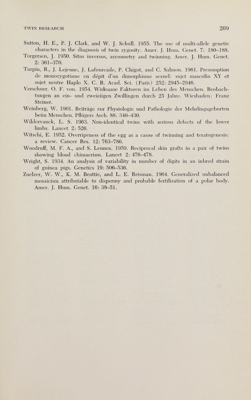 TWIN RESEARCH 269 Sutton, H. е., p. J. Clark, and W. J. Schull. 1955. The use of multi-allele genetic characters in the diagnosis of twin zygosity. Amer. J. Hum. Genet. 7: 180-188. Torgersen, J. 1950. Situs inversus, asymmetry and twinning. Amer. J. Hum. Genet. 2: 361-370. Turpin, R., J. Lejeime, J. Lafourcade, P. Chigot, and C. Sahuon. 1961. Présomption de monozygotisme en dépit d'un dimorphisme sexuel: sujet masculin XY et sujet neutre Haplo X. C. R. Acad. Sci. (Paris) 252: 2945-2946. Verschuer, O. F. von. 1954. Wirksame Faktoren im Leben des Menschen. Beobach¬ tungen an ein- und zweieiigen Zwillingen durch 25 Jahre. Wiesbaden: Franz Steiner. Weinberg, W. 1901. Beiträge zur Physiologie und Pathologie der Mehrlingsgeburten beim Menschen. Pflügers Arch. 88: 346-430. Wildervanck, L. S. 1963. Non-identical twins with serious defects of the lower limbs. Lancet 2: 526. Witschi, E. 1952. Overripeness of the egg as a cause of twinning and teratogenesis: a review. Cancer Res. 12: 763-786. Woodruff, M. F. A., and S. Lennox. 1959. Reciprocal skin grafts in a pair of twins showing blood chimaerism. Lancet 2: 476-478. Wright, S. 1934. An analysis of variability in number of digits in an inbred strain of guinea pigs. Genetics 19: 506—536. Zuelzer, W. W., K. M. Beattie, and L. E. Reisman. 1964. Generalized unbalanced mosaicism attributable to dispermy and probable fertilization of a polar body. Amer. J. Hum. Genet. 16: 38—51.