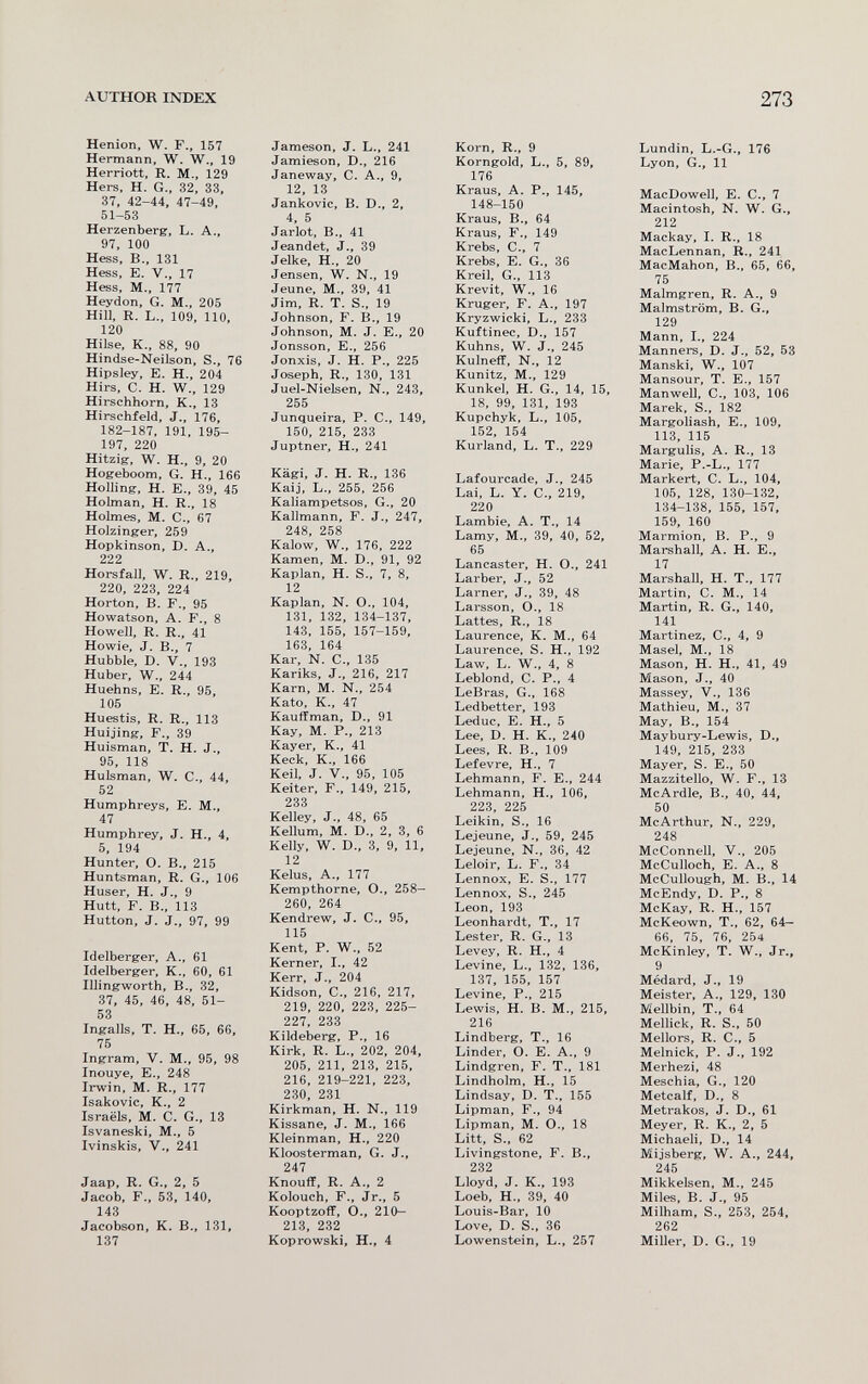 AUTHOR INDEX 273 Henion, W. F., 157 Hermann, W. W., 19 Herriott, R. M., 129 Hers, H. G., 32, 33, 37, 42-44, 47-49, 51-53 Herzenberg, L. A., 97, 100 Hess, В., 131 Hess, E. v., 17 Hess, M., 177 Heydon, G. M., 205 Hill, R. L., 109, 110, 120 Hilse, K.. 88, 90 Hindse-Neilson, S., 76 Hipsley, E. H., 204 Hirs, C. H. W., 129 Hirschhorn, К., 13 Hirschfeld, J., 176, 182-187, 191, 195- 197, 220 Hitzig, W, H-, 9, 20 Hogeboom, G. H., 166 Holling, H. E., 39, 45 Holman, H. R., 18 Holmes, M. C., 67 Holzinger, 259 Hopkinson, D. A., 222 Horsfall, W. R., 219, 220, 223, 224 Horton, В. F., 95 Howatson, А. F., 8 Howell, R. R., 41 Howie, J. В., 7 Hubble, D. v., 193 Huber, W., 244 Huehns, E. R., 95, 105 Huestis, R. R., 113 Huijing, F., 39 Huisman, T. H. J., 95, 118 Huisman, W. C., 44, 52 Humphreys, E. M., 47 Humphrey, J. H., 4, 5, 194 Hunter, О. В., 215 Huntsman, R. G., 106 Huser, H. J., 9 Hütt, F. В., 113 Hutton, J. J., 97, 99 Idelberger, A., 61 Idelberger, К., 60, 61 Illingworth, В., 32, 37, 45, 46, 48, 51- 53 Ingalls, T. H., 65, 66, 75 Ingram, V. M., 95, 98 Inouye, E., 248 Irwin, M. R., 177 Isakovic, K., 2 Israels, M. C. G., 13 Isvaneski, M., 5 Ivinskis, V., 241 Jaap, R. G., 2, 5 Jacob, F., 53, 140, 143 Jacobson, К. В., 131, 137 Jameson, J. L., 241 Jamieson, D., 216 Janeway, С. A., 9, 12, 13 Jankovic, В. D., 2, 4, 5 Jarlot, В., 41 Jeandet, J., 39 Jelke, H., 20 Jensen, W. N., 19 Jeune, M., 39, 41 Jim, R. T. S., 19 Johnson, F. В., 19 Johnson, M. J. E., 20 Jonsson, E., 256 Jonxis, J. H. P., 225 Joseph, R., 130, 131 Juel-Nielsen, N., 243, 255 Junqueira, P. C., 149, 150, 215, 233 Juptner, H., 241 Kägi, J. H. R., 136 Kaij, L., 255, 256 Kaliampetsos, G., 20 Kallmann, F. J., 247, 248, 258 Kalow, W., 176, 222 Kamen, M. D., 91, 92 Kaplan, H. S., 7, 8, 12 Kaplan, N. О., 104, 131, 132, 134-137, 143, 155, 157-159, 163, 164 Kar, N. е., 135 Kariks, J., 216, 217 Kam, M. N., 254 Kato, K., 47 Kauffman, D., 91 Kay, M. P., 213 Kayer, К., 41 Keck, К., 166 Keil. J. v., 95, 105 Keiter, F., 149, 215, 233 Kelley, J., 48, 65 Kellum, M. D., 2, 3, 6 Kelly, W. D., 3, 9, 11, 12 Kelus, A., 177 Kempthorne, O., 258- 260, 264 Kendrew, J. C., 95, 115 Kent, P. W., 52 Kerner, I., 42 Kerr, J., 204 Kidson, C., 216, 217, 219, 220, 223, 225- 227, 233 Kildeberg, P., 16 Kirk, R. L., 202, 204, 205, 211, 213, 215, 216, 219-221, 223, 230, 231 Kirkman, H. N., 119 Kissane, J. M., 166 Kleinman, H., 220 Kloosterman, G. J., 247 Knouff, R. A., 2 Kolouch, F., Jr., 5 Kooptzoff, O., 210— 213, 232 Koprowski, H., 4 Korn, R., 9 Korngold, L., 5, 89, 176 Kraus, A. P., 145, 148-150 Kraus, В., 64 Kraus, F., 149 Krebs, е., 7 Krebs, E. G., 36 Kreil, G., 113 Krevit, W., 16 Kruger, F. A., 197 Kryzwicki, L., 233 Kuftinec, D., 157 Kuhns, W. J., 245 Kulneff, N., 12 Kunitz, M., 129 Kunkel, H. G., 14, 15, 18, 99, 131, 193 Kupchyk, L., 105, 152, 154 Kurland, L. T., 229 Lafourcade, J., 245 Lai, L. Y. C., 219, 220 Lambie, A. T., 14 Lamy, M., 39, 40, 52, 65 Lancaster, H. O., 241 Larber, J., 52 Larner, J., 39, 48 Larsson, O., 18 Lattes, R., 18 Laurence, K. M., 64 Laurence, S. H., 192 Law, L. W., 4, 8 Leblond, C. P.. 4 LeBras, G., 168 Ledbetter, 193 Leduc, E. H., 5 Lee, D. H. K., 240 Lees, R. В., 109 Lefevre, H., 7 Lehmann, F. E., 244 Lehmann, H., 106, 223, 225 Leikin, S., 16 Lejeune, J., 59, 245 Lejeune, N., 36, 42 Leloir, L. F., 34 Lennox, E. S., 177 Lennox, S., 245 Leon, 193 Leonhardt, T., 17 Lester, R. G., 13 Levey, R. H., 4 Levine, L., 132, 136, 137, 155, 157 Levine, P., 215 Lewis, H. B. M., 215, 216 Lindberg, T., 16 Linder, О. E. A., 9 Lindgren, F. T., 181 Lindholm, H., 15 Lindsay, D, T., 155 Lipman, F., 94 Lipman, M. О., 18 Litt, S., 62 Livingstone, F. В., 232 Lloyd, J. К., 193 Loeb, H., 39, 40 Louis-Bar, 10 Love, D. S-, 36 Lowenstein, L., 257 Lundin, L.-G., 176 Lyon, G., 11 MacDowell, E. C., 7 Macintosh, N. W. G., 212 Mackay, I. R., 18 MacLennan, R., 241 MacMahon, В., 65, 66, 75 Malmgren, R. A., 9 Malmström, В. G., 129 Mann, Г., 224 Manners, D. J., 52, 53 Manski, W., 107 Mansour, T. E., 157 Manwell, C., 103, 106 Marek, S., 182 Margoliash, E., 109, 113, 115 Margulis, A. R., 13 Marie, P.-L., 177 Markert, C. L., 104, 105, 128, 130-132, 134-138, 155, 157, 159, 160 Marmion, B. P., 9 Marshall, A. H. E., 17 Marshall, H. T., 177 Martin, C. M., 14 Martin, R. G., 140, 141 Martinez, C., 4, 9 Masel, M., 18 Mason, H. H., 41, 49 Mason, J., 40 Massey, V., 136 Mathieu, M., 37 May, В., 154 Maybury-Lewis, D., 149, 215, 233 Mayer, S. E., 50 Mazzitello, W. F., 13 McArdle, В., 40, 44, 50 McArthur, N., 229, 248 McConnell, v., 205 McCulloch, E. A., 8 McCullough, M. В., 14 McEndy, D. P., 8 McKay, R. H., 157 McKeown, T., 62, 64— 66, 75, 76, 254 McKinley, T. W., Jr., 9 Médard, J., 19 Meister, A., 129, 130 Mellbin, T., 64 Mellick, R. S., 50 Mellors, R. C., 5 Melnick, P. J., 192 Merhezi, 48 Meschia, G., 120 Metcalf, D., 8 Metrakos, J. D., 61 Meyer, R. K., 2, 5 Michaeli, D., 14 Mijsberg, W. A., 244, 245 Mikkelsen, M., 245 Miles, B. J., 95 Milham, S., 253, 254, 262 Miller, D. G., 19