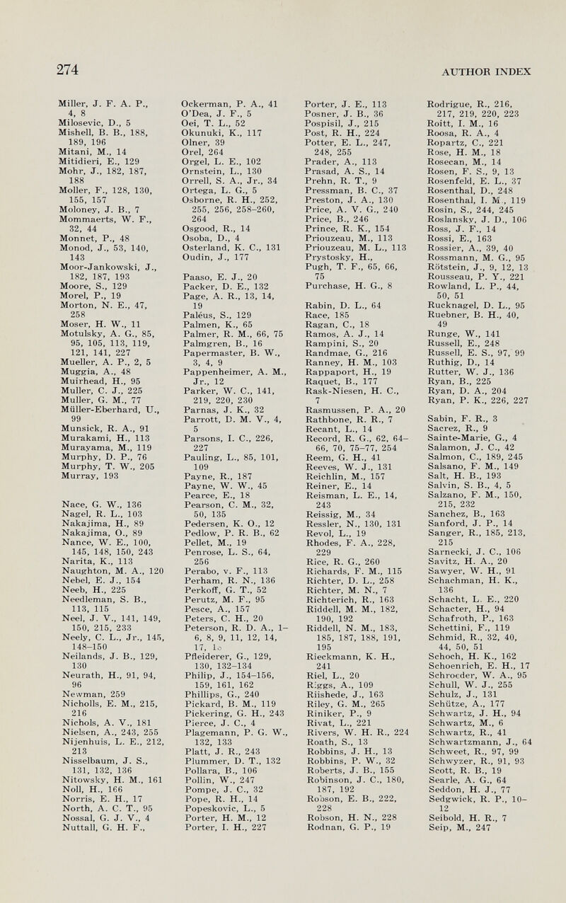 274 author index Miller, J. F. A. P., 4, 8 Milosevic, D., 5 Mishell, B. В., 188, 189, 196 Mitani, M., 14 Mitidieri, E., 129 Möhr, J., 182, 187, 188 Moller, F., 128, 130, 155, 157 Moloney, J. В., 7 Mommaerts, W. F., 32, 44 Monnet, P., 48 Monod, J., 53, 140, 143 Moor-Jankowski, J., 182, 187, 193 Moore, S., 129 Morel, P., 19 Morton, N. E., 47, 258 Moser, H. W., 11 Motulsky, A. G., 85, 95, 105, 113, 119, 121, 141, 227 Mueller, A. P., 2, 5 Mugffia, A., 48 Muirhead, H., 95 Muller, C. J., 225 Muller, G. M., 77 Müller-Eberhard, XJ,, 99 Munslck, R. A., 91 Murakami, H., 113 Murayama, M., 119 Murphy, D. P., 76 Murphy, T. W., 205 Murray, 193 Nace, G. W., 136 Nagel, R. L., 103 Nakajima, H., 89 Nakajima, О., 89 Nance, W. E., 100, 145, 148, 150, 243 Narita, К., 113 Naughton, M. A., 120 Nebel, E. J., 154 Neeb, H., 225 Needleman, S. В., 113, 115 Neel, J. v., 141, 149, 150, 215, 233 Neely, C. L., Jr., 145, 148-150 Neilands, J. В., 129, 130 Neurath, H., 91, 94, 96 Newman, 259 Nicholls, E. M., 215, 216 Nichols, A, v., 181 Nielsen, A., 243, 255 Nijenhuis, L. E., 212, 213 Nisselbaum, J. S., 131, 132, 136 Nitowsky, H. M., 161 Noll, H., 166 Norris, E. H., 17 North, A. C. T., 95 Nossal, G. J. v., 4 Nuttall, G. H. F., Ockerman, P. A., 41 O'Dea, J. F., 5 Oei, T. L., 52 Okunuki, K., 117 Olner, 39 Orel, 264 Orgel, L. E., 102 Ornstein, L., 130 Orrell, S. A., Jr., 34 Ortega, L. G., 5 Osborne, R. H., 252, 255, 256, 258-260, 264 Osgood, R., 14 Osoba, D., 4 Osterland, K. C., 131 Oudin, J., 177 Paaso, E. J., 20 Packer, D. E., 132 Page, A. R., 13, 14, 19 Paléus, S., 129 Palmen, К., 65 Palmer, R. M., 66, 75 Palmgren, В., 16 Papermaster, B. W., 3, 4, 9 Pappenheimer, A. M., Jr., 12 Parker, W. C., 141, 219, 220, 230 Parnas, J. K., 32 Parrott, D. M. V., 4, 5 Parsons, I. е., 226, 227 Pauling, L., 85, 101, 109 Payne, R., 187 Payne, W. W., 45 Pearce, E., 18 Pearson, С. M., 32, 50, 135 Pedersen, K. O., 12 Pedlow, P. R. В., 62 Pellet. M., 19 Penrose, L. S., 64, 256 Perabo, V. F., 113 Perham, R. N., 136 Perkoff, G. T., 52 Perutz, M. F., 95 Pesce, A., 157 Peters, С. H., 20 Peterson, R. D. A., 1- 6, 8, 9, 11, 12, 14, 17, lo Pfleiderer, G., 129, 130, 132-134 Philip, J., 154-156, 159, 161, 162 Phillips, G., 240 Pickard, B. M., 119 Pickering, G. H., 243 Pierce, J. C., 4 Plagemann, P. G. W., 132, 133 Platt, J. R., 243 Plummer, D. T., 132 Pollara, В., 106 Pollin, w., 247 Pompe, J. C-, 32 Pope, R. H., 14 Popeskovic, L., 5 Porter, H. M., 12 Porter, I. H., 227 Porter, J. E., 113 Posner, J. В., 36 Pospisil, J., 215 Post, R. H., 224 Potter, E. L., 247, 248, 255 Prader, A., 113 Prasad, A. S., 14 Prehn, R. T., 9 Pressman, В. С., 37 Preston, J. A., 130 Price, A. V. G., 240 Price, В., 246 Prince, R. K., 154 Priouzeau, M., 113 Priouzeau, M. L., 113 Prystosky, H., Pugh, T. F., 65, 66, 75 Purchase, H. G., 8 Rabin, D. L., 64 Race, 185 Ragan, C., 18 Ramos, A. J., 14 Rampini, S., 20 Randmae, G., 216 Ranney, H. M., 103 Rappaport, H., 19 Raquet, В., 177 Rask-Niesen, H. C., 7 Rasmussen, P. A., 20 Rathbone, R. R., 7 Recant, L., 14 Record, R. G., 62, 64- 66, 70, 75-77, 254 Reem, G. H., 41 Reev^, W. J-, 131 Reichlin, M-, 157 Reiner, E., 14 Reisman, L. E., 14, 243 Reissig, M., 34 Ressler, N., 130, 131 Revol, L., 19 Rhodes, F. A., 228, 229 Rice, R. G., 260 Richards, F. M., 115 Richter, D. L., 258 Richter, M. N., 7 Richterich, R., 163 Riddell, M. M., 182, ion 1qo Riddell, N. M., 183, 185, 187, 188, 191, 195 Rieckmann, K. H., 241 Riel, L., 20 Rîggs, A., 109 Riishede, J., 163 Riley, G. M., 265 Riniker, P., 9 Rivât, L., 221 Rivers, W. H. R., 224 Roath, S., 13 Robbins, J. H., 13 Robbins, P. W., 32 Roberts, J. В., 155 Robinson, J. е., 180, 187, 192 Robson, E. В., 222, 228 Robson, H. N., 228 Rodnan, G. P., 19 Rodrigue, R., 216, 217, 219, 220, 223 Roitt, I. M., 16 Roosa, R. A., 4 Ropartz, C., 221 Rose, H. M., 18 Rosecan, M., 14 Rosen, F. S., 9, 13 Rosenfeld, E. L., 37 Rosenthal, D., 248 Rosenthal, I. M., 119 Rosin, S., 244, 245 Roslansky, J. D., 106 Ross, J. F., 14 Rossi, е., 163 Rossier, A., 39, 40 Rossmann, M. G., 95 Rötstein, J., 9, 12, 13 Rousseau, P. Y., 221 Rowland, L. P., 44, 50, 51 Rucknagel, D. L., 95 Ruebner, B. H., 40, 49 Runge, W., 141 Russell, е., 248 Russell, E. S., 97, 99 Ruthig, D., 14 Rutter, W. J., 136 Ryan, В., 225 Ryan, D. A., 204 Ryan, P. К., 226, 227 Sabin, F. R., 3 Sacrez, R., 9 Sainte-Marie, G., 4 Salamon, J. C., 42 Salmon, C-, 189, 245 Salsano, F. M., 149 Sait, H. В., 193 Salvin, S. В., 4, 5 Salzano, F. M., 150, 215, 232 Sanchez, В., 163 Sanford, J. P., 14 Sanger, R., 185, 213, 215 Sarnecki, J. C., 106 Savitz, H. A., 20 Sawyer, W. H., 91 Schachman, H. K., 136 Schacht, L. E., 220 Schacter, H., 94 Schafroth, P., 163 Schettini, F., 119 Schmid, R., 32, 40, 44, 50, 51 Schoch, H. K., 162 Schoenrich, E. H., 17 Schroeder, W. A., 95 Schull, W. J., 255 Schulz, J., 131 Schütze, A., 177 Schwartz, J. H., 94 Schwartz, M., 6 Schwartz, R., 41 Schwartzmann, J., 64 Schweet, R., 97, 99 Schwyzer, R., 91, 93 Scott, R. В., 19 Searle, A. G., 64 Seddon, H. J., 77 Sedgwick, R. P., 10- 12 Seibold, H. R., 7 Seip, M., 247