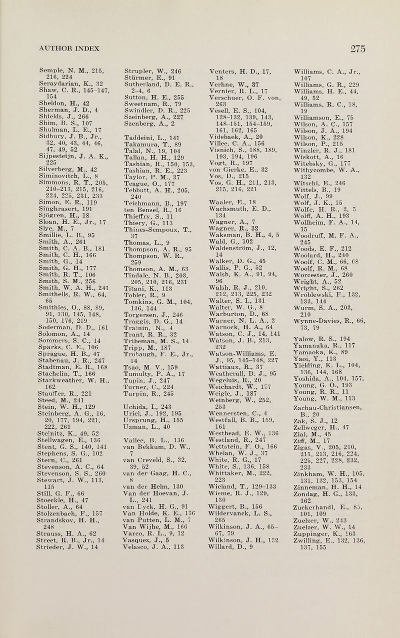 AUTHOR INDEX 275 Semple, N. M., 215, 216, 224 Seraydarian, K., 32 Shaw, C. R., 145-147, 154 Sheldon, H-, 42 Sherman, J. D., 4 Shields, J., 266 Shim, B. S., 107 Shulman, L. E., 17 Sidbury, J. В., Jr., 32, 40, 43, 44, 46, 47, 49, 52 Sijpesteijn, J, A. K., 225 Silverberg, M., 42 Siminovitch, L., 8 Simmons, R. T., 205, 210-213, 215, 216, 224, 225, 231, 233 Simon, E. R., 119 Singhrasert, 191 Sjögren, H., 18 Sloan, H. е., Jr., 17 Slye, M., 7 Smillie, L. В., 95 Smith, A., 261 Smith, C. A. В., 181 Smith, C. H., 166 Smith, G., 14 Smith, G. H., 177 Smith. R. T., 106 Smith, S. M., 256 Smith, W. A. H., 241 Smithells, R, W., 64, 65 Smithies, O., 88, 89, 91. 130, 145, 148, 150, 176, 219 Soderman, D. D., 161 Solomon, A., 14 Sommers, S. С., 14 Sparks, С. е., 106 Sprague, H. В., 47 Stabenau, J. R., 247 Stadtman, E. R., 168 Staehelin, T., 166 Starkweather, W. H., 162 Stauffer, R., 221 Steed, M., 241 Stein, W. H., 129 Steinberg, A. G., 16, 20, 177, 194, 221, 222, 261 Steinitz, K., 49, 52 Stellwagen, E., 136 Stent. G. S., 140, 141 Stephens, S. G., 102 Stern, C-, 261 Stevenson, A. C., 64 Stevenson, S. S., 260 Stewart, J. W., 113, 115 Still. G. F., 66 Stoeckle, H., 47 Stoller, A., 64 Stolzenbach, F., 157 Strandskov, H. H., 248 Strauss, H. A., 62 Street. R. В., Jr., 14 Strieder, J. W., 14 Strupler, W., 246 Stürmer, е., 91 Sutherland, D. E. R., 2-4, 6 Sutton, H. е., 255 Sweetnam, R., 79 Swindler, D. R., 225 Szeinberg, A., 227 Szenberg, A., 2 Taddeini, L., 141 Takamura, T., 89 Talal. N., 19, 104 Tallan, H. H., 129 Tashian, R., 150, 153, Tashian. R. E., 223 Taylor. P. M-, 37 Teague, O., 177 Tebbutt, A. H., 205, 240 Teichmann, В., 197 ten Bensei. R., 16 Thieffry, S., 11 Thiery, G., 113 Thines-Sempoux, T., 37 Thomas, L., 9 Thompson, A. R., 95 Thompson, W. R., 259 Thomson, A. M., 63 Tindale, N. В.. 203, 205, 210, 216, 231 Titani, К., 113 Tobler, R., 9 Tomkins, G. M., 104, 136. 144 Torgersen, J., 246 Traggis, D. G., 14 Trainin, N., 4 Trant, R. R., 32 Tribeman, M. S., 14 Tripp, M., 187 Trobaugh, F. E., Jr., 14 Tsao. M. V., 159 Tumulty, P. A., 17 Tupin. J., 247 Turner, е., 224 Turpin. R., 245 Uchida, I-, 243 Uriel, J., 192, 195 Ursprung, H., 155 Uzman, L., 40 Vallee, В. L., 136 van Bekkum, D. W., 7 van Creveld, S., 32, 39, 52 van der Gaag, H. C., 8 van der Helm, 130 Van der Hoevan, J. L., 241 van Eyck, H. G., 91 Van Holde, K. E., 136 van Putten, L. M., 7 Van Wijhe, M., 166 Varco, R. L-, 9, 12 Vasquez, J., 6 Velasco, J. A., 113 Venters, H. D,, 17, 18 Verhne, W., 37 Vernier, R. L., 17 Verschuer, O. F. von, 263 Vesell, E. S., 104, 128-132, 139, 143, 148-151, 154-159, 161. 162, 165 Videbaek, A., 20 Villee, C. A., 156 Visnich, S., 188, 189, 193, 194, 196 Vogt, R., 197 von Gierke, E., 32 Vos. D., 215 Vos, G. H., 211, 213, 215, 216, 221 Waaler, E., 18 Wachsmuth, E. D., 134 Wagner, A., 7 Wagner, R., 32 Waksman, B. H., 4, 5 Wald, G., 102 Waldenstrom, J., 12, 14 Walker, D. G., 45 Wallis, P. G., 52 Walsh, К. A., 91, 94, 96 Walsh, R. J., 210, 212, 213, 225, 232 Walter, S. I., 131 Walter, W. G., 8 Warburton, D., 68 Warner, N. L. A., 2 Warnock, H. A., 64 Watson, С. J., 14, 141 Watson, J. В., 213, 232 Watson-Williams, E. J., 95, 145-148, 227 Wattiaux, R-, 37 Weatherall. D. J., 95 Wegeluis, R., 20 Weichardt, W., 177 Weigle, J., 187 Weinberg, W., 252, 253 Wennersten, C., 4 Westfall, В. В., 159, 161 Westhead, E. W., 136 Westland, R., 247 Wettstein, F. О., 166 Whelan, W. J., 37 White, R. G., 17 White, S., 136, 158 Whittaker, M., 222, 223 Wieland, T., 129-133 Wieme, R. J., 129, 130 Wiggert, В., 156 Wildervanck, L. S., 265 Wilkinson, J. A., 65— 67, 79 Wilkinson, J. H., 132 Willard, D.. 9 Williams, C. A., Jr., 107 Williams, G. R.. 229 Williams, H. e., 44, 49, 52 Williams, R. C., 18, 19 Williamson, e., 75 Wilson, A. е., 157 Wilson, J. A., 194 Wilson, К., 228 Wilson, P., 215 Winzler, R. J., 181 Wiskott, A., 16 Witebsky, G., 177 Withycombe, W. A., 132 Witschi, e., 246 Wittels, В., 19 Wolf, J., 99 Wolf, J. K., 15 Wolfe, H. R., 2, 5 Wolff. A. H., 193 Wollheim, F. A., 14, 15 Woodruff, M. F. A., 245 Woods, e. F., 212 Woolard, H., 240 Woolf, C. M., 66, 08 Woolf, R. M., 68 Worcester, J., 260 Wright, A., 52 Wright, S., 262 Wróblewski, F., 132, 133, 144 Wurm. S. A., 203, 210 Wynne-Davies, R., 66, 73, 79 Yalow, R. S-, 194 Yamanaka, R., 117 Yamaoka, K., 89 Yaoi, Y., 113 Yielding, К. L., 104, 136, 144, 168 Yoshida, A., 104, 157, Young, G. O., 193 Young, R. R., 11 Young. W. M-, 113 Zachau-Christiansen, В., 20 Zak, S. J., 12 Zellweger, H., 47 Ziai. M., 45 Ziff, M., 17 Zigas, v., 205, 210, 211, 213, 216, 224, 225, 227, 228, 232, 233 Zinkham, W. H,, 105, 131, 132, 153, 154 Zinneman, H. H., 14 Zondag, H. G., 133, 162 Zuckerhandl, e., 85, 101, 109 Zuelzer, W., 243 Zuelzer, W. V/., 14 Zuppinger, K., 163 Zwilling, е., 132, 136, 137, 155