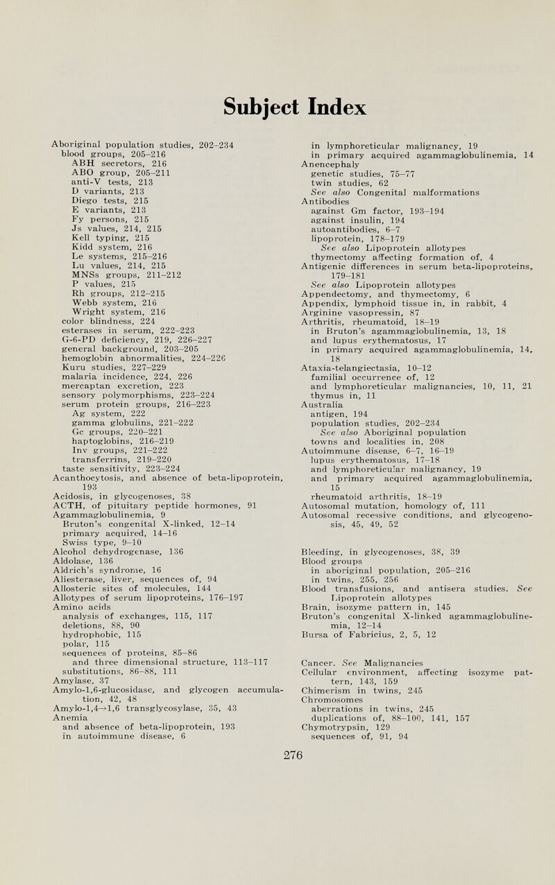 Subject Index Aborigrinal population studies, 202-234 blood groups, 205-216 ABH secretors, 216 ABO group, 205-211 anti-V tests, 213 D variants, 213 Diego tests, 215 E variants, 213 Fy persons, 215 Js values, 214, 215 Kell typing, 215 Kidd system, 216 Le systems, 215-216 Lu values, 214, 215 MNSs groups, 211-212 P values, 215 Rh groups, 212-215 Webb system, 216 Wright system, 216 color blindness, 224 esterases in serum, 222-223 G-6-PD deficiency, 219, 226-227 general background, 203-205 hemoglobin abnormalities, 224-226 Kuru studies, 227-229 malaria incidence, 224, 226 mercaptan excretion, 223 sensory polymorphisms, 223-224 serum protein groups, 216—223 Ag system, 222 gamma globulins, 221-222 Gc groups, 220-221 haptoglobins, 216-219 Inv groups, 221-222 transferrins, 219-220 taste sensitivity, 223-224 Acanthocytosis, and absence of beta-lipoprotein, 193 Acidosis, in glycogenoses, 38 ACTH, of pituitary peptide hormones, 91 Agammaglobulinemia, 9 Bruton's congenital X-linked, 12-14 primary acquired, 14-16 Swiss type, 9-10 Alcohol dehydrogenase, 136 Aldolase, 136 Aldrich's syndrome, 16 Aliesterase, liver, sequences of, 94 Allosteric sites of molecules, 144 Allotypes of serum lipoproteins, 176-197 Amino acids analysis of exchanges, 115, 117 deletions, 88, 90 hydrophobic, 115 polar, 115 sequences of proteins, 85-86 and three dimensional structure, 113-117 substitutions, 86-88, 111 Amylase. 37 Amylo-l,6-glucosidase, and glycogen accumula¬ tion, 42, 48 Amylo-1,4-^1,6 transglycosylase, 35, 43 Anemia and absence of beta-lipoprotein, 193 in autoimmune disease, 6 in lymphoreticular malignancy, 19 in primary acquired agammaglobulinemia, 14 Anencephaly genetic studies, 75—77 twin studies, 62 See also Congenital malformations Antibodies against Gm factor, 193-194 against insulin, 194 autoantibodies, 6-7 lipoprotein, 178-179 See also Lipoprotein allotypes thymectomy affecting formation of, 4 Antigenic differences in serum beta-lipoproteins, 179-181 See also Lipoprotein allotypes Appendectomy, and thymectomy, 6 Appendix, lymphoid tissue in, in rabbit, 4 Arginine vasopressin, 87 Arthritis, rheumatoid, 18—19 in Bruton's agammaglobulinemia, 13, 18 and lupus erythematosus, 17 in primary acquired agammaglobulinemia, 14,. 18 Ataxia-telangiectasia, 10-12 familial occurrence of, 12 and lymphoreticular malignancies, 10, 11, 21 thymus in, 11 Australia antigen, 194 population studies, 202-234 See also Aboriginal population towns and localities in, 208 Autoimmune disease, 6—7, 16—19 lupus erythematosus, 17-18 and lymphoreticu-ar malignancy, 19 and primary acquired agammaglobulinemia» 15 rheumatoid arthritis, 18-19 Autosomal mutation, homology of, 111 Autosomal recessive conditions, and glycogeno¬ sis, 45, 49, 52 Bleeding, in glycogenoses, 38, 39 Blood groups in aboriginal population, 205-216 in twins, 255, 256 Blood transfusions, and antisera studies. See Lipoprotein allotypes Brain, isozyme pattern in, 145 Bruton's congenital X-linked agammaglobuline¬ mia, 12-14 Bursa of Fabricius, 2, 5, 12 Cancer. Sec Malignancies Cellular environment, affecting isozyme pat¬ tern, 143, 159 Chimerism in twins, 245 Chromosomes aberrations in twins, 245 duplications of, 88-100, 141, 157 Chymotrypsin, 129 sequences of, 91, 94 276