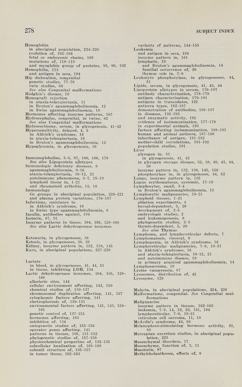 278 SUBJECT INDEX Hemoglobin in aboriginal population, 224-226 evolution of, 102-104 fetal or embryonic chains, 105 mutations of, 118-119 and myoglobin group of proteins, 95, 96, 102 Hemophilia, 113 and antigen in sera, 194 Hip dislocation, congenital genetic studies, 77-79 twin studies, 60 See also Congenital malformations Hodgkin's disease, 19 Homograft rejection in ataxia-telangiectasia, 11 in Bruton's agammaglobulinemia, 12 in Swiss agammaglobulinemia, 10 Hormones affecting isozyme patterns, 163 Hydrocephalus, congenital, in twins, 62 See also Congenital malformations Hydrocortisone, serum, in glycogenosis, 41—42 Hypersensitivity, delayed, 4, 5 in Aldrich's syndrome, 16 in ataxia-telangiectasia, 10 in Bmiton's agammaglobulinemia, 12 Hypoglycemia, in glycogenosis, 38 Immunoglobulins, 5-6, 97, 100, 106, 179 See also Lipoprotein allotypes Immunologic deficiency diseases, 9 agammaglobulinemia, 9-16 ataxia-telangiectasia, 10—12, 21 autoimmune phenomena, 6—7, 15-19 lymphoid tissue in, 1-21 and rheumatoid arthritis, 13, 18 Immunology Gc groups in aboriginal population, 220-221 and plasma protein variations, 176-197 Infections, resistance to in Aldrich's syndrome, 16 in Swiss type agammaglobulinemia, 8 Insulin, antibodies against, 194 Isotocin, 87, 91 Isozyme patterns in tissue, 104, 105, 128-168 See also Lactic dehydrogenase isozymes Ketonuria, in glycogenoses, 38 Ketosis, in glycogenoses, 38, 39 Kidney, isozyme pattern in, 132, 138, 145 Kuru, in aboriginal populations, 227-229 Lactate in blood, in glycogenoses, 41, 44, 51 in tissue, inhibiting LDH, 134 Lactic dehydrogenase isozymes, 104, 105, 128- 168 allosteric sites, 144 cellular environment affecting, 143, 159 chemical studies of, 130-137 chromosomal duplication affecting, 141, 157 cytoplasmic factors affecting, 141 electrophoresis of, 130-131 environmental factors affecting, 141, 143, 159- 165 genetic control of, 137-155 hormones affecting, 163 inhibition of, 134 ontogenetic studies of, 155-156 operator genes affecting, 141 patterns in tissues, 105, 131-132 phylogenetic studies of, 157-159 physicochemical properties of, 132-135 subcellular localization of, 165-168 subunit structure of, 135—137 in tumor tissue, 162-163 variants of patterns, 144—155 Leukemia and antigen in sera, 194 isozyme pattern in, 161 lymphatic, 19 and Bruton's agammaglobulinemia, 14 familial occurrence of, 20 thymus role in, 7-9 Leukocyte Phosphorylase, in glycogenoses, 44, 51 Lipids, serum, in glycogenosis, 41, 43, 44 Lipoprotein allotypes in serum, 176-197 antibody characterization, 178-179 antigen characterization, 179—181 antigens in transudates, 192 antisera types, 182—187 demonstration of antibodies, 195-197 in diseases, 192-193 and enzymatic activity, 192 evidence of isoimmunization, 177-178 in experimental animals, 193 factors affecting isoimmunization, 188—191 human and animal antisera, 187-188 inheritance of antigen, 181-182 mother-child correlations, 191—192 population studies, 191 Liver glycogen in, 33 in glycogenosis, 41, 42 in glycogen storage disease, 32, 38, 40, 43, 44, 50 isozyme pattern in, 132, 138, 145, 156 Phosphorylase in, in glycogenoses, 44, 52 Lungs, isozyme pattern in, 132 Lupus erythematosus, systemic, 17—19 Lymphocytes, small, 3—4 in Bruton's agammaglobulinemia, 13 Lymphocytic malignancies, 19-21 Lymphoid tissues, 1—21 ablation experiments, 4 bursal-dependent, 5, 20 development of, 2-5 embryologie studies, 2 and leukemogen^is, 8 phylogenetic studies, 2—3 thymic-dependent, 5, 20 See also Thymus Lymphoma, and lymphoreticular defects, 7 Lymphomatosis, visceral, 8 Lymphopenia, in Aldrich's syndrome, 16 Lymphoreticular malignancies, 7-9, 19-21 in Aldrich's syndrome, 16 and ataxia-telangiectasia, 10—12, 21 and autoimmune disease, 19 in primary acquired agammaglobulinemia, 14 Lymphosarcoma, 19 Lysine vasopressin, 87 Lysosomes, distribution of, 42 Lysozyme, 129 Malaria, in aboriginal populations, 224, 226 Malformations, congenital. See Congenital mal¬ formations Malignancies isozyme pattern in tissues, 162—163 leukemia, 7—9, 14, 19, 20, 161, 194 lymphoreticular, 7—9, 19-21 reticulum cell sarcoma, 11, 19 McArdle's syndrome, 44, 50 Melanophore-stimulating hormone activity, 91, 93 Mercaptan excretion studies, in aboriginal popu¬ lation, 223 Mesenchymal disorders, 17 Mesenchyme, function of, 3, 11 Mesotocin, 87 Methylcholanthrene, effects of, 9