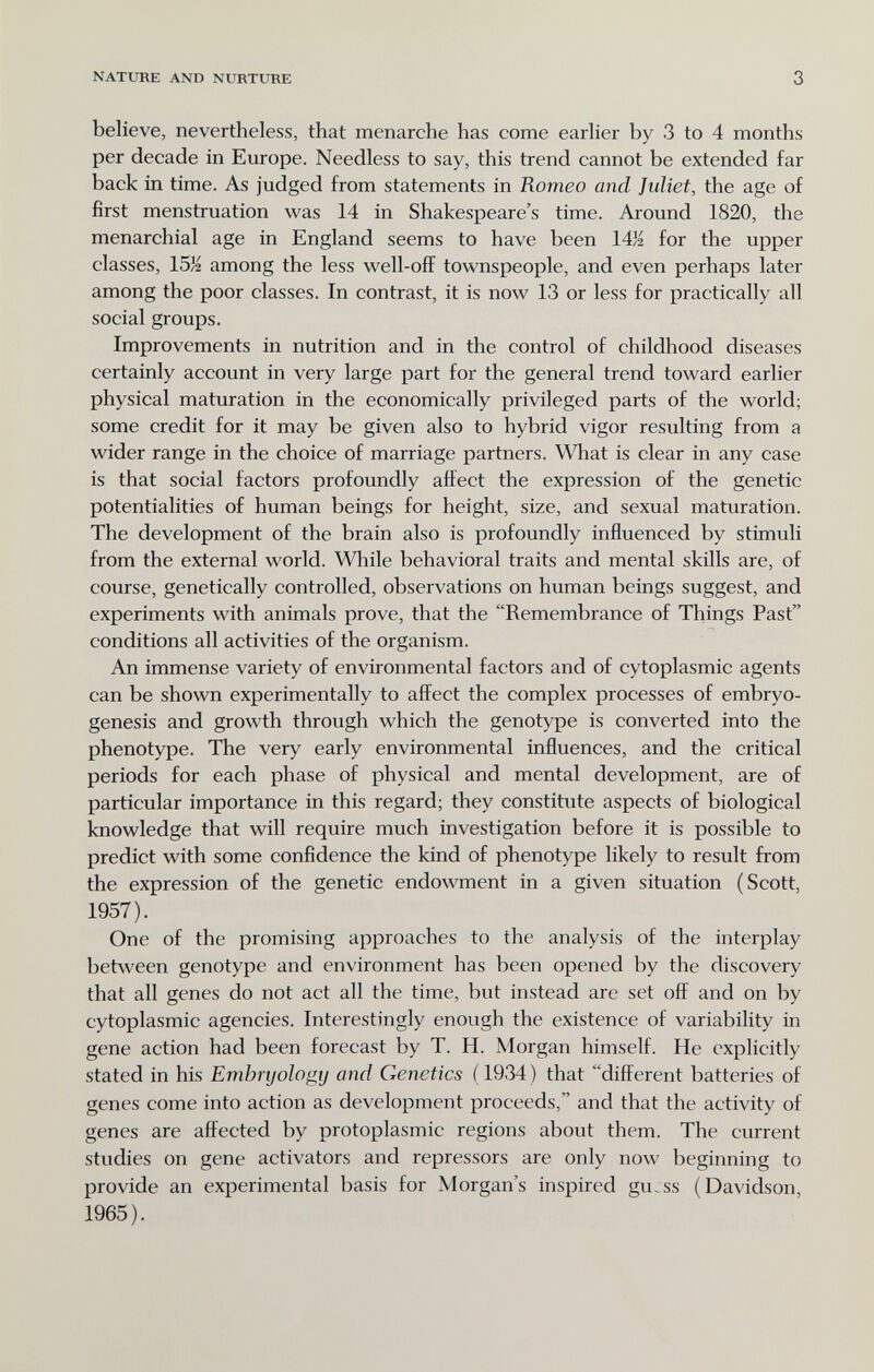 NATURE AND NURTURE 3 believe, nevertheless, that menarche has come earlier by 3 to 4 months per decade in Europe. Needless to say, this trend cannot be extended far back in time. As judged from statements in Romeo and Juliet, the age of first menstruation was 14 in Shakespeare's time. Around 1820, the menarchial age in England seems to have been 14/2 for the upper classes, 15/2 among the less well-off townspeople, and even perhaps later among the poor classes. In contrast, it is now 13 or less for practically all social groups. Improvements in nutrition and in the control of childhood diseases certainly account in very large part for the general trend toward earlier physical maturation in the economically privileged parts of the world; some credit for it may be given also to hybrid vigor resulting from a wider range in the choice of marriage partners. WTiat is clear in any case is that social factors profoundly affect the expression of the genetic potentialities of human beings for height, size, and sexual maturation. The development of the brain also is profoundly influenced by stimuli from the external world. While behavioral traits and mental skills are, of course, genetically controlled, observations on human beings suggest, and experiments with animals prove, that the Remembrance of Things Past conditions all activities of the organism. An immense variety of environmental factors and of cytoplasmic agents can be shown experimentally to affect the complex processes of embryo- genesis and growth through which the genotype is converted into the phenotype. The very early environmental influences, and the critical periods for each phase of physical and mental development, are of particular importance in this regard; they constitute aspects of biological knowledge that will require much investigation before it is possible to predict with some confidence the kind of phenotype likely to result from the expression of the genetic endowment in a given situation (Scott, 1957). One of the promising approaches to the analysis of the interplay between genotype and environment has been opened by the discovery that all genes do not act all the time, but instead are set off and on by cytoplasmic agencies. Interestingly enough the existence of variability in gene action had been forecast by T. H. Morgan himself. He explicitly stated in his Embryology and Genetics (1934) that different batteries of genes come into action as development proceeds, and that the activity of genes are affected by protoplasmic regions about them. The current studies on gene activators and repressors are only now beginning to provide an experimental basis for Morgan's inspired gu.ss (Davidson, 1965).