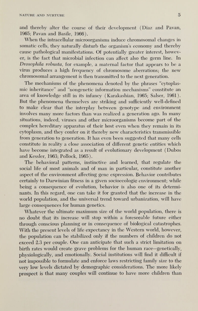 NATURE AND NURTURE 5 and thereby alter the course of their development (Diaz and Pavan, 1965; Pavan and Basile, 1966). When the intracellular microorganisms induce chromosomal changes in somatic cells, they naturally disturb the organism's economy and thereby cause pathological manifestations. Of potentially greater interest, howev¬ er, is the fact that microbial infection can affect also the germ line. In Drosophila robusta, for example, a maternal factor that appears to be a virus produces a high frequency of chromosome aberrations; the new chromosomal arrangement is then transmitted to the next generation. The mechanisms of the phenomena denoted by the phrases cytoplas¬ mic inheritance and nongenetic information mechanisms constitute an area of knowledge still in its infancy ( Karakashian, 1965; Salser, 1961). But the phenomena themselves are striking and sufficiently well-defined to make clear that the interplay between genotype and environment involves many more factors than was realized a generation ago. In many situations, indeed, viruses and other microorganisms become part of the complex hereditary apparatus of their host even when they remain in its cytoplasm, and they confer on it thereby new characteristics transmissible from generation to generation. It has even been suggested that many cells constitute in reality a close association of different genetic entities which have become integrated as a result of evolutionary development (Dubos and Kessler, 1963; Pollock, 1965 ). The behavioral patterns, instinctive and learned, that regulate the social life of most animals and of man in particular, constitute another aspect of the environment affecting gene expression. Behavior contributes certainly to Darwinian fitness in a given socioecologic environment; while being a consequence of evolution, behavior is also one of its determi¬ nants. In this regard, one can take it for granted that the increase in the world population, and the universal trend toward urbanization, will have large consequences for human genetics. Whatever the ultimate maximum size of the world population, there is no doubt that its increase will stop within a foreseeable future either through conscious planning or in consequence of biological catastrophes. With the present levels of life expectancy in the Western world, however, the population can be stabilized only if the numbers of children do not exceed 2.3 per couple. One can anticipate that such a strict limitation on birth rates would create grave problems for the human race—genetically, physiologically, and emotionally. Social institutions will find it difficult if not impossible to formulate and enforce laws restricting family size to the very low levels dictated by demographic considerations. The more likely prospect is that many couples will continue to have more children than