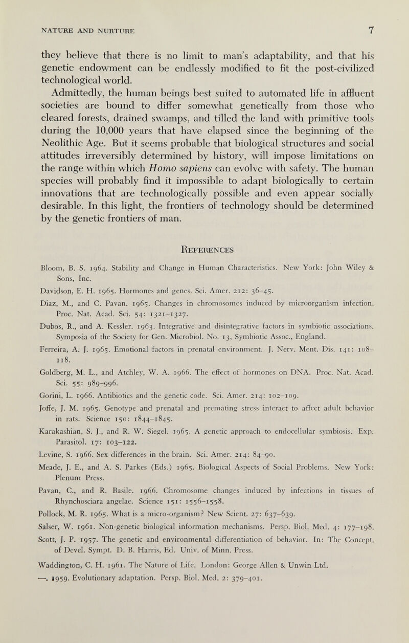 natuhe and nurture 7 they believe that there is no hmit to man's adaptability, and that his genetic endowment can be endlessly modified to fit the post-civilized technological world. Admittedly, the human beings best suited to automated life in affluent societies are bound to differ somewhat genetically from those who cleared forests, drained swamps, and tilled the land with primitive tools during the 10,000 years that have elapsed since the beginning of the Neolithic Age. But it seems probable that biological structures and social attitudes irreversibly determined by history, will impose limitations on the range within which Homo sapiens can evolve with safety. The human species will probably find it impossible to adapt biologically to certain innovations that are technologically possible and even appear socially desirable. In this light, the frontiers of technology should be determined by the genetic frontiers of man. References Bloom, B. S. 1964. Stability and Change in Human Characteristics. New York: John Wiley & Sons, Inc. Davidson, E. H. 1965. Hormones and genes. Sci. Amer. 212: 36-45. Diaz, M., and С. Pavan. 1965. Changes in chromosomes induced by microorganism infection. Proc. Nat. Acad. Sci. 54: 1321-1327. Dubos, R., and A. Kessler. 1963. Integrative and disintegrative factors in symbiotic associations. Symposia of the Society for Gen. Microbiol. No. 13, Symbiotic Assoc., England. Ferreira, A. J. 1965. Emotional factors in prenatal environment. J. Nerv. Ment. Dis. 141: 108- 118. Goldberg, M. L., and Atchley, W. A. 1966. The effect of hormones on DNA. Proc. Nat. Acad. Sci. 55: 989-996. Gorini, L. 1966. Antibiotics and the genetic code. Sci. Amer. 214; 102-109. Joffe, J. M. 1965. Genotype and prenatal and premating stress interact to affect adult behavior in rats. Science 150: 1844-1845. Karakashian, S. J., and R. W. Siegel. 1965. A genetic approach to endocellular symbiosis. Exp. Parásito!. 17: 103-122. Levine, S. 1966. Sex differences in the brain. Sci. Amer. 214: 84-90. Meade, J. E., and A. S. Parkes (Eds.) 1965. Biological Aspects of Social Problems. New York: Plenum Press. Pavan, C., and R. Basile. 1966. Chromosome changes induced by infections in tissues of Rhynchosciara angelae. Science 151: 1556-1558. Pollock, M. R. 1965. What is a micro-organism? New Scient. 27: 637-639. Salser, W. 1961. Non-genetic biological information mechanisms. Persp. Biol. Med. 4: 177-198. Scott, J. P. 1957. The genetic and environmental differentiation of behavior. In: The Concept, of Devel. Sympt. D. B. Harris, Ed. Univ. of Minn. Press. Waddington, C. H. 1961. The Nature of Life. London: George Allen & Unwin Ltd. ■—. 1959. Evolutionary adaptation. Persp. Biol. Med. 2: 379-401.