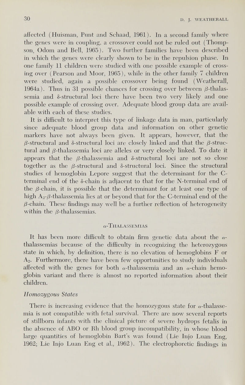 30 D. J. \VEATIIERALL affected (Huisman, Punt and Schaad, 1961). In a second family where the genes were in coupling, a crossover could not be ruled out (Thomp¬ son, Odom and Bell, 1965). Two further families have been described in which the genes were clearly shown to be in the repulsion phase. In one family 11 children were studied with one possible example of cross¬ ing over (Pearson and Moor, 1965), while in the other family 7 children were studied, again a possible crossover being found (Weatherall, 1964a). Thus in 31 possible chances for crossing over between ¿S-thalas- semia and 8-structural loci there have been two very likely and one possible example of crossing over. Adequate blood group data are avail¬ able with each of these studies. It is difficult to interpret this type of linkage data in man, particularly since adequate blood group data and information on other genetic markers have not always been given. It appears, however, that the yö-structural and 8-structural loci are closely linked and that the y8-struc- tural and ^S-thalassemia loci are alleles or very closely linked. To date it appears that the ¿ö-thalassemia and 8-structural loci are not so close together as the /3-structural and S-structural loci. Since the structural studies of hemoglobin Lepore suggest that the determinant for the C- terminal end of the 8-chain is adjacent to that for the N-terminal end of the y8-chain, it is possible that the determinant for at least one type of high A2-;ö-thalassemia lies at or beyond that for the C-terminal end of the /S-chain. These findings may well be a further reflection of heterogeneity within the jS-thalassemias. a-T H AL ASSEMIAS It has been more difficult to obtain firm genetic data about the a- thalassemias because of the difficulty in recognizing the heterozygous state in which, by definition, there is no elevation of hemoglobins F or A2. Furthermore, there have been few opportunities to study individuals aflrected with the genes for both «-thalassemia and an «-chain hemo¬ globin variant and there is almost no reported information about their children. Homozygous States There is increasing evidence that the homozygous state for «-thalasse¬ mia is not compatible with fetal survival. There are now several reports of stillborn infants with the clinical picture of severe hydrops fetahs in the absence of ABO or Rh blood group incompatibility, in whose blood large quantities of hemoglobin Bart's was found (Lie Injo Luan Eng, 1962; Lie Injo Luan Eng et al., 1962). The electrophoretic findings in
