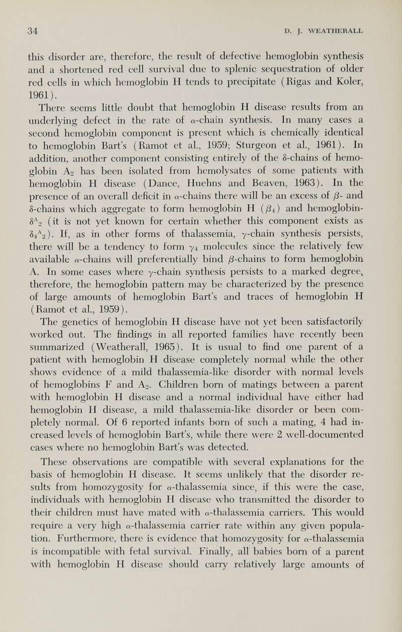 34 D. J. WEATHERALL this disorder are, therefore, the result of defective hemoglobin synthesis and a shortened red cell survival due to splenic sequestration of older red cells in which hemoglobin H tends to precipitate (Rigas and Koler, 1961). There seems little doubt that hemoglobin H disease results from an underlying defect in the rate of a-chain synthesis. In many cases a second hemoglobin component is present which is chemically identical to hemoglobin Bart's (Ramot et al., 1959; Sturgeon et al., 1961). In addition, another component consisting entirely of the S-chains of hemo¬ globin Ao has been isolated from hemolysates of some patients with hemoglobin H disease (Dance, Huehns and Beaven, 1963). In the presence of an overall deficit in «-chains there will be an excess of ß- and 8-chains which aggregate to form hemoglobin H (ßi) and hemoglobin- (it is not yet known for certain whether this component exists as 84'^2)- If, as in other forms of thalassemia, y-chain synthesis persists, there will be a tendency to form 74 molecules since the relatively few available «-chains will preferentially bind ^S-chains to form hemoglobin A. In some cases where y-chain synthesis persists to a marked degree, therefore, the hemoglobin pattern may be characterized by the presence of large amounts of hemoglobin Bart's and traces of hemoglobin H (Ramot et al., 1959). The genetics of hemoglobin H disease have not yet been satisfactorily worked out. The findings in all reported families have recently been summarized (Weatherall, 1965). It is usual to find one parent of a patient with hemoglobin H disease completely normal while the other shows evidence of a mild thalassemia-like disorder with normal levels of hemoglobins F and A2. Children bom of matings between a parent with hemoglobin H disease and a normal individual have either had hemoglobin H disease, a mild thalassemia-like disorder or been com¬ pletely normal. Of 6 reported infants born of such a mating, 4 had in¬ creased levels of hemoglobin Bart's, while there were 2 well-documented cases where no hemoglobin Bart's was detected. These observations are compatible with several explanations for the basis of hemoglobin H disease. It seems unlikely that the disorder re¬ sults from homozygosity for «-thalassemia since, if this were the case, individuals with hemoglobin H disease who transmitted the disorder to their children must have mated with «-thalassemia carriers. This would require a very high «-thalassemia carrier rate within any given popula¬ tion. Furthermore, there is evidence that homozygosity for «-thalassemia is incompatible with fetal survival. Finally, all babies born of a parent with hemoglobin H disease should carry relatively large amounts of