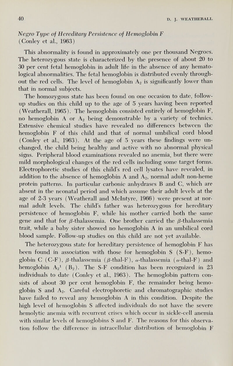 40 D. J. WEATHERALL Nearo Тире of Hereditaru Persistence of Hemoslobin F (Conley et al., 1963) This abnormality is found in approximately one per thousand Negroes. The heterozygous state is characterized by the presence of about 20 to 30 per cent fetal hemoglobin in adult life in the absence of any hemato¬ logical abnormalities. The fetal hemoglobin is distributed evenly through¬ out the red cells. The level of hemoglobin A2 is significantly lower than that in normal subjects. The homozygous state has been found on one occasion to date, follow- up studies on this child up to the age of 5 years having been reported (Weatherall, 1965). The hemoglobin consisted entirely of hemoglobin F, no hemoglobin A or A2 being demonstrable by a variety of technics. Extensive chemical studies have revealed no differences between the hemoglobin F of this child and that of normal umbilical cord blood (Conley et al., 1963). At the age of 5 years these findings were un¬ changed, the child being healthy and active with no abnormal physical signs. Peripheral blood examinations revealed no anemia, but there were mild morphological changes of the red cells including some target forms. Electrophoretic studies of this child's red cell lysates have revealed, in addition to the absence of hemoglobin A and Ao, normal adult non-heme protein patterns. In particular carbonic anhydrases В and C, which are absent in the neonatal period and which assume their adult levels at the age of 2-3 years (Weatherall and Mclntyre, 1966) were present at nor¬ mal adult levels. The child's father was heterozygous for hereditary persistence of hemoglobin F, while his mother carried both the same gene and that for ¿S-thalassemia. One brother carried the /3-thalassemia trait, while a baby sister showed no hemoglobin A in an umbilical cord blood sample. Follow-up studies on this child are not yet available. The heterozygous state for hereditary persistence of hemoglobin F has been found in association with those for hemoglobin S (S-F), hemo¬ globin С (C-F), yS-thalassemia (/3-thal-F), «-thalassemia (a-thal-F) and hemoglobin A^^ (B2). The S-F condition has been recognized in 23 individuals to date (Conley et al., 1963). The hemoglobin pattern con¬ sists of about 30 per cent hemoglobin F, the remainder being hemo¬ globin S and A2. Careful electrophoretic and chromatographic studies have failed to reveal any hemoglobin A in this condition. Despite the high level of hemoglobin S affected individuals do not have the severe hemolytic anemia with recurrent crises which occur in sickle-cell anemia with similar levels of hemoglobins S and F. The reasons for this observa¬ tion follow the difference in intracellular distribution of hemoglobin F