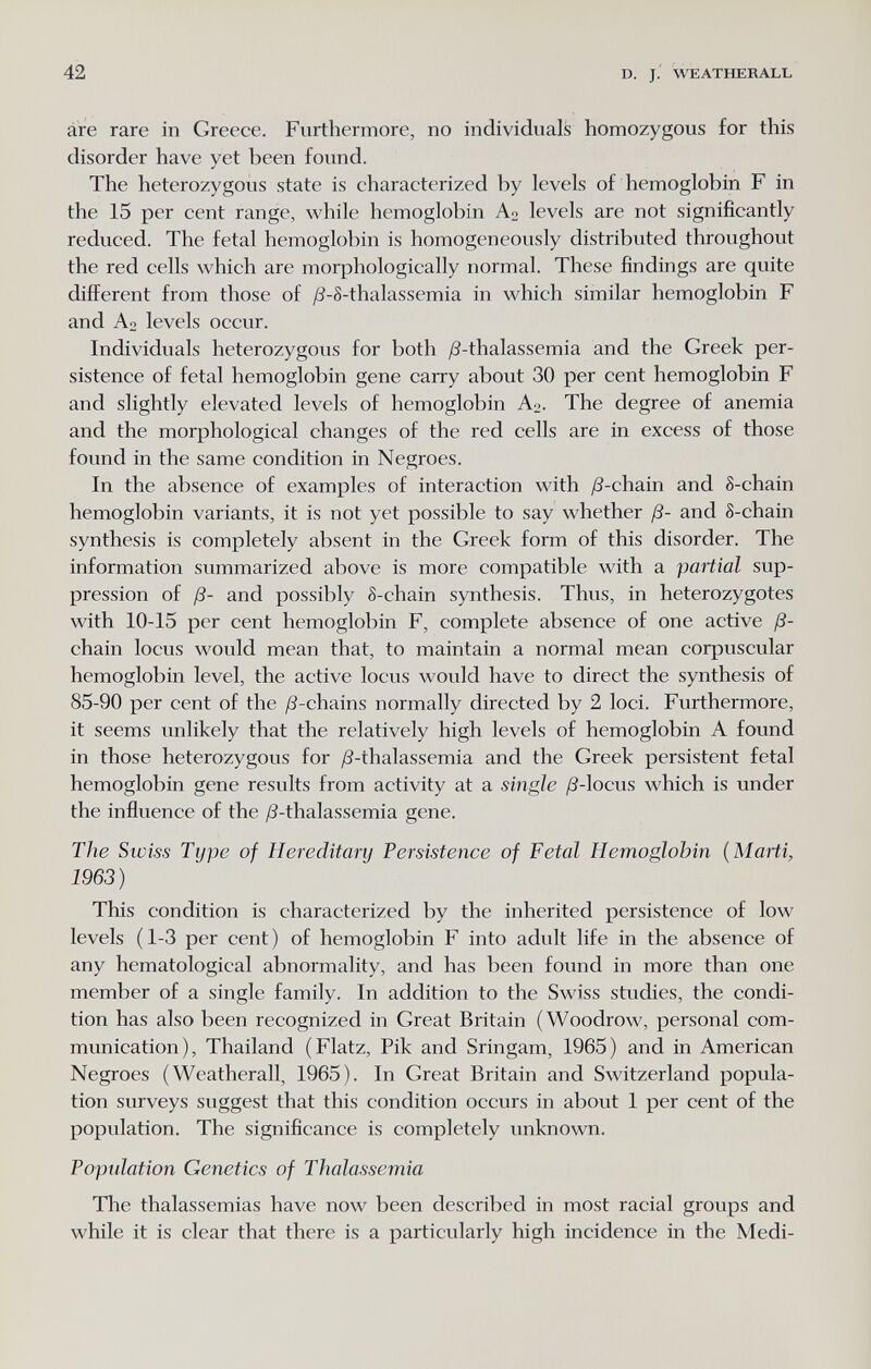 42 D. J.' WEATHERALL áre rare in Greece. Furthermore, no individuals homozygous for this disorder have yet been found. The heterozygous state is characterized by levels of hemoglobin F in the 15 per cent range, while hemoglobin Ao levels are not significantly reduced. The fetal hemoglobin is homogeneously distributed throughout the red cells which are morphologically normal. These findings are quite different from those of /8-S-thalassemia in which similar hemoglobin F and A2 levels occur. Individuals heterozygous for both ¿S-thalassemia and the Greek per¬ sistence of fetal hemoglobin gene carry about 30 per cent hemoglobin F and slightly elevated levels of hemoglobin A2. The degree of anemia and the morphological changes of the red cells are in excess of those found in the same condition in Negroes. In the absence of examples of interaction with /8-chain and 8-chain hemoglobin variants, it is not yet possible to say whether ß- and S-chain synthesis is completely absent in the Greek form of this disorder. The information summarized above is more compatible with a partial sup¬ pression of ß- and possibly 8-chain synthesis. Thus, in heterozygotes with 10-15 per cent hemoglobin F, complete absence of one active ß- chain locus would mean that, to maintain a normal mean corpuscular hemoglobin level, the active locus would have to direct the synthesis of 85-90 per cent of the ;8-chains normally directed by 2 loci. Furthermore, it seems unlikely that the relatively high levels of hemoglobin A found in those heterozygous for /^-thalassemia and the Greek persistent fetal hemoglobin gene results from activity at a single /?-locus which is under the influence of the ^S-thalassemia gene. The Swiss Type of Hereditary Persistence of Fetal Hemoglobin {Marti, 1963) This condition is characterized by the inherited persistence of low levels (1-3 per cent) of hemoglobin F into adult life in the absence of any hematological abnormality, and has been found in more than one member of a single family. In addition to the Swiss studies, the condi¬ tion has also been recognized in Great Britain (Woodrow, personal com¬ munication), Thailand (Flatz, Pik and Sringam, 1965) and in American Negroes (Weatherall, 1965). In Great Britain and Switzerland popula¬ tion surveys suggest that this condition occurs in about 1 per cent of the population. The significance is completely unknown. Population Genetics of Thalassemia The thalassemias have now been described in most racial groups and while it is clear that there is a particularly high incidence in the Medi-