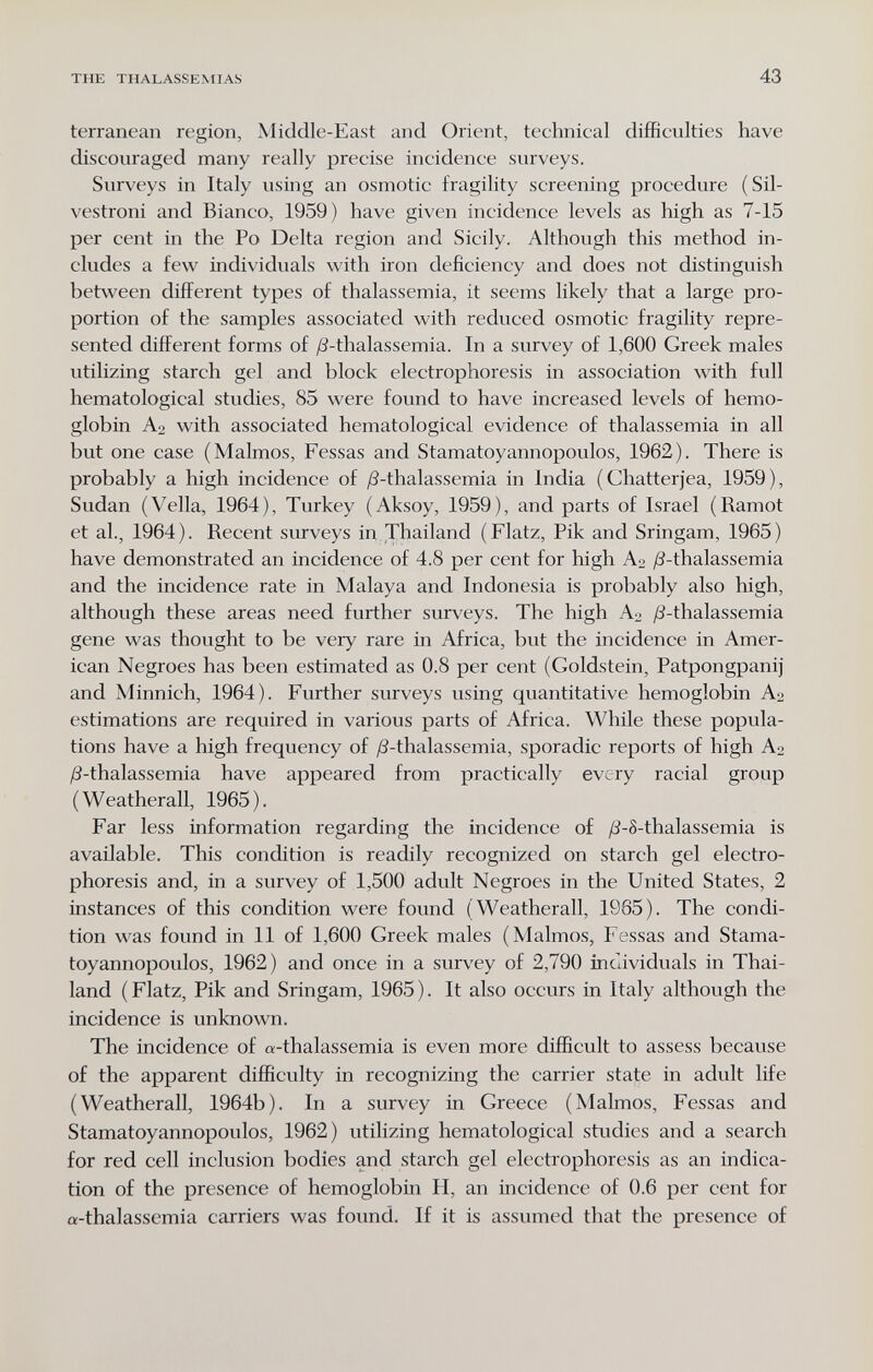 THE THALASSE.NtlAS 43 terranea!! region, Middle-East and Orient, technical difficulties have discouraged many really precise incidence surveys. Surveys in Italy using an osmotic fragility screening procedure (Sil- vestroni and Bianco, 1959) have given incidence levels as high as 7-15 per cent in the Po Delta region and Sicily. Although this method in¬ cludes a few individuals with iron deficiency and does not distinguish between different types of thalassemia, it seems likely that a large pro¬ portion of the samples associated with reduced osmotic fragility repre¬ sented different forms of /3-thalassemia. In a survey of 1,600 Greek males utilizing starch gel and block electrophoresis in association with full hematological studies, 85 were found to have increased levels of hemo¬ globin with associated hematological evidence of thalassemia in all but one case (Malmos, Fessas and Stamatoyannopoulos, 1962). There is probably a high incidence of /3-thalassemia in India (Chatterjea, 1959), Sudan (Velia, 1964), Turkey (Aksoy, 1959), and parts of Israel (Ramot et al., 1964 ). Recent surveys in Thailand ( Flatz, Pik and Sringam, 1965 ) have demonstrated an incidence of 4.8 per cent for high A:> ¿S-thalassemia and the incidence rate in Malaya and Indonesia is probably also high, although these areas need further surveys. The high A^ /i^-thalassemia gene was thought to be very rare in Africa, but the incidence in Amer¬ ican Negroes has been estimated as 0.8 per cent (Goldstein, Patpongpanij and Minnich, 1964). Further surveys using quantitative hemoglobin Аз estimations are required in various parts of Africa. While these popula¬ tions have a high frequency of /3-thalassemia, sporadic reports of high A2 /^-thalassemia have appeared from practically every racial group (Weatherall, 1965). Far less information regarding the incidence of /З-8-thalassemia is available. This condition is readily recognized on starch gel electro¬ phoresis and, in a survey of 1,500 adult Negroes in the United States, 2 instances of this condition were found (Weatherall, 1965). The condi¬ tion was found in 11 of 1,600 Greek males (Malmos, Fessas and Stama¬ toyannopoulos, 1962) and once in a survey of 2,790 incaviduals in Thai¬ land (Flatz, Pik and Sringam, 1965). It also occurs in Italy although the incidence is unknown. The incidence of «-thalassemia is even more difficult to assess because of the apparent difficulty in recognizing the carrier state in adult life (Weatherall, 1964b). In a survey in Greece (Malmos, Fessas and Stamatoyannopoulos, 1962) utilizing hematological studies and a search for red cell inclusion bodies and starch gel electrophoresis as an indica¬ tion of the presence of hemoglobin H, an incidence of 0.6 per cent for «-thalassemia carriers was found. If it is assumed that the presence of