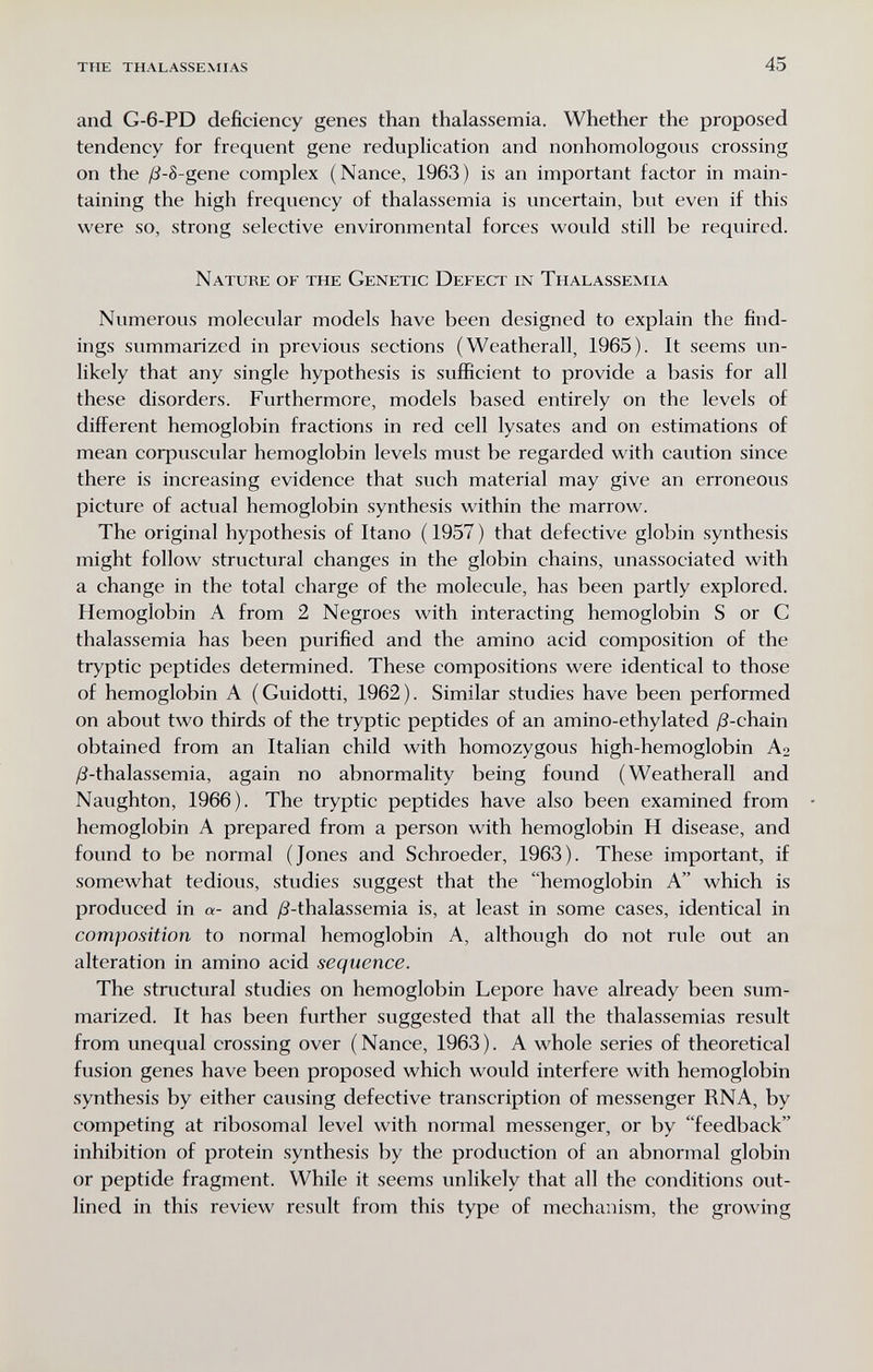 TUE THALASSEMIAS 45 and G-6-PD deficiency genes than thalassemia. Whether the proposed tendency for frequent gene reduplication and nonhomologous crossing on the ß-8-gene complex (Nance, 1963) is an important factor in main¬ taining the high frequency of thalassemia is uncertain, but even if this were so, strong selective environmental forces would still be required. Nature of the Genetic Defect in Thalassemia Numerous molecular models have been designed to explain the find¬ ings summarized in previous sections (Weatherall, 1965). It seems un¬ likely that any single hypothesis is sufficient to provide a basis for all these disorders. Furthermore, models based entirely on the levels of different hemoglobin fractions in red cell lysates and on estimations of mean corpuscular hemoglobin levels must be regarded with caution since there is increasing evidence that such material may give an erroneous picture of actual hemoglobin synthesis within the marrow. The original hypothesis of Itano ( 1957 ) that defective globin synthesis might follow structural changes in the globin chains, unassociated with a change in the total charge of the molecule, has been partly explored. Hemoglobin A from 2 Negroes with interacting hemoglobin S or С thalassemia has been purified and the amino acid composition of the tryptic peptides determined. These compositions were identical to those of hemoglobin A (Guidetti, 1962). Similar studies have been performed on about two thirds of the tryptic peptides of an amino-ethylated /3-chain obtained from an Italian child with homozygous high-hemoglobin A2 /^-thalassemia, again no abnormality being found (Weatherall and Naughton, 1966). The tryptic peptides have also been examined from hemoglobin A prepared from a person with hemoglobin H disease, and found to be normal (Jones and Schroeder, 1963). These important, if somewhat tedious, studies suggest that the hemoglobin A which is produced in a- and /3-thalassemia is, at least in some cases, identical in composition to normal hemoglobin A, although do not rule out an alteration in amino acid sequence. The structural studies on hemoglobin Lepore have already been sum¬ marized. It has been further suggested that all the thalassemias result from unequal crossing over (Nance, 1963). A whole series of theoretical fusion genes have been proposed which would interfere with hemoglobin synthesis by either causing defective transcription of messenger RNA, by competing at ribosomal level with normal messenger, or by feedback inhibition of protein synthesis by the production of an abnormal globin or peptide fragment. While it seems unlikely that all the conditions out¬ lined in this review result from this type of mechanism, the growing