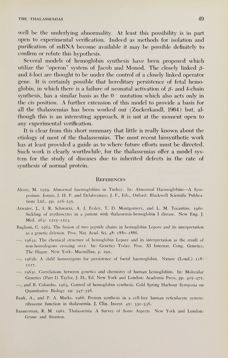 the thalassemias 49 well be the underlying abnormality. At least this possibility is in part open to experimental verification. Indeed as methods for isolation and purification of mRNA become available it may be possible definitely to confirm or refute this hypothesis. Several models of hemoglobin synthesis have been proposed which utilize the operon system of Jacob and Monod. The closely linked ß- and S-loci are thought to be under the control of a closely linked operator gene. It is certainly possible that hereditary persistence of fetal hemo¬ globin, in which there is a failure of neonatal activation of ß- and 8-chain synthesis, has a similar basis as the mutation which also acts only in the eis position. A further extension of this model to provide a basis for all the thalassemias has been worked out ( Zuckerkandl, 1964) but, al¬ though this is an interesting approach, it is not at the moment open to any experimental verification. It is clear from this short summary that little is really known about the etiology of most of the thalassemias. The most recent biosynthetic work has at least provided a guide as to where future efforts must be directed. Such work is clearly worthwhile, for the thalassemias offer a model sys¬ tem for the study of diseases due to inherited defects in the rate of synthesis of normal protein. References Aksoy, M. 1959. Abnormal haemoglobins in Turkey. In: Abnormal Haemoglobins—A Sym¬ posium. Jonxis, J. H. P. and Delafresnaye, J. F., Eds., Oxford: Blackwell Scientific Publica¬ tions Ltd., pp. 216-235. Atwater, J., I. R. Schwartz, A. J. Erslev, T. D. Montgomery, and L. M. Tocantins. i960. Sickling of erythrocytes in a patient with thalassemia-hemoglobin I disease. New Eng. J. Med. 263: 1215-1223. Baglioni, C. 1962. The fusion of two peptide chains in hemoglobin Lepore and its interpretation as a genetic deletion. Proc. Nat. Acad. Sci. 48: 1880-1886. —. 1963a. The chemical structure of hemoglobin Lepore and its interpretation as the result of non-homologous crossing over. In: Genetics Today. Proc. XI Internat. Cong. Genetics, The Hague. New York: Macmillan, p. 295. —. 1963b. A child homozygous for persistence of foetal haemoglobin. Nature (Lond.) 118: 1117. —. 1963c. Correlations between genetics and chemistry of human hemoglobins. In: Molecular Genetics (Part I) Taylor, J. H., Ed. New York and London: Academic Press, pp. 405-475. —, and B. Colombo. 1964. Control of hemoglobin synthesis. Cold Spring Harbour Symposia on Quantitative Biology 29: 347-356. Bank, A., and P. A. Marks. 1966. Protein synthesis in a cell-free human reticulocyte system: ribosome function in thalassemia. J. Clin. Invest. 45: 330-336. Bannerman, R. M. 1961. Thalassemia. A Survey of Some Aspects. New York and London: Grune and Stratton.