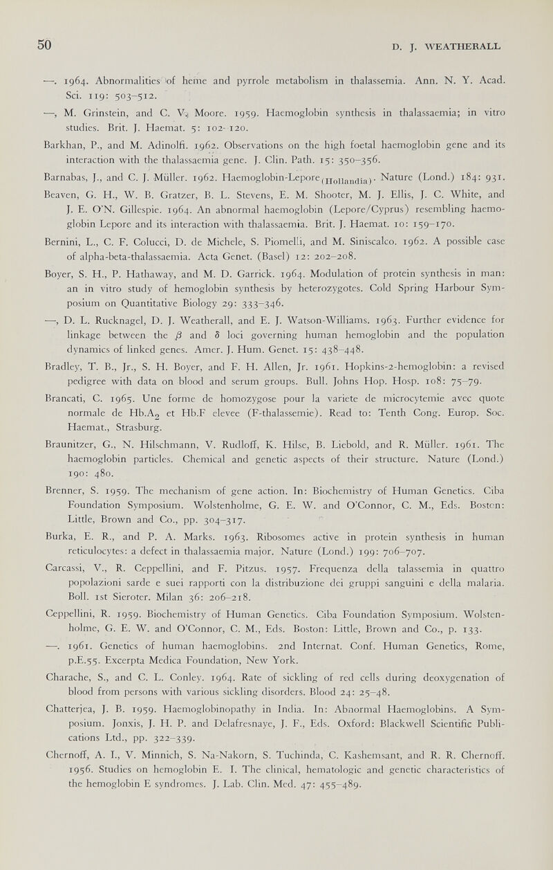 50 D. J. WEATHEBALL —. 1964. Abnormalities''of heÍTie and pyrrole metabolism in thalassemia. Ann. N. Y. Acad. Sci. 119: 503-512. —, M. Grinstein, and C. V;) Moore. 1959. Haemoglobin synthesis in thalassaemia; in vitro studies. Brit. J. Haemat. 5: 102-120. Barkhan, P., and M. Adinolfi. 1,9.62. Observations on the high foetal haemoglobin gene and its interaction with the thalassaemia gene. J. Clin. Path. 15: 350-356. Barnabas, J., and C. J. Müller. 1962. Haemoglobin-LeporejjjQjjj^^^jjjj. Nature (Lond.) 184: 931. Beaven, G. H., W. B. Gratzer, B. L. Stevens, E. M. Shooter, M. J. Ellis, J. C. White, and J. E. O'N. Gillespie. 1964. An abnormal haemoglobin (Lepore/Cyprus) resembling haemo¬ globin Lepore and its interaction with thalassaemia. Brit. J. Haemat. 10: 159-170. Bernini, L., C. F. Colucci, D. de Michele, S. Piomelli, and M. Siniscalco. 1962. A possible case of alpha-beta-thalassaemia. Acta Genet. (Basel) 12: 202-208. Boyer, S. H., P. Hathaway, and M. D. Garrick. 1964. Modulation of protein synthesis in man: an in vitro study of hemoglobin synthesis by heterozygotes. Cold Spring Harbour Sym¬ posium on Quantitative Biology 29: 333-346. —, D. L. Rucknagel, D. J. Weatherall, and E. J. Watson-Williams. 1963. Further evidence for linkage between the ß and S loci governing human hemoglobin and the population dynamics of linked genes. Amer. J. Hum. Genet. 15: 438-448. Bradley, T. В., Jr., S. H. Boyer, and F. H. Allen, Jr. 1961. Hopkins-2-hemoglobin: a revised pedigree with data on blood and serum groups. Bull. Johns Hop. Hosp. 108: 75-79. Brancati, C. 1965. Une forme de homozygose pour la variété de microcytemie avec quote normale de Hb.Ag et Hb.F elevee (F-thalassemie). Read to; Tenth Cong. Europ. Soc. Haemat., Strasburg. Braunitzer, G., N. Hilschmann, V. Rudloff, K. Hilse, B. Liebold, and R. Müller. 1961. The haemoglobin particles. Chemical and genetic aspects of their structure. Nature (Lond.) 190: 480. Brenner, S. 1959. The mechanism of gene action. In; Biochemistry of Human Genetics. Ciba Foundation Symposium. Wolstenholme, G. E. W. and O'Connor, C. M., Eds. Boston: Litde, Brown and Co., pp. 304-317. Burka, E. R., and P. A. Marks. 1963. Ribosomes active in protein synthesis in human reticulocytes: a defect in thalassaemia major. Nature (Lond.) 199: 706-707. Carcassi, V., R. Ceppellini, and F. Pitzus. 1957. Frequenza della talassemia in quattro popolazioni sarde e suei rapporti con la distribuzione dei gruppi sanguini e della malaria. Boll, ist Sieroter. Milan 36: 206-218. Ceppellini, R. 1959. Biochemistry of Human Genetics. Ciba Foundation Symposium. Wolsten¬ holme, G. E. W. and O'Connor, C. M., Eds. Boston: Little, Brown and Co., p. 133. ■—1961. Genetics of human haemoglobins. 2nd Internat. Conf. Human Genetics, Rome, p.E.55. Excerpta Medica Foundation, New York. Charache, S., and C. L. Conley. 1964. Rate of sickling of red cells during deoxygenarion of blood from persons with various sickling disorders. Blood 24: 25-48. Chatterjea, J. B. 1959. Haemoglobinopathy in India. In: Abnormal Haemoglobins. A Sym¬ posium. Jonxis, J. H. P. and Delafresnaye, J. F., Eds. Oxford: Blackwell Scientific Publi¬ cations Ltd., pp. 322-339. Chernoff, A. I., V. Minnich, S. Na-Nakorn, S. Tuchinda, C. Kashemsant, and R. R. Chernoff. 1956. Studies on hemoglobin E. I. The clinical, hematologic and genetic characteristics of the hemoglobin E syndromes. J. Lab. Clin. Med. 47: 455-489.