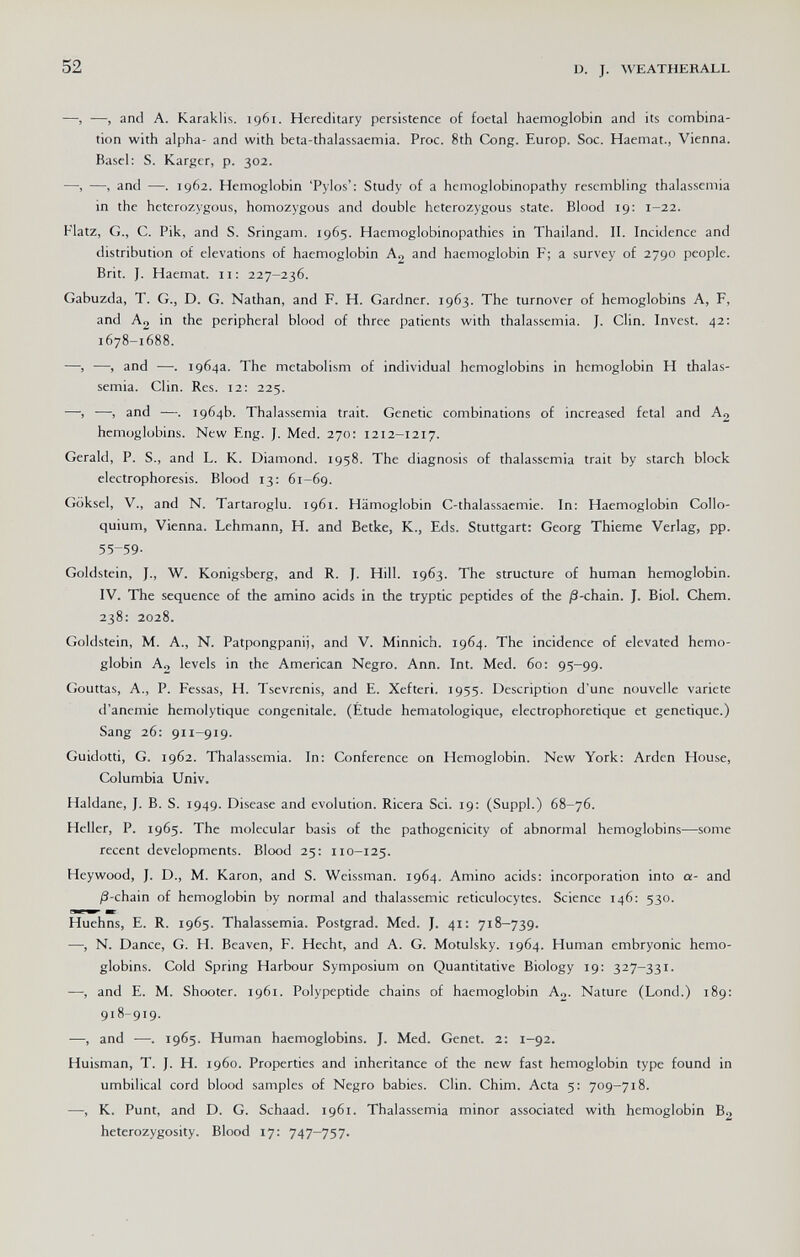 52 D. J. WEATHERALL —, —, and A. Karaklis. 1961. Hereditary persistence of foetal haemoglobin and its combina¬ tion with alpha- and with beta-thalassaemia. Proc. 8th Cong. Europ. See. Haemat., Vienna. Basel: S. Karger, p. 302. —-, —, and —. 1962. Hemoglobin 'Pylos': Study of a hemoglobinopathy resembling thalassemia in the heterozygous, homozygous and double heterozygous state. Blood 19: 1-22. Flatz, G., C. Pik, and S. Sringam. 1965. Haemoglobinopathies in Thailand. II. Incidence and distribution of elevations of haemoglobin Ag and haemoglobin F; a survey of 2790 people. Brit. J. Haemat. 11: 227-236. Gabuzda, T. G., D. G. Nathan, and P. H. Gardner. 1963. The turnover of hemoglobins A, F, and Ag in the peripheral blood of three patients with thalassemia. J. Clin. Invest. 42: 1678-1688. —, —, and —. 1964a. The metabolism of individual hemoglobins in hemoglobin H thalas¬ semia. Clin. Res. 12: 225. —, —, and —. 1964b. Thalassemia trait. Genetic combinations of increased fetal and A2 hemoglobins. New Eng. J. Med. 270: 1212-1217. Gerald, P. S., and L. K. Diamond. 1958. The diagnosis of thalassemia trait by starch block electrophoresis. Blood 13: 61-69. Goksel, v., and N. Tartaroglu. 1961. Hämoglobin C-thalassaemie. In: Haemoglobin Collo¬ quium, Vienna. Lehmann, H. and Betke, K., Eds. Stuttgart: Georg Thieme Verlag, pp. 55-59- Goldstein, J., W. Königsberg, and R. J. Hill. 1963. The structure of human hemoglobin. IV. The sequence of the amino acids in the tryptic peptides of the j8-chain. J. Biol. Chem. 238: 2028. Goldstein, M. A., N. Patpongpanij, and V. Minnich. 1964. The incidence of elevated hemo¬ globin Ag levels in the American Negro. Ann. Int. Med. 60: 95-99. Gouttas, A., P. Fessas, H. Tsevrenis, and E. Xefteri. 1955. Description d'une nouvelle variété d'anemie hemolytique congenitale. (Etude hematologique, electrophoretique et genetique.) Sang 26: 911-919. Guidotti, G. 1962. Thalassemia. In: Conference on Hemoglobin. New York: Arden House, Columbia Univ. Haldane, J. B. S. 1949. Disease and evolution. Ricera Sci. 19: (Suppl.) 68-76. Heller, P. 1965. The molecular basis of the pathogenicity of abnormal hemoglobins—some recent developments. Blood 25: 110-125. Heywood, J. D., M. Karon, and S. Weissman. 1964. Amino acids: incorporation into a- and ^-chain of hemoglobin by normal and thalassemic reticulocytes. Science 146: 530. Huehns, E. R. 1965. Thalassemia. Postgrad. Med. J. 41: 718-739. •—, N. Dance, G. H. Beaven, F. Hecht, and A. G. Motulsky. 1964. Human embryonic hemo¬ globins. Cold Spring Harbour Symposium on Quantitative Biology 19: 327-331. —, and E. M. Shooter. 1961. Polypeptide chains of haemoglobin Ao. Nature (Lond.) 189: 918-919. —, and —. 1965. Human haemoglobins. J. Med. Genet. 2: 1-92. Huisman, T. J. H. i960. Properties and inheritance of the new fast hemoglobin type found in umbilical cord blood samples of Negro babies. Clin. Chim. Acta 5: 709-718. —, K. Punt, and D. G. Schaad. 1961. Thalassemia minor associated with hemoglobin B2 heterozygosity. Blood 17: 747-757.