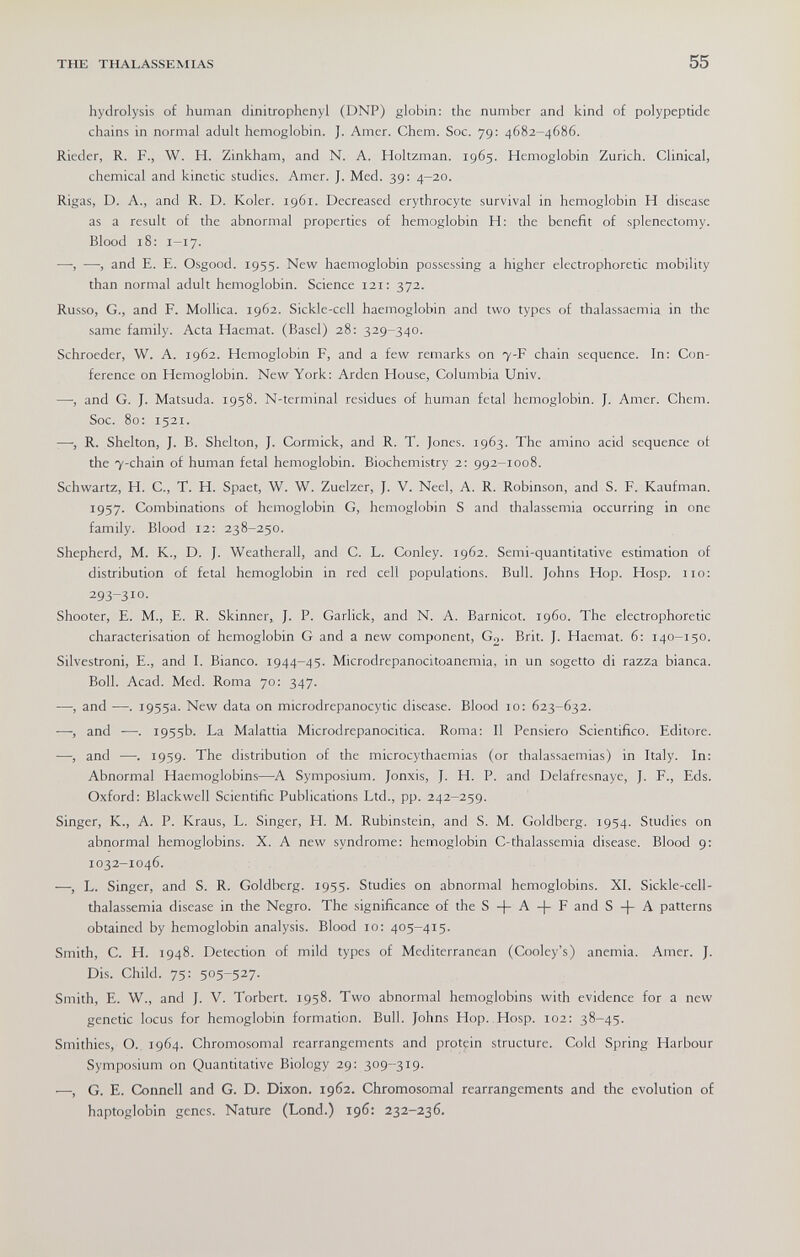 THE THALASSEMIAS 55 hydrolysis of human dinitrophenyl (DNP) globin: the number and kind of polypeptide chains in normal adult hemoglobin. J. Amer. Chem. Soc. 79: 4682-4686. Rieder, R. F., W. H. Zinkham, and N. A. Holtzman. 1965. Hemoglobin Zurich. Clinical, chemical and kinetic studies. Amer. J. Med. 39: 4-20. Rigas, D. A., and R. D. Koler. 1961. Decreased erythrocyte survival in hemoglobin H disease as a result of the abnormal properties of hemoglobin H: the benefit of splenectomy. Blood 18; 1-17. —, —, and E. E. Osgood. 1955. New haemoglobin possessing a higher electrophoretic mobility than normal adult hemoglobin. Science 121: 372. Russo, G., and F. Mollica. 1962. Sickle-cell haemoglobin and two types of thalassaemia in the same family. Acta Haemat. (Basel) 28; 329-340. Schroeder, W. A. 1962. Hemoglobin F, and a few remarks on 7-F chain sequence. In: Con¬ ference on Hemoglobin. New York: Arden House, Columbia Univ. —, and G. J. Matsuda. 1958. N-terminal residues of human fetal hemoglobin. J. Amer. Chem. Soc. 80: 1521. ■—, R. Shelton, J. B. Shelton, J. Cormick, and R. T. Jones. 1963. The amino acid sequence of the 7-chain of human fetal hemoglobin. Biochemistry 2; 992-1008. Schwartz, H. C., T. H. Spaet, W. W. Zuelzer, J. V. Neel, A. R. Robinson, and S. F. Kaufman. 1957. Combinations of hemoglobin G, hemoglobin S and thalassemia occurring in one family. Blood 12: 238-250. Shepherd, M. K., D. J. Weatherall, and C. L. Conley. 1962. Semi-quantitative estimation of distribution of fetal hemoglobin in red cell populations. Bull. Johns Hop. Hosp. no: 293-310. Shooter, E. M., E. R. Skinner, J. P. Garlick, and N. A. Barnicot. i960. The electrophoretic characterisation of hemoglobin G and a new component, G,. Brit. J. Haemat. 6: 140-150. Silvestroni, E., and I. Bianco. 1944-45. Microdrepanocitoanemia, in un sogetto di razza bianca. Boll. Acad. Med. Roma 70: 347. —, and —. 1955a. New data on microdrepanocytic disease. Blood 10: 623-632. —, and —. 1955b. La Malattia Microdrepanocitica. Roma: Il Pensiero Scientifico. Editore. —, and —. 1959. The distribution of the microcythaemias (or thalassaemias) in Italy. In: Abnormal Haemoglobins—A Symposium. Jonxis, J. H. P. and Delafresnaye, J. F., Eds. Oxford: Blackwell Scientific Publications Ltd., pp. 242-259. Singer, K., A. P. Kraus, L. Singer, H. M. Rubinstein, and S. M. Goldberg. 1954. Studies on abnormal hemoglobins. X. A new syndrome: hemoglobin C-thalassemia disease. Blood 9: 1032-1046. —, L. Singer, and S. R. Goldberg. 1955. Studies on abnormal hemoglobins. XI. Sickle-cell- thalassemia disease in the Negro. The significance of the S A -|- F and S -j- A patterns obtained by hemoglobin analysis. Blood 10: 405-415. Smith, C. H. 1948. Detection of mild types of Mediterranean (Cooley's) anemia. Amer. J. Dis. Child. 75: 505-527. Smith, E. W., and J. V. Torbert. 1958. Two abnormal hemoglobins with evidence for a new genetic locus for hemoglobin formation. Bull. Johns Hop. Hosp. 102: 38-45. Smithies, O., 1964. Chromosomal rearrangements and protein structure. Cold Spring Harbour Symposium on Quantitative Biology 29: 309-319. •—-, G. E. Connell and G. D. Dixon. 1962. Chromosomal rearrangements and the evolution of haptoglobin genes. Nature (Lond.) 196: 232-236.