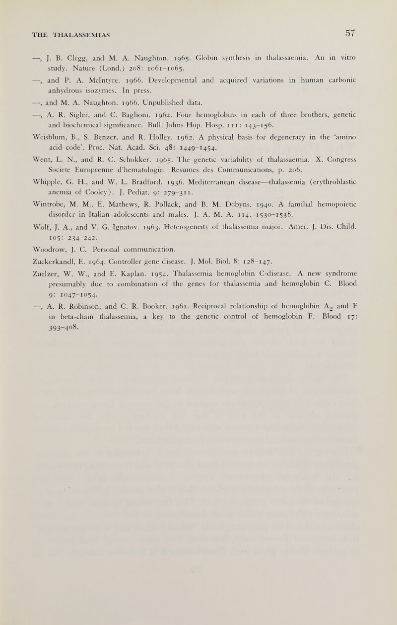 THE THALASSEMIAS 57 —, J. B. Clegg, and M. A. Naughton. 1965. Globin synthesis in thalassaemia. An in vitro study. Nature (Lond.) 208: 1061-1065. ■—, and P. A. Mclntyre. 1966. Developmental and acquired variations in human carbonic anhydrous isozymes. In press. —, and M. A. Naughton. 1966. Unpublished data. —, A. R. Sigler, and C. Baglioni. 1962. Four hemoglobins in each of three brothers, genetic and biochemical significance. Bull. Johns Hop. Hosp. 111: 143-156. Weisblum, В., S. Benzer, and R. Holley. 1962. A physical basis for degeneracy in the 'amino acid code'. Proc. Nat. Acad. Sci. 48: 1449-1454. Went, L. N., and R. C. Schokker. 1965. The genetic variability of thalassaemia. X. Congress Société Européenne d'hematologie. Resumes des Communications, p. 206. Whipple, G. H., and W. L. Bradford. 1936. Mediterranean disease—thalassemia (erythroblastic anemia of Cooley). J. Pediat. 9: 279-311. Wintrobe, M. M., E. Mathews, R. Pollack, and B. M. Dcbyns. 1940. A familial hemopoietic disorder in Italian adolescents and males. J. A. M. A. 114: 1530-1538. Wolf, J. A., and V. G. Ignatov. 1963. Heterogeneity of thalassemia major. Amer. J. Dis. Child. 105: 234-242. Woodrow, J. C. Personal communication. Zuckerkandl, E. 1964. Controller gene disease. J. Mol. Biol. 8: 128-147. Zuelzer, W. W., and E. Kaplan. 1954. Thalassemia hemoglobin C-disease. A new syndrome presumably due to combination of the genes for thalassemia and hemoglobin C. Blood 9: 1047-1054. —, A. R. Robinson, and C. R. Booker. 1961. Reciprocal relationship of hemoglobin A2 and F in beta-chain thalassemia, a key to the genetic control of hemoglobin F. Blood 17: 393-408.