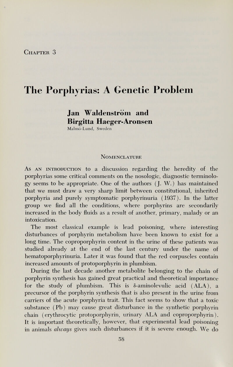 Ä Chapter 3 The Porphyrias; A Genetic Problem Jan Waldenstrom and Birgitta Haeger-Aronsen Malmö-Lund, Sweden N OMENCL ATURE As AN INTRODUCTION to a discussíon regarding the heredity of the porphyrias some critical comments on the nosologic, diagnostic terminolo¬ gy seems to be appropriate. One of the authors (J. W.) has maintained that we must draw a very sharp limit between constitutional, inherited porphyria and purely symptomatic porphyrinuria ( 1937 ). In the latter group we find all the conditions, where porphyrins are secondarily increased in the body fluids as a result of another, primary, malady or an intoxication. The most classical example is lead poisoning, where interesting disturbances of porphyrin metabolism have been known to exist for a long time. The coproporphyrin content in the urine of these patients was studied already at the end of the last century under the name of hematoporphyrinuria. Later it was found that the red corpuscles contain increased amounts of protoporphyrin in plumbism. During the last decade another metabolite belonging to the chain of porphyrin synthesis has gained great practical and theoretical importance for the study of plumbism. This is 8-aminolevulic acid (ALA), a precursor of the porphyrin synthesis that is also present in the urine from carriers of the acute porphyria trait. This fact seems to show that a toxic substance (Pb) may cause great disturbance in the synthetic porphyrin chain (erythrocytic protoporphyrin, urinary ALA and coproporphyrin). It is important theoretically, however, that experimental lead poisoning in animals ahvays gives such disturbances if it is severe enough. We do 58