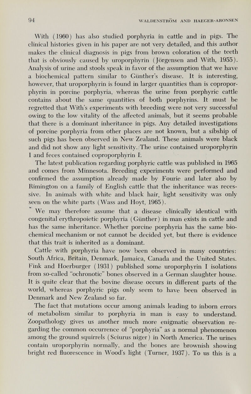 94 WALDENSTROM AND HAEGER-ARONSEN With (1960) has also studied porphyria in cattle and in pigs. The clinical histories given in his paper are not very detailed, and this author makes the clinical diagnosis in pigs from brown coloration of the teeth that is obviously caused by uroporphyrin (Jörgensen and With, 1955). Analysis of urine and stools speak in favor of the assumption that we have a biochemical pattern similar to Günthers disease. It is interesting, however, that uroporphyrin is found in larger quantities than is copropor- phyrin in porcine porphyria, whereas the urine from porphyric cattle contains about the same quantities of both porphyrins. It must be regretted that With's experiments with breeding were not very successful owing to the low vitality of the affected animals, but it seems probable that there is a dominant inheritance in pigs. Any detailed investigations of porcine porphyria from other places are not known, but a sibship of such pigs has been observed in New Zealand. These animals were black and did not show any light sensitivity. The urine contained uroporphyrin I and feces contained coproporphyrin Г. The latest publication regarding porphyric cattle was published in 1965 and comes from Minnesota. Breeding experiments were performed and confirmed the assumption already made by Fourie and later also by Rimington on a family of English cattle that the inheritance was reces¬ sive. In animals with white and black hair, light sensitivity was only seen on the white parts (Wass and Hoyt, 1965). bL. We may therefore assume that a disease clinically identical with congenital erythropoietic porphyria (Günther) in man exists in cattle and has the same inheritance. Whether porcine porphyria has the same bio¬ chemical mechanism or not cannot be decided yet, but there is evidence that this trait is inherited as a dominant. Cattle with porphyria have now been observed in many countries: South Africa, Britain, Denmark, Jamaica, Canada and the United States. Fink and Hoerburger (1931) published some uroporphyrin I isolations from so-called ochronotic bones observed in a German slaughter house. It is quite clear that the bovine disease occurs in different parts of the world, whereas porphyric pigs only seem to have been observed in Denmark and New Zealand so far. The fact that mutations occur among animals leading to inborn errors of metabolism similar to porphyria in man is easy to understand. Zoopathology gives us another much more enigmatic observation re¬ garding the common occurrence of porphyria as a normal phenomenon among the ground squirrels ( Sciurus niger ) in North America. The urines contain uroporphyrin normally, and the bones are brownish showing bright red fluorescence in Wood's light (Turner, 1937). To us this is a