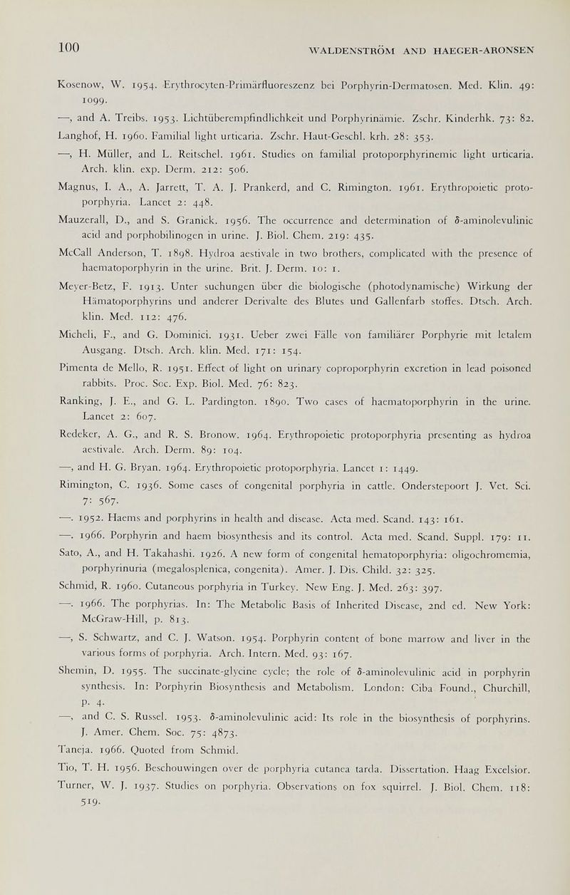100 WALDENSTROM AND haegkr-ARONSEN Kosenow, W. 1954. Erythrocyten-Primärfluoreszenz bei Porphyrin-Dermatosen. Med. Klin. 49: 1099. ■—-, and A. Treibs. 1953. Lichtüberempfindlichkeit und Porphyrinämie. Zschr. Kinderhk. 73: 82. Langhof, H. i960. Familial light urticaria. Zschr. Haut-Geschl. krh. 28: 353. —, H. Müller, and L. Reitschei. 1961. Studies on familial protoporphyrinemic light urticaria. Arch. klin. exp. Derm. 212: 506. Magnus, L A., A. Jarrett, T. A. J. Prankerd, and C. Rimington. 1961. Erythropoietic proto¬ porphyria. Lancet 2: 448. Mauzerall, D., and S. Granick. 1956. The occurrence and determination of 5-aminolevulinic acid and porphobilinogen in urine. J. Biol. Chem. 219: 435. McCall Anderson, T. 1898. Hydroa acstivale in two brothers, complicated with the presence of haematoporphyrin in the urine. Brit. J. Derm. 10; i. Meyer-Betz, F. 1913. Unter suchungen über die biologische (photodynamische) Wirkung der Hämatoporphyrins und anderer Derivalte des Blutes und Gallenfarb Stoffes. Dtsch. Arch, klin. Med. 112; 476. Micheli, F., and G. Dominici. 1931. Ueber zwei Fälle von familiärer Porphyrie mit letalem Ausgang. Dtsch. Arch. klin. Med. 171: 154. Pimenta de Mello, R. 1951. Effect of light on urinary coproporphyrin excretion in lead poisoned rabbits. Proc. Soc. Exp. Biol. Med. 76; 823. Ranking, J. E., and G. L. Pardington. 1890. Two cases of haematoporphyrin in the urine. Lancet 2: 607. Redeker, A. G., and R. S. Bronow. 1964. Erythropoietic protoporphyria presenting as hydroa aestivalc. Arch. Derm. 89: 104. —■, and H. G. Bryan. 1964. Erythropoietic protoporphyria. Lancet i; 1449. Rimington, C. 1936. Some cases of congenital porphyria in catde. Onderstepoort J. Vet. Sci. 7: 567. —. 1952. Haems and porphyrins in health and disease. Acta med. Scand. 143: 161. ■—. 1966. Porphyrin and haem biosynthesis and its control. Acta med. Scand. Suppl. 179: 11. Sato, A., and H. Takahashi. 1926. A new form of congenital hematoporphyria: oligochromemia, porphyrinuria (megalosplenica, congenita). Amer. J. Dis. Child. 32: 325. Schmid, R. 1960. Cutaneous porphyria in Turkey. New Eng. J. Med. 263: 397. —. 1966. The porphyrias. In: The Metabolic Basis of Inherited Disease, 2nd ed. New York: McGraw-Hill, p. 813. —, S. Schwartz, and C. J. Watson. 1954. Porphyrin content of bone marrow and liver in the various forms of porphyria. Arch. Intern. Med. 93: 167. Shemin, D. 1955. The succinate-glycine cycle; the role of 5-aminolevulinic acid in porphyrin synthesis. In: Porphyrin Biosynthesis and Metabolism. London: Ciba Found., Churchill, p. 4. —-, and C. S. Russel. 1953. 5-aminolcvulinic acid: Its role in the biosynthesis of porphyrins. J. Amer. Chem. Soc. 75: 4873. Taneja. 1966. Quoted from Schmid. Tío, т. h. 1956. Beschouwingen over de porphyria cutanea tarda. Dissertation. Haag Excelsior. Turner, W. J. 1937. Studies on porphyria. Observations on fox squirrel. J. Biol, Chem. 118: 519-
