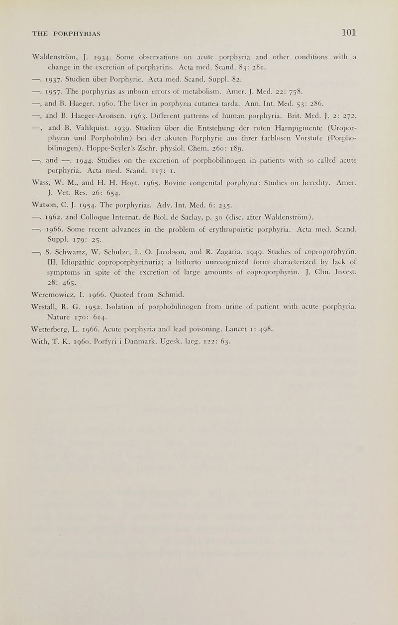 THE PORPHYRIAS 101 Waldenstrom, J. 1934. Some observations on acute porphyria and other conditions with a change in the excretion of porphyrins. Acta med. Scand. 83: 281. —. 1937. Studien über Porphyrie. Acta med. Scand. Suppl. 82. —. 1957. The porphyrias as inborn errors of metaboUsm. Amer. ]. Med. 22: 758. —, and B. Haeger. i960. The liver in porphyria cutanea tarda. Ann. Int. Med. 53: 286. —, and B. Haeger-Aronsen. 1963. Different patterns of human porphyria. Brit. Med. J. 2: 272. —, and B. Vahlquist. 1939. Studien über die Entstehung der roten Harnpigmente (Uropor¬ phyrin und Porphobilin) bei der akuten Porphyrie aus ihrer farblosen Vorstufe (Porpho¬ bilinogen). Hoppe-Seyler's Zschr. physiol. Chem. 260; 189. ■—, and —. 1944. Studies on the excretion of porphobilinogen in patients with so called acute porphyria. Acta med. Scand. 117: i. Wass, W. M., and H. H. Hoyt. 1965. Bovine congenital porphyria: Studies on heredity. Amer. J. Vet. Res. 26: 654. Watson, C. J. 1954. The porphyrias. Adv. Int. Med. 6: 235. —. 1962. 2nd Colloque Internat, de Biol, de Saclay, p. 30 (disc, after Waldenstrom). ■—. 1966. Some recent advances in the problem of erythropoietic porphyria. Acta med. Scand. Suppl. 179: 25. —, S. Schwartz, W. Schulze, L. O. Jacobson, and R. Zagaria. 1949. Studies of coproporphyrin. III. Idiopathic coproporphyrinuria; a hitherto unrecognized form characterized by lack of symptoms in spite of the excretion of large amounts of coproporphyrin. J. Clin. Invest. 28: 465. Weremowicz, I. 1966. Quoted from Schmid. Westall, R. G. 1952. Isolation of porphobilinogen from urine of patient with acute porphyria. Nature 170: 614. Wetterberg, L. 1966. Acute porphyria and lead poisoning. Lancet i: 498. With, T. K. i960. Porfyri i Danmark. Ugesk. laeg. 122: 63.