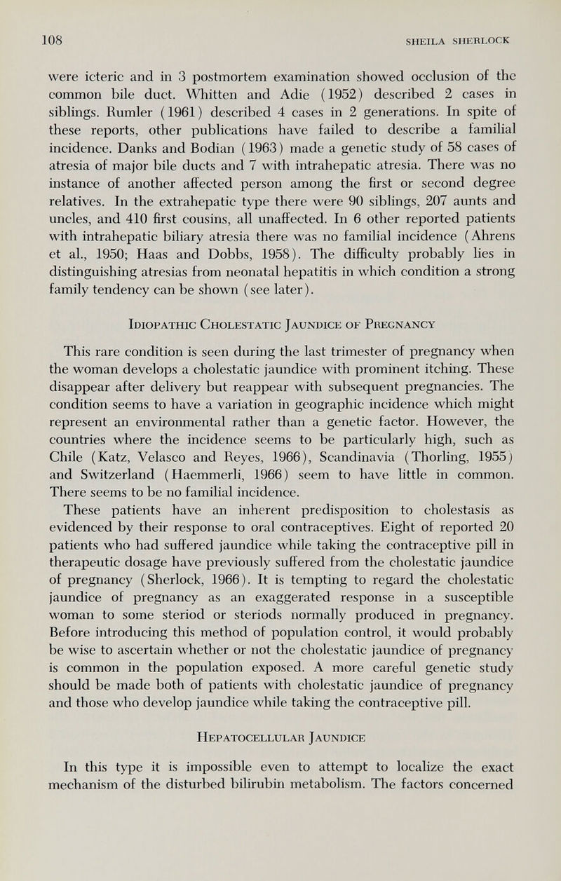 108 SHEILA SHERLOCK were icteric and in 3 postmortem examination showed occlusion of the common bile duct. Whitten and Adie ( 1952 ) described 2 cases in siblings. Rumler ( 1961 ) described 4 cases in 2 generations. In spite of these reports, other publications have failed to describe a familial incidence. Danks and Bodian ( 1963 ) made a genetic study of 58 cases of atresia of major bile ducts and 7 with intrahepatic atresia. There was no instance of another affected person among the first or second degree relatives. In the extrahepatic type there were 90 siblings, 207 aunts and uncles, and 410 first cousins, all unaffected. In 6 other reported patients with intrahepatic biliary atresia there was no familial incidence (Ahrens et al., 1950; Haas and Dobbs, 1958). The difficulty probably lies in distinguishing atresias from neonatal hepatitis in which condition a strong family tendency can be shown ( see later ). Idiopathic Cholestatic Jaundice of Pregnancy This rare condition is seen during the last trimester of pregnancy when the woman develops a cholestatic jaundice with prominent itching. These disappear after delivery but reappear with subsequent pregnancies. The condition seems to have a variation in geographic incidence which might represent an environmental rather than a genetic factor. However, the countries where the incidence seems to be particularly high, such as Chile (Katz, Velasco and Reyes, 1966), Scandinavia (Thorling, 1955) and Switzerland (Haemmerli, 1966) seem to have little in common. There seems to be no familial incidence. These patients have an inherent predisposition to cholestasis as evidenced by their response to oral contraceptives. Eight of reported 20 patients who had suffered jaundice while taking the contraceptive pill in therapeutic dosage have previously suffered from the cholestatic jaundice of pregnancy (Sherlock, 1966). It is tempting to regard the cholestatic jaundice of pregnancy as an exaggerated response in a susceptible woman to some steriod or steriods normally produced in pregnancy. Before introducing this method of population control, it would probably be wise to ascertain whether or not the cholestatic jaundice of pregnancy is common in the population exposed. A more careful genetic study should be made both of patients with cholestatic jaundice of pregnancy and those who develop jaundice while taking the contraceptive pill. Hepatocellular Jaundice In this type it is impossible even to attempt to localize the exact mechanism of the disturbed bilirubin metabolism. The factors concerned