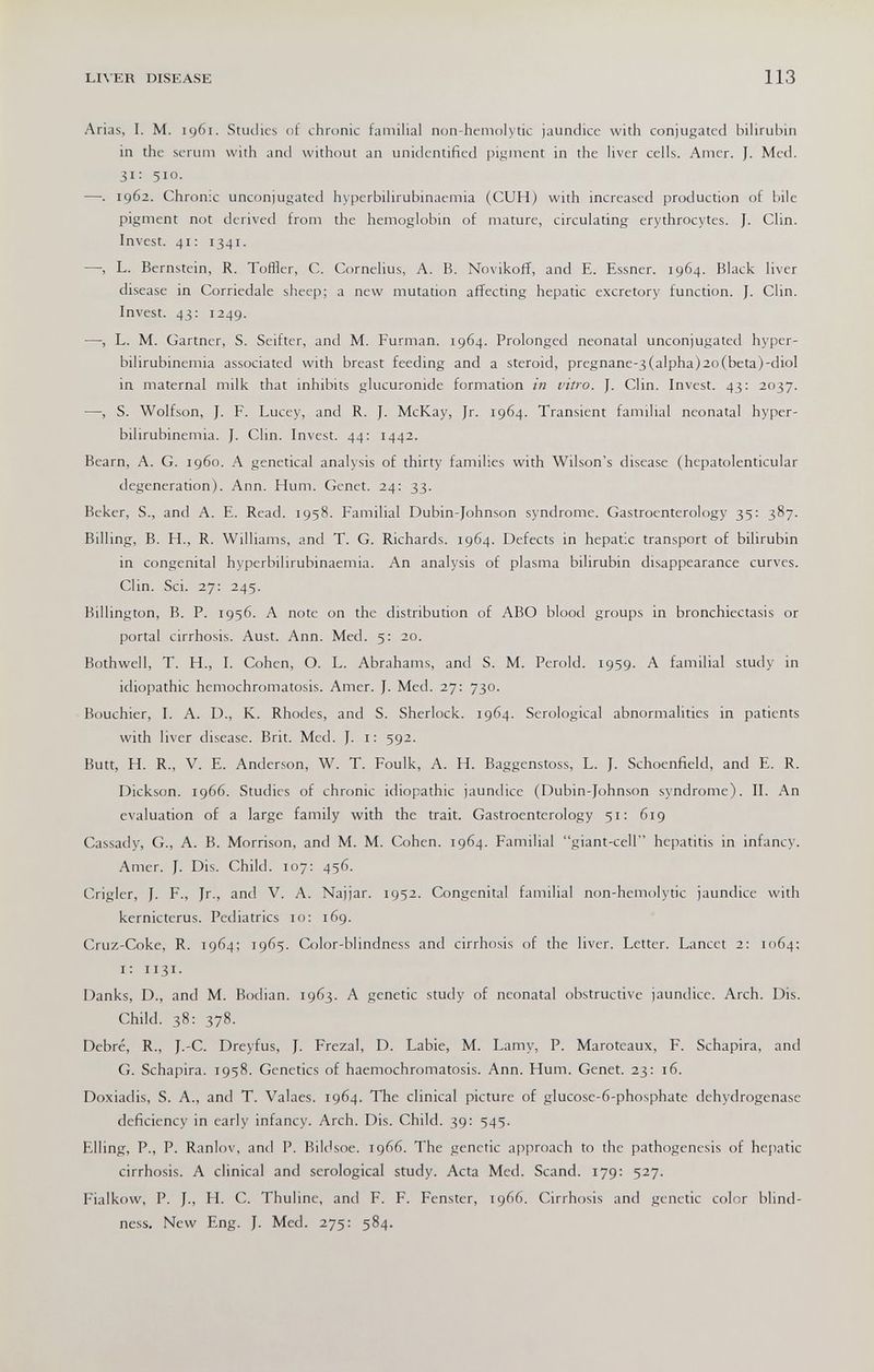 LIVER DISEASE 113 Arias, I. M. 1961. Studies of chronic familial non-hemolytic jaundice with conjugated bilirubin in the serum with and without an unidentified pigment in the liver cells. Amer. J. Med. 31; 510. —. 1962. Chronic unconjugated hyperbilirubinaemia (CUH) with increased production of bile pigment not derived from the hemoglobin of mature, circulating erythrocytes. J. Clin. Invest. 41: 1341. —, L. Bernstein, R. TofHer, C. Cornelius, A. B. Novikoff, and E. Essner. 1964. Black liver disease in Corriedale sheep; a new mutadon affecting hepatic excretory function. J. Clin. Invest. 43; 1249. —, L. M. Gartner, S. Seifter, and M. Furman. 1964. Prolonged neonatal unconjugated hyper¬ bilirubinemia associated with breast feeding and a steroid, pregnane-3(alpha)2o(beta)-diol in maternal milk that inhibits glucuronide formation in vitro. J. Clin. Invest. 43: 2037. —, S. Wolfson, J. F. Lucey, and R. J. McKay, Jr. 1964. Transient familial neonatal hyper¬ bilirubinemia. J. Clin. Invest. 44: 1442. Beam, A. G. i960. A genetical analysis of thirty families with Wilson's disease (hepatolenticular degeneration). Ann. Hum. Genet. 24: 33. Beker, S., and A. E. Read. 1958. Familial Dubin-Johnson syndrome. Gastroenterology 35: 387. Billing, B. H., R. Williams, and T. G. Richards. 1964. Defects in hepatic transport of bilirubin in congenital hyperbilirubinaemia. An analysis of plasma bilirubin disappearance curves. Clin. Sci. 27; 245. Billington, B. P. 1956. A note on the distribution of ABO blood groups in bronchiectasis or portal cirrhosis. Aust. Ann. Med. 5: 20. Bothwell, T. H., I. Cohen, O. L. Abrahams, and S. M. Perold. 1959. A familial study in idiopathic hemochromatosis. Amer. J. Med. 27: 730. Bouchier, I. A. D., K. Rhodes, and S. Sherlock. 1964. Serological abnormalities in patients with liver disease. Brit. Med. J. i: 592. Butt, H. R., V. E. Anderson, W. T. Foulk, A. H. Baggenstoss, L. J. Schoenfield, and E. R. Dickson. 1966. Studies of chronic idiopathic jaundice (Dubin-Johnson syndrome). II. An evaluation of a large family with the trait. Gastroenterology 51; 619 Cassady, G., A. B. Morrison, and M. M. Cohen. 1964. Familial giant-cell hepatitis in infancy. Amer. J. Dis. Child. 107; 456. Crigler, J. P., Jr., and V. A. Najjar. 1952. Congenital familial non-hemolytic jaundice with kernicterus. Pediatrics 10: 169. Cruz-Coke, R. 1964; 1965. Color-blindness and cirrhosis of the liver. Letter. Lancet 2: 1064; i: 1131. Danks, D., and M. Bodian. 1963. A genetic study of neonatal obstructive jaundice. Arch. Dis. Child. 38: 378. Debre, R., J.-C. Dreyfus, J. Frezal, D. Labie, M. Lamy, P. Maroteaux, F. Schapira, and G. Schapira. 1958. Genetics of haemochromatosis. Ann. Hum. Genet. 23: 16. Doxiadis, S. A., and T. Valaes. 1964. The clinical picture of glucose-6-phosphate dehydrogenase deficiency in early infancy. Arch. Dis. Child. 39: 545. Elling, P., P. Ranlov, and P. Bildsoe. 1966. The genetic approach to the pathogenesis of hepatic cirrhosis. A clinical and serological study. Acta Med. Scand. 179: 527. Fialkow, P. J., H. C. Thuline, and F. F. Fenster, 1966. Cirrhosis and genetic color blind¬ ness. New Eng. J. Med. 275: 584.