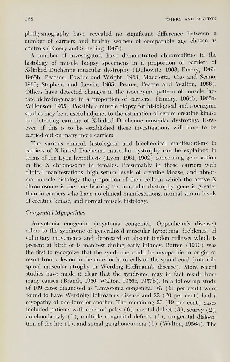 128 EMERY AND WALTON plethysmography have revealed no significant difference between a number of carriers and healthy women of comparable age chosen as controls ( Emery and Schelling, 1965 ). A number of investigators have demonstrated abnormalities in the histology of muscle biopsy specimens in a proportion of carriers of X-linked Duchenne muscular dystrophy (Dubowitz, 1963; Emery, 1963; 1965b; Pearson, Fowler and Wright, 1963; Macciotta, Cao and Scano, 1965; Stephens and Lewin, 1965; Pearce, Pearce and Walton, 1966). Others have detected changes in the isoenzyme pattern of muscle lac¬ tate dehydrogenase in a proportion of carriers. (Emery, 1964b, 1965a; Wilkinson, 1965). Possibly a muscle biopsy for histological and isoenzyme studies may be a useful adjunct to the estimation of serum creatine kinase for detecting carriers of X-linked Duchenne muscular dystrophy. How¬ ever, if this is to be established these investigations will have to be carried out on many more carriers. The various clinical, histological and biochemical manifestations in carriers of X-linked Duchenne muscular dystrophy can be explained in terms of the Lyon hypothesis ( Lyon, 1961, 1962 ) concerning gene action in the X chromosome in females. Presumably in those carriers with clinical manifestations, high serum levels of creatine kinase, and abnor¬ mal muscle histology the proportion of their cells in which the active X chromosome is the one bearing the muscular dystrophy gene is greater than in carriers who have no clinical manifestations, normal serum levels of creatine kinase, and normal muscle histology. Congenital Myopathies Amyotonia congenita (myatonia congenita, Oppenheim's disease) refers to the syndrome of generalized muscular hypotonia, feebleness of voluntary movements and depressed or absent tendon reflexes which is present at birth or is manifest during early infancy. Batten (1910) was the first to recognize that the syndrome could be myopathic in origin or result from a lesion in the anterior horn cells of the spinal cord ( infantile spinal muscular atrophy or Werdnig-Hoffmann's disease). More recent studies have made it clear that the syndrome may in fact result from many causes (Brandt, 1950; Walton, 1956c, 1957b). In a follow-up study of 109 cases diagnosed as amyotonia congenita, 67 (61 per cent) were found to have Werdnig-Hoffmann's disease and 22 (20 per cent) had a myopathy of one form or another. The remaining 20 ( 19 per cent ) cases included patients with cerebral palsy (6), mental defect (8), scurvy (2), arachnodactyly (1), multiple congenital defects (1), congenital disloca¬ tion of the hip (1), and spinal ganglioneuroma (1) (Walton, 1956c). The