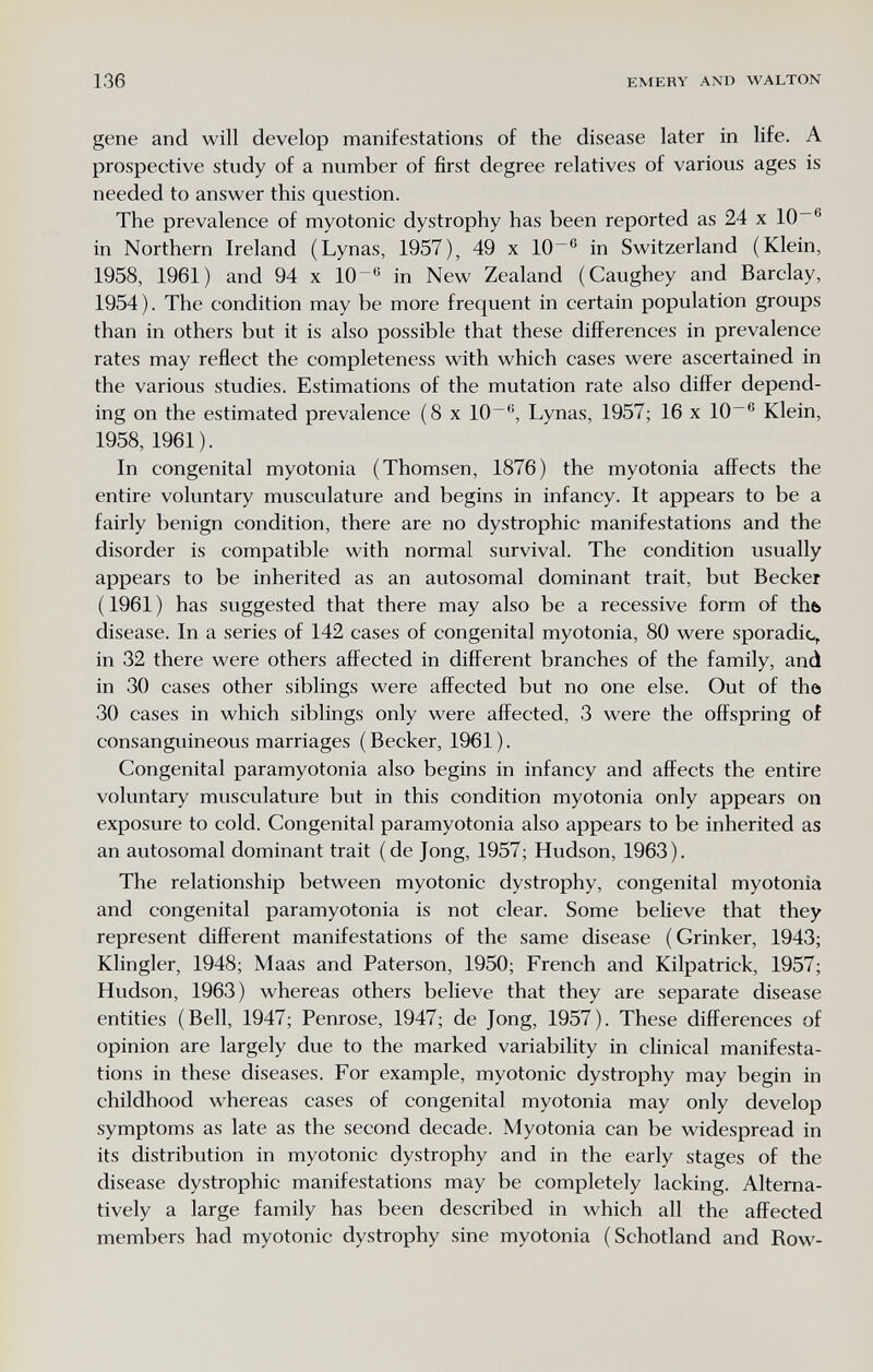 136 EMERY AND WALTON gene and will develop manifestations of the disease later in life. A prospective study of a number of first degree relatives of various ages is needed to answer this question. The prevalence of myotonic dystrophy has been reported as 24 x lO in Northern Ireland (Lynas, 1957), 49 x 10~® in Switzerland (Klein, 1958, 1961) and 94 x 10 in New Zealand (Caughey and Barclay, 1954). The condition may be more frequent in certain population groups than in others but it is also possible that these differences in prevalence rates may reflect the completeness with which cases were ascertained in the various studies. Estimations of the mutation rate also differ depend¬ ing on the estimated prevalence (8 x 10~, Lynas, 1957; 16 x 10~® Klein, 1958, 1961). In congenital myotonia (Thomsen, 1876) the myotonia affects the entire voluntary musculature and begins in infancy. It appears to be a fairly benign condition, there are no dystrophic manifestations and the disorder is compatible with normal survival. The condition usually appears to be inherited as an autosomal dominant trait, but Becker ( 1961 ) has suggested that there may also be a recessive form of thb disease. In a series of 142 cases of congenital myotonia, 80 were sporadic, in 32 there were others affected in different branches of the family, and in 30 cases other siblings were affected but no one else. Out of the 30 cases in which siblings only were affected, 3 were the offspring of consanguineous marriages ( Becker, 1961 ). Congenital paramyotonia also begins in infancy and affects the entire voluntary musculature but in this condition myotonia only appears on exposure to cold. Congenital paramyotonia also appears to be inherited as an autosomal dominant trait (de Jong, 1957; Hudson, 1963). The relationship between myotonic dystrophy, congenital myotonia and congenital paramyotonia is not clear. Some believe that they represent different manifestations of the same disease (Grinker, 1943; Klingler, 1948; Maas and Paterson, 1950; French and Kilpatrick, 1957; Hudson, 1963) whereas others believe that they are separate disease entities (Bell, 1947; Penrose, 1947; de Jong, 1957). These differences of opinion are largely due to the marked variability in clinical manifesta¬ tions in these diseases. For example, myotonic dystrophy may begin in childhood whereas cases of congenital myotonia may only develop symptoms as late as the second decade. Myotonia can be widespread in its distribution in myotonic dystrophy and in the early stages of the disease dystrophic manifestations may be completely lacking. Alterna¬ tively a large family has been described in which all the affected members had myotonic dystrophy sine myotonia (Schotland and Row-