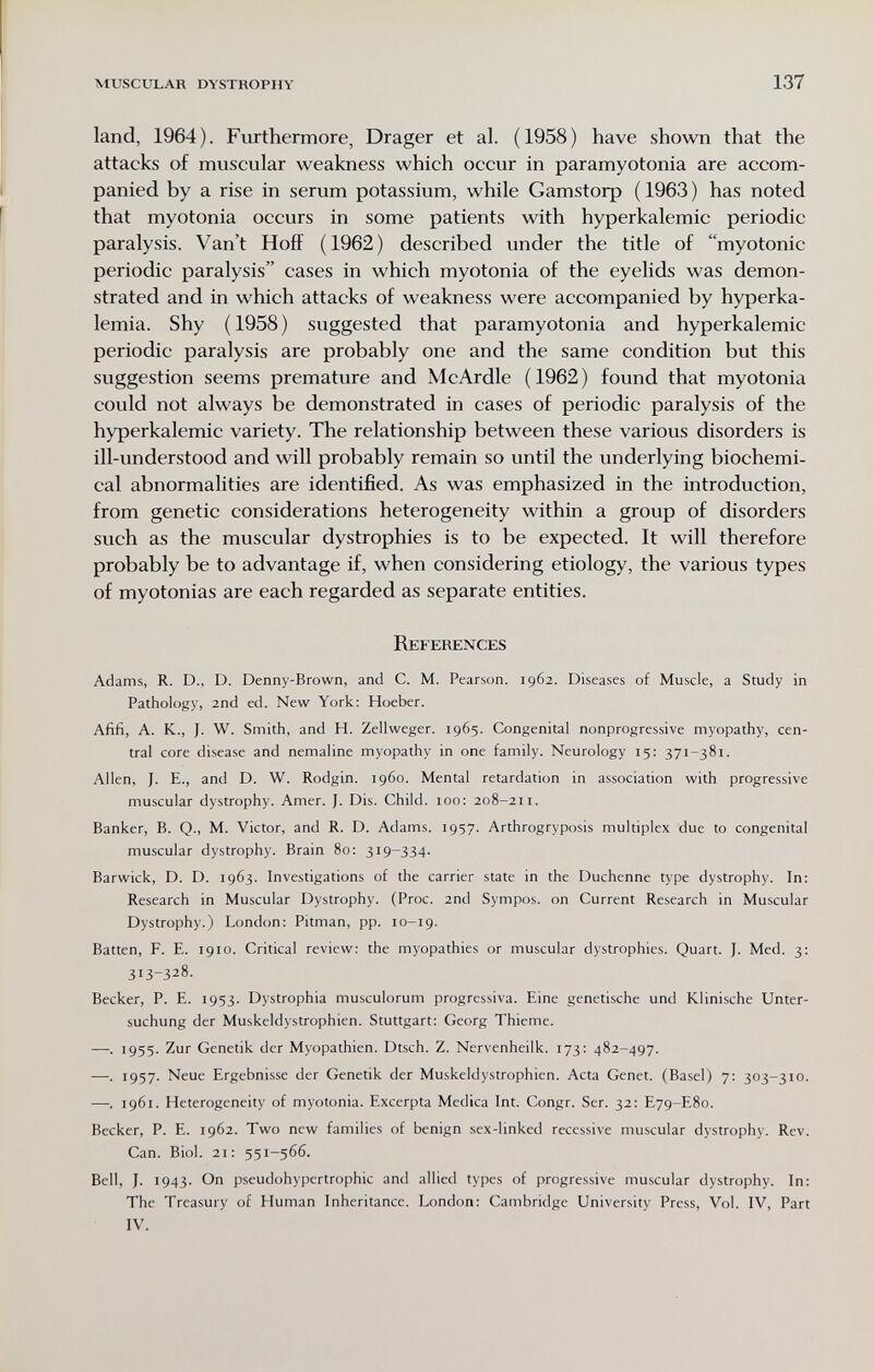 MUSCULAR DYSTROPHY 137 land, 1964). Furthermore, Drager et al. (1958) have shown that the attacks of muscular weakness which occur in paramyotonia are accom¬ panied by a rise in serum potassium, while Gamstorp ( 1963 ) has noted that myotonia occurs in some patients with hyperkalemic periodic paralysis. Van't HofF (1962) described under the title of myotonic periodic paralysis cases in which myotonia of the eyelids was demon¬ strated and in which attacks of weakness were accompanied by hyperka¬ lemia. Shy (1958) suggested that paramyotonia and hyperkalemic periodic paralysis are probably one and the same condition but this suggestion seems premature and McArdle (1962) found that myotonia could not always be demonstrated in cases of periodic paralysis of the hyperkalemic variety. The relationship between these various disorders is ill-understood and will probably remain so until the underlying biochemi¬ cal abnormalities are identified. As was emphasized in the introduction, from genetic considerations heterogeneity within a group of disorders such as the muscular dystrophies is to be expected. It will therefore probably be to advantage if, when considering etiology, the various types of myotonias are each regarded as separate entities. References Adams, R. D., D. Denny-Brown, and C. M. Pearson. 1962. Diseases of Muscle, a Study in Pathology, 2nd ed. New York: Hoeber. Afifi, A. K., J. W. Smith, and H. Zellweger. 1965. Congenital nonprogressive myopathy, cen¬ tral core disease and nemaline myopathy in one family. Neurology 15: 371-381. Allen, J. E., and D. W. Rodgin. i960. Mental retardation in association with progressive muscular dystrophy. Amer. J. Dis. Child. 100: 208-211. Banker, B. Q., M. Victor, and R. D. Adams. 1957. Arthrogryposis multiplex due to congenital muscular dystrophy. Brain 80: 319-334. Barwick, D. D. 1963. Investigations of the carrier state in the Duchenne type dystrophy. In: Research in Muscular Dystrophy. (Proc. 2nd Sympos. on Current Research in Muscular Dystrophy.) London: Pitman, pp. 10-19. Batten, F. E. 1910. Critical review: the myopathies or muscular dystrophies. Quart. J. Med. 3: 313-328. Becker, P. E. 1953. Dystrophia musculorum progressiva. Eine genetische und Klinische Unter¬ suchung der Muskeldystrophien. Stuttgart: Georg Thieme. —. 1955. Zur Genetik der Myopathien. Dtsch. Z. Nervenheilk. 173: 482-497. —. 1957. Neue Ergebnisse der Genetik der Muskeldystrophien. Acta Genet. (Basel) 7: 303-310. —. 1961. Heterogeneity of myotonia. Excerpta Medica Int. Congr. Ser. 32: E79-E80. Becker, P. E. 1962. Two new families of benign sex-linked recessive muscular dystrophy. Rev. Can. Biol. 21; 551-566. Bell, J. 1943. On pseudohypertrophic and allied types of progressive muscular dystrophy. In: The Treasury of Human Inheritance. London: Cambridge University Press, Vol. IV, Part IV.