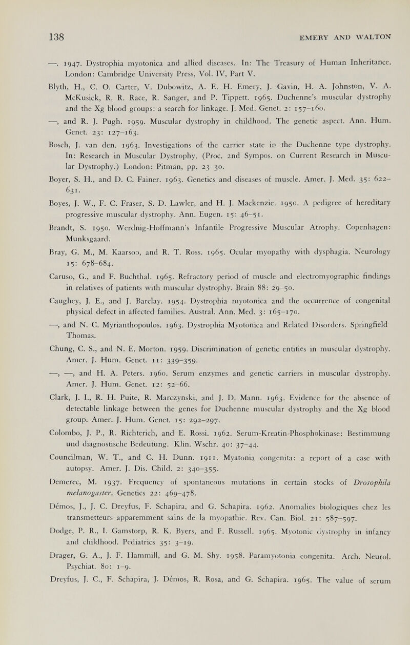 138 EMERY AND WALTON —. 1947. Dystrophia myotonica and allied diseases. In: The Treasury of Human Inheritance. London; Cambridge University Press, Vol. IV, Part V. Blyth, H., C. O. Carter, V. Dubowitz, A. E. H. Emery, J. Gavin, H. A. Johnston, V. A. McKusick, R. R. Race, R. Sanger, and P. Tippett. 1965. Duchenne's muscular dystrophy and the Xg blood groups: a search for linkage. J. Med. Genet. 2; 157-160. —, and R. J. Pugh. 1959. Muscular dystrophy in childhood. The genetic aspect. Ann. Hum. Genet. 23: 127-163. Bosch, J. van den. 1963. Investigations of the carrier state in the Duchenne type dystrophy. In: Research in Muscular Dystrophy. (Proc. 2nd Sympos. on Current Research in Muscu¬ lar Dystrophy.) London: Pitman, pp. 23-30. Boyer, S. H., and D. C. Fainer. 1963. Genetics and diseases of muscle. Amer. J. Med. 35: 622- 631. Boyes, J. W., F. C. Fraser, S. D. Lawler, and H. J. Mackenzie. 1950. A pedigree of hereditary progressive muscular dystrophy. Ann. Eugen. 15: 46-51. Brandt, S. 1950. Werdnig-Hoffmann's Infantile Progressive Muscular Atrophy. Copenhagen: Munksgaard. Bray, G. M., M. Kaarsoo, and R. T. Ross. 1965. Ocular myopathy with dysphagia. Neurology 15: 678-684. Caruso, G., and F. Buchthai. 1965. Refractory period of muscle and electromyographic findings in relatives of patients with muscular dystrophy. Brain 88: 29-50. Caughey, J. E., and J. Barclay. 1954. Dystrophia myotonica and the occurrence of congenital physical defect in affected families. Austral. Ann. Med. 3: 165-170. —, and N. C. Myrianthopoulos. 1963. Dystrophia Myotonica and Related Disorders. Springfield Thomas. Chung, C. S., and N. E. Morton. 1959. Discrimination of genetic entities in muscular dystrophy. Amer. J. Hum. Genet. 11: 339-359. —, —, and H. A. Peters, i960. Serum enzymes and genetic carriers in muscular dystrophy. Amer. J. Hum. Genet. 12: 52-66. Clark, J. I., R. H. Puite, R. Marczynski, and J. D. Mann. 1963. Evidence for the absence of detectable linkage between the genes for Duchenne muscular dystrophy and the Xg blood group. Amer. }. Hum. Genet. 15: 292-297. Colombo, }. P., R. Richterich, and E. Rossi. 1962. Serum-Kreatin-Phosphokinase: Bestimmung und diagnostische Bedeutung. Klin. Wschr. 40: 37-44. Councilman, W. T., and C. H. Dunn. 1911. Myatonia congenita: a report of a case with autopsy. Amer. J. Dis. Child. 2: 340-355. Demerec, M. 1937. Frequency of spontaneous mutations in certain stocks of Drosophila melanogaster. Genetics 22: 469-478. Démos, ]., J. C. Dreyfus, F. Schapira, and G. Schapira. 1962. Anomalies biologiques chez les transmetteurs apparemment sains de la myopathie. Rev. Can. Biol. 21: 587-597. Dodge, P. R., I. Gamstorp, R. K. Byers, and P. Russell. 1965. Myotonic dystrophy in infancy and childhood. Pediatrics 35: 3-19. Drager, G. A., J. F. Hammill, and G. M. Shy. 1958. Paramyotonia congenita. Arch. Neurol. Psychiat. 80: 1-9. Dreyfus, J. C., F. Schapira, J. Démos, R. Rosa, and G. Schapira. 1965. The value of serum