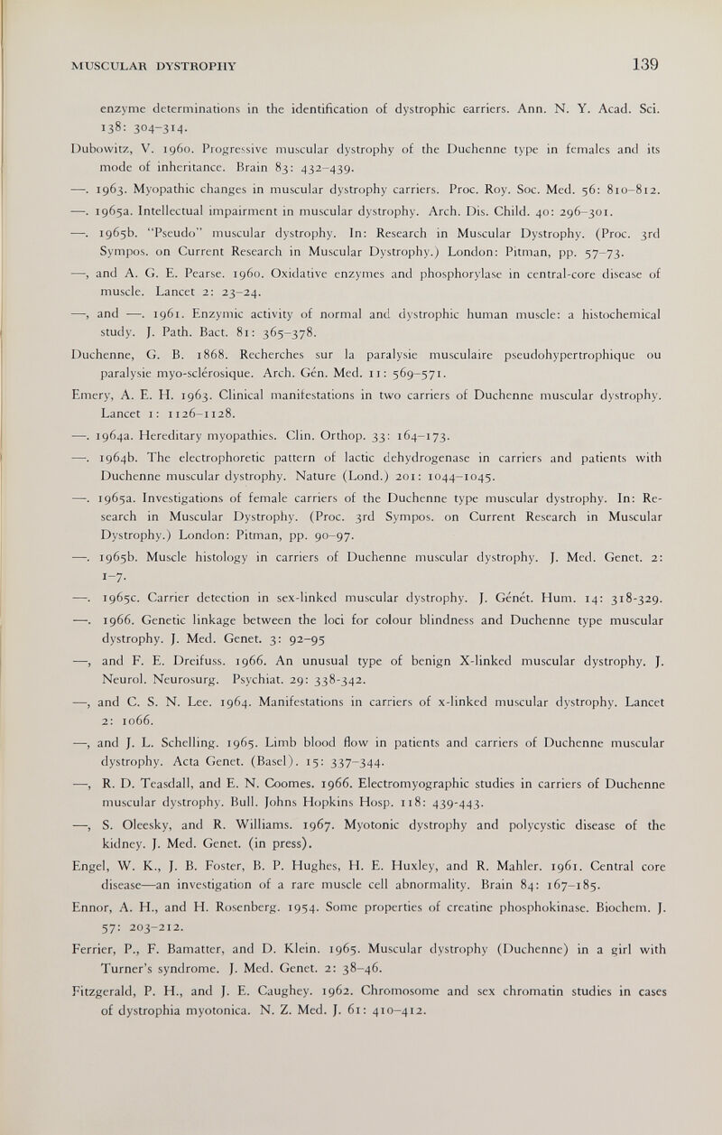 MUSCULAR DYSTROPHY 139 enzyme determinations in the identification o£ dystrophic c-arriers. Ann. N. Y. Acad. Sci. 138: 304-34- Dubowitz, V. i960. Progressive muscular dystrophy of the Duchenne type in females and its mode of inheritance. Brain 83: 432-439. —. 1963. Myopathic changes in muscular dystrophy carriers. Proc. Roy. Soc. Med. 56; 810-812. —. 1965a. Intellectual impairment in muscular dystrophy. Arch. Dis. Child. 40: 296-301. —. 1965b. Pseudo muscular dystrophy. In: Research in Muscular Dystrophy. (Proc. 3rd Sympos. on Current Research in Muscular Dystrophy.) London: Pitman, pp. 57-73. —, and A. G. E. Pearse. i960. Oxidative enzymes and Phosphorylase in central-core disease of muscle. Lancet 2: 23-24. —, and •—. 1961. Enzymic activity of normal and dystrophic human muscle: a histochemical study. J. Path. Bact. 81: 365-378. Duchenne, G. В. i868. Recherches sur la paralysie musculaire pseudohypertrophique ou paralysie myo-sclérosique. Arch. Gén. Med. 11: 569-571. Emery, A. E. H. 1963. Clinical manifestations in two carriers of Duchenne muscular dystrophy. Lancet i; 1126-1128. —. 1964a. Hereditary myopathies. Clin. Orthop. 33: 164-173. —. 1964b. The electrophoretic pattern of lactic dehydrogenase in carriers and patients with Duchenne muscular dystrophy. Nature (Lond.) 201: 1044-1045. —. 1965a. Investigations of female carriers of the Duchenne type muscular dystrophy. In: Re¬ search in Muscular Dystrophy. (Proc. 3rd Sympos. on Current Research in Muscular Dystrophy.) London: Pitman, pp. 90-97. —. 1965b. Muscle histology in carriers of Duchenne muscular dystrophy. J. Med. Genet. 2: 1-7- —. 1965c. Carrier detection in sex-linked muscular dystrophy. J. Génét. Hum. 14: 318-329. —. 1966. Genetic linkage between the loci for colour blindness and Duchenne type muscular dystrophy. J. Med. Genet. 3: 92-95 —, and F. E. Dreifuss. 1966. An unusual type of benign X-linked muscular dystrophy. J. Neurol. Neurosurg. Psychiat. 29: 338-342. —, and C. S. N. Lee. 1964. Manifestations in carriers of x-linked muscular dystrophy. Lancet 2: 1066. —, and J. L. Schelling. 1965. Limb blood flow in patients and carriers of Duchenne muscular dystrophy. Acta Genet. (Basel). 15: 337-344. —, R. D. Teasdall, and E. N. Coomes. 1966. Electromyographic studies in carriers of Duchenne muscular dystrophy. Bull. Johns Hopkins Hosp. n8: 439-443. —, S. Oleesky, and R. Williams. 1967. Myotonic dystrophy and polycystic disease of the kidney. J. Med. Genet, (in press). Engel, W. K., J. B. Foster, B. P. Hughes, H. E. Huxley, and R. Mahler. 1961. Central core disease—an investigation of a rare muscle cell abnormality. Brain 84: 167-185. Ennor, A. H., and H. Rosenberg. 1954. Some properties of creatine Phosphokinase. Biochem. J. 57: 203-212. Ferrier, P., F. Bamatter, and D. Klein. 1965. Muscular dystrophy (Duchenne) in a girl with Turner's syndrome. J. Med. Genet. 2: 38-46. Fitzgerald, P. H., and J. E. Caughey. 1962. Chromosome and sex chromatin studies in cases of dystrophia myotonica. N. Z. Med. J. 61: 410-412.