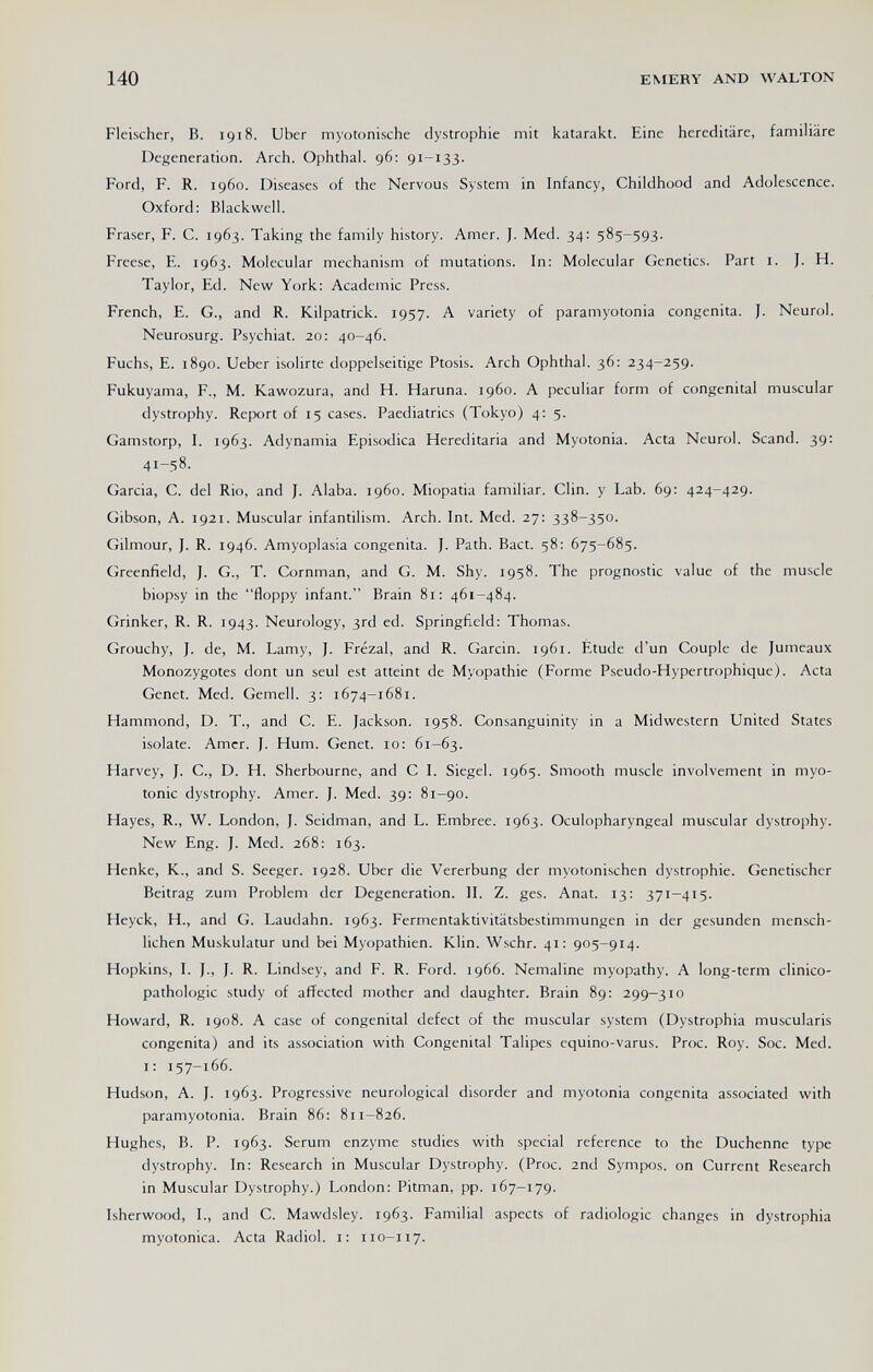 140 EMERY AND WALTON Fleischer, В. 1918. Uber myotonische dystrophic mit katarakt. Eine hereditäre, familiäre Degeneration. Arch. Ophthal. 96: 91-133. Ford, F. R. i960. Diseases of the Nervous System in Infancy, Childhood and Adolescence. Oxford: Blackwell. Fraser, F. С. 1963. Taking the family history. Amer. J. Med. 34; 585-593. Freese, E. 1963. Molecular mechanism of mutations. In: Molecular Genetics. Part i. J. H. Taylor, Ed. New York: Academic Press. French, E. G., and R. Kilpatrick. 1957. A variety of paramyotonia congenita. J. Neurol. Neurosurg. Psychiat. 20: 40-46. Fuchs, E. 1890. Ueber isoline doppelseitige Ptosis. Arch Ophthal. 36: 234-259. Fukuyama, F., M. Kawozura, and H. Haruna. i960. A peculiar form of congenital muscular dystrophy. Report of 15 cases. Paediatrics (Tokyo) 4: 5. Gamstorp, I. 1963. Adynamia Episodica Hereditaria and Myotonia. Acta Neurol. Scand. 39: 41-58. Garcia, C. del Rio, and J. Alaba, i960. Miopatia familiar. Clin, y Lab. 69: 424-429. Gibson, A. 1921. Muscular infantilism. Arch. Int. Med. 27: 338-350. Gilmour, J. R. 1946. Amyoplasia congenita. J. Path. Bact. 58: 675-685. Greenfield, J. G., T. Cornman, and G. M. Shy. 1958. The prognostic value of the muscle biopsy in the floppy infant. Brain 81: 461-484. Grinker, R. R. 1943. Neurology, 3rd ed. Springfield: Thomas. Grouchy, J. de, M. Lamy, J. Frezal, and R. Garcin. 1961. Étude d'un Couple de Jumeaux Monozygotes dont un seul est atteint de Myopathie (Forme Pseudo-Hypertrophique). Acta Genet. Med. Gemell. 3: 1674-1681. Hammond, D. T., and C. E. Jackson. 1958. Consanguinity in a Midwestern United States isolate. Amer. J. Hum. Genet. 10: 61-63. Harvey, J. С., D. H. Sherbourne, and С I. Siegel. 1965. Smooth muscle involvement in myo¬ tonic dystrophy. Amer. J. Med. 39: 81-90. Hayes, R., W. London, J. Seidman, and L. Embree. 1963. Oculopharyngeal muscular dystrophy. New Eng. J. Med. 268: 163. Henke, K., and S. Seeger. 1928. Uber die Vererbung der myotonischen dystrophic. Genetischer Beitrag zum Problem der Degeneration. II. Z. ges. Anat. 13: 371-415. Heyck, H., and G. Laudahn. 1963. Fermentaktivitätsbestimmungen in der gesunden mensch¬ lichen Muskulatur und bei Myopathien. Klin. Wschr. 41: 905-914. Hopkins, I. J., J. R. Lindsey, and F. R. Ford. 1966. Nemaline myopathy. A long-term clinico- pathologic study of affected mother and daughter. Brain 89: 299-310 Howard, R. 1908. A case of congenital defect of the muscular system (Dystrophia muscularis congenita) and its association with Congenital Talipes equino-varus. Proc. Roy. Soc. Med. i: 157-166. Hudson, A. J. 1963. Progressive neurological disorder and myotonia congenita associated with paramyotonia. Brain 86: 811-826. Hughes, B. P. 1963. Serum enzyme studies with special reference to the Duchenne type dystrophy. In: Research in Muscular Dystrophy. (Proc. 2nd Sympos. on Current Research in Muscular Dystrophy.) London: Pitman, pp. 167-179. Isherwood, I., and C. Mawdsley. 1963. Familial aspects of radiologic changes in dystrophia myotonica. Acta Radiol, i: 110-117.