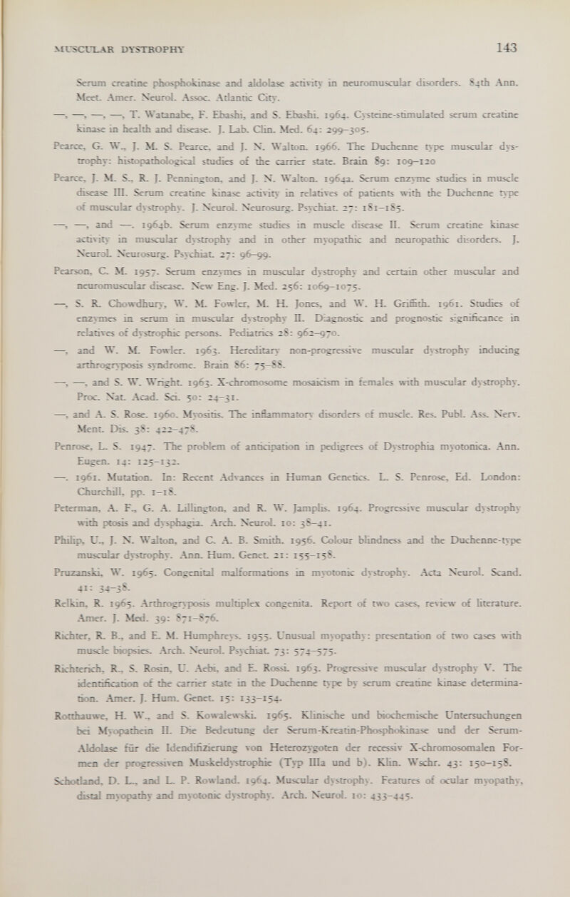 MI.SCrLAR DYSTROPHY 143 Senim creatine Phosphokinase and aldolase acñvity in neuromuscular disorders. 84th Ann. Meet Amer. Neurol. Assoc. Adantic Cin-. ——i —, —T. Walanabe. F. EbasJii, and S. EbashL 1964. C\-steine-stimulated serum creatine kmase in health and disease. J. Lab. Clin. Med. 64: 29^305. Pearce. G. W_ J. >L S. Pearce, and J. X. Walton. 1966. The Duchenne t>pe muscular dys¬ trophy: histopathological studies trf the carrier state. Biain 89: 109-120 Pearce. J. M. S.. R. J. Pennington, and J. N. Walton. 1964a. Serum enzyme studies in muscle disease 1П. Serum creatine kinase activity in relatives of patients with the Duchenne type of muscular dystrophy. J. Neurol. Neurosurg. Psychiat. 27: 181-185. —, and —. 1964b. Serum епг>тпе studies in muscle disease П. Serum creatine kinase activity in muscular dystrophy and in other myopathic and neuropathic disorders. ]. NeuroL Neurosurg. Psychiat. 27; 96-99. Pearson. C. NÍ. 1957. Serum enzymes in muscular dystrophy дпН certain other muscidar and neuromusciáar disease. New Eng. J. Med. 256: 1069-1075. —, S. R. Chowdhury, W. M. Fowler, M. H. Jones, and W. H. Griffith. 1961. Studies ot enzymes in serum in muscular dystrophy П. Diagnostic and prognostic signifacance in relatives ot dystrophic persons. Pediatrics 2S: 962-970. -—-, and W. M. Fowler. 1963. Hereditary non-progressive muscular dystrophy inducing arthrogry-posis syndrome. Brain 86: 75-88. —i —> and S. W. Wright. 1963. X-chromosome mosaicism in females with muscular dystrophy. Proc. Nat. Acad. Sci. 50: 24—31. —^ and A. S. Rose. i960. Myositb. The inflammatory disorders cf muscle. Res. Pubi. Ass. Xerv. Ment. Dis. 38: 422-47S. Penrose. L. S. 1947. The problem of anticipation in pedigrees of Dystrophia myotonica. .Ann. Eugen. 14: 125-132. —. 1961. Mutation. In: Recent .Advances in Human Genetics. L. S. Penrose, Ed. London: Churchill, pp. 1—18. Peterman, A. F., G. Lillington. and R. W. Jamplis. 1964. Progressive muscular dystrophy with ptosb and dysphagia. Arch. Neurol. 10: 38-41. Phihp. U.. J. N. Walton, and C. .\. B. Smith. 1956. Colour blindness and the Duchenne-type muscular dvstrophy. .\nn. Hum. Genet. 21: 155-158. Pruzanski, W. 1965. Consenitil malformations in myotonic dystrophy. .Acta Neurol. Scand. 41: 34-3^- Relkin, R. 1965. Arthrogryposis multiplex congenita. Report of two cases, review of literature. Amer. J. Med. 39: 87i-?76. Richter, R. В.. and E. M. Humphreys. 1955. Unusual myopathy: presentation of two cases with muscle biopsies. .Arch. Neurol. Psychiat. 73: 574-575. Richterich. R.. S. Rosin. U. .Aebi. and E. RossL 1963. Progressive muscular dv^strophy V. The identification of the carrier slate in the Duchenne type by serum creatine kinase determina¬ tion. -Amer. J. Hum. Genet. 15: 133-154. Rocthauwe, H. W„ and S. KowalewskL 1965. Klinische und biochemische Untersuchungen bei Myopathein II. Die Bedeutung der Serum-Kreatin-Phosphokinasc und der Serum- Aldolase für die Idendifizierung von Heterozygoten der recesar X-chromosomalen For¬ men der progressiven Muskeldystrophie (Typ Ша und b). Klin. Wschr. 43: 150-158. Schodand, D. I_ and L. P. Rowland. 1964. Muscular dystrophy. Features of ocular myopathy, distai myopathy and myotonic dystrophy. .Arch. Neurol. 10: 433-445.