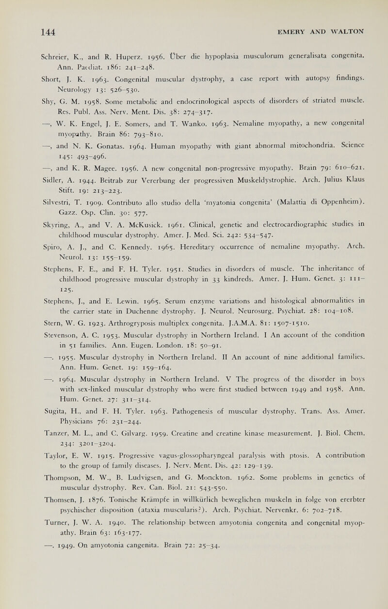 144 EMERY AND WALTON Schreier, К., and R. Huperz. 1956. Über die hypoplasia musculorum generalisata congenita. Ann. Patdiat. 186; 241-248. Short, J. K. 1963. Congenital muscular dystrophy, a case report with autopsy findings. Neurology 13: 526-530. Shy, G. M. 1958. Some metabolic and endocrinological aspects of disorders of striated muscle. Res. Pubi. Ass. Nerv. Ment. Dis. 38: 274-317. —, W. К. Engel, J. E. Somers, and T. Wanko. 1963. Nemaline myopathy, a new congenital myopathy. Brain 86: 793-810. —, and N. К. Gonatas. 1964. Human myopathy with giant abnormal mitochondria. Science 45: 493-496. —, and K. R. Magee. 1956. A new congenital non-progressive myopathy. Brain 79: 610-621. Sidler, A. 1944. Beitrab zur Vererbung der progressiven Muskeldystrophie. Arch. Julius Klaus Stift. 19; 213-223. Silvestri, T. 1909. Contributo allo studio della 'myatonia congenita' (Malattia di Oppenheim). Gazz. Osp. Clin. 30: 577. Skyring, A., and V. A. McKusick. 1961. Clinical, genetic and electrocardiographic studies in childhood muscular dystrophy. Amer. J. Med. Sci. 242: 534-547. Spiro, A. J., and C. Kennedy. 1965. Hereditary occurrence of nemaline myopathy. Arch. Neurol. 13: 155-159. Stephens, P. E., and F. H. Tyler. 1951. Studies in disorders of muscle. The inheritance of childhood progressive muscular dystrophy in 33 kindreds. Amer. J. Hum. Genet. 3: iii- 125. Stephens, J., and E. Lewin. 1965. Serum enzyme variations and histological abnormalities in the carrier state in Duchenne dystrophy. J. Neurol. Neurosurg. Psychiat. 28: 104-108. Stern, W. G. 1923. Arthrogryposis multiplex congenita. J.A.M.A. 81: 1507-1510. Stevenson, A. C. 1953. Muscular dystrophy in Northern Ireland. I An account of the condition in 51 families. Ann. Eugen. London. 18: 50-91. —. 1955. Muscular dystrophy in Northern Ireland. II An account of nine additional families. Ann. Hum. Genet. 19: 159-164. —1964. Muscular dystrophy in Northern Ireland. V The progress of the disorder in boys with sex-linked muscular dystrophy who were first studied between 1949 and 1958. Ann. Hum. Genet. 27: 311-314. Sugita, H., and P. H. Tyler. 1963. Pathogenesis of muscular dystrophy. Trans. Ass. Amer. Physicians 76: 231-244. Tänzer, M. L., and C. Gilvarg. 1959. Creatine and creatine kinase measurement. J. Biol. Chem. 234: 3201-3204. Taylor, E. W. 1915. Progressive vagus-glossopharyngeal paralysis with ptosis. A contribution to the group of family diseases. J. Nerv. Ment. Dis. 42: 129-139. Thompson, M. W., В. Ludvigsen, and G. Monckton. 1962. Some problems in genetics of muscular dystrophy. Rev. Can. Biol. 21: 543-550. Thomsen, J. 1876. Tonische Krämpfe in willkürlich beweglichen muskeln in folge von ererbter psychischer disposition (ataxia muscularisr). Arch. Psychiat. Nervenkr. 6: 702-718. Turner, J. W. A. 1940. The relationship between amyotonia congenita and congenital myop¬ athy. Brain 63: 163-177. —. 1949. On amyotonia cangenita. Brain 72: 25-34.