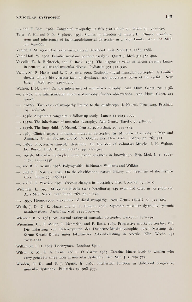 MUSCULAR DYSTROPHY 145 —, and F. Lees. 1962. Congenital myopathy—a fifty-year follow-up. Brain 85: 733-740. Tyler, F. H., and F. E. Stephens. 1950. Studies in disorders of muscle II. Clinical manifesta¬ tions and inheritance of facioscapulohumeral dystrophy in a large family. Ann. Int. Med. 32: 640-660. Vanier, T. M. i960. Dystrophia myotonica in childhood. Brit. Med. J. 2: 1284-1288. Van't Hoff, W. 1962. Familial myotonic periodic paralysis. Quart. J. Med. 31: 385-402. Vassella, F., R. Richterich, and E. Rossi. 1965. The diagnostic value of serum creatine kinase in neuromuscular and muscular disease. Pediatrics 35; 322—330. Victor, M., R. Hayes, and R. D. Adams. 1962. Oculopharyngeal muscular dystrophy. A familial disease of late life characterized by dysphagia and progressive ptosis of the eyelids. New Eng. J. Med. 267: 1267-1272. Walton, J. N. 1955. On the inheritance of muscular dystrophy. Ann. Hum. Genet. 20: 1-38. —. 1956a. The inheritance of muscular dystrophy: further observations. Ann. Hum. Genet. 21: 40-58. —. 1956b. Two cases of myopathy limited to the quadriceps. J. Neurol. Neurosurg. Psychiat. 19: 106-108. —. 1956c. Amyotonia congenita, a follow-up study. Lancet i: 1023-1027. —. 1957a. The inheritance of muscular dystrophy. Acta Genet. (Basel). 7: 318-320. —. 1957b. The limp child. J. Neurol. Neurosurg. Psychiat. 20: 144-154. —. 1963. Clinical aspects of human muscular dystrophy. In: Muscular Dystrophy in Man and Animals. G. H. Bourne, and M. N. Golarz, Eds. New York: Hafner, pp. 263-321. —. 1964a. Progressive muscular dystrophy. In: Disorders of Voluntary Muscle. J. N. Walton, Ed. Boston: Little, Brown and Co., pp. 276-304. —. 1964b. Muscular dystrophy: some recent advances in knowledge. Brit. Med. J. i: 1271- 1274, 1344-1348. —, and R. D. Adams. 1958. Polymyositis. Baltimore: Williams and Wilkins. —, and F. J. Nattrass. 1954. On the classification, natural history and treatment of the myopa¬ thies. Brain 77: 169-231. —, and C. K. Warrick. 1954. Osseous changes in myopathy. Brit. J. Radiol. 27: 1-15. Welander, L. 1951. Myopathia distalis tarda hereditaria; 249 examined cases in 72 pedigrees. Acta Med. Scand. 141: Suppl. 265. pp. 1-124. ■—•. 1957. Homozygous appearance of distal myopathy. Acta Genet. (Basel). 7: 321-325. Welsh, J. D., G. R. Haase, and T. E. Bynum. 1964. Myotonic muscular dystrophy systemic manifestations. Arch. Int. Med. 114: 669-679. Wharton, B. A. 1965. An unusual variety of muscular dystrophy. Lancet i: 248-249. Wiesmann, U., H. Moser, R. Richterich, and E. Rossi. 1965. Progressive muskeldystrophie. VII. Die Erfassung von Heterozygoten der Duchenne-Muskeldystrophie durch Messung der Serum-Kreatin-Kinase unter lokalisierter Arbeitsbelastung in Anoxie. Klin. Wschr. 43: 1015-1022. Wilkinson, J. H. 1965. Isoenzymes. London: Spon. Wilson, K. M., K. A. Evans, and C. O. Carter. 1965. Creatine kinase levels in women who carry genes for three types of muscular dystrophy. Brit. Med. J. i: 750-753. Worden, D. K., and P. J. Vignos, Jr. 1962. Intellectual function in childhood progressive muscular dystrophy. Pediatrics 29: 968-977.