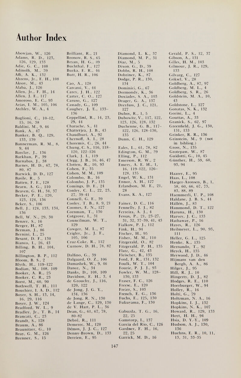 Author Index Abowjan, W., 126 Adams, R. D., 123, I2(), 129, 133 Adic, G. C., 108 Adinolfi, M., ,9 Afii, A. K., 132 Ahrens, Jr., E. H., 108 Aksoy, M., 43 Alaba, J., 126 Allen, Jr., F. H., 14 Alkn, J. E., 117 •Amoroso, E. C., 93 Arias, I. M., 105, 106 Atchley, W. A., 4 Baglioni, C., 10-12, 15, 16, 38 Baldini, M., 9, 46 Bank, A., 47 Banker, B. Q., 129, 133, 139 Banncrman, R. M., 8, 9, 44 Barclay, J., 136 Barkhan, P., 39 Barnabas, J., 38 Barnes, H. D., 67, 78, 80, 87 Barwick, D. D., 127 Basile, R., 5 Batten, F. E., 128 Beam, A. G., 110 Beaven, G. H., 34, 37 Becker, P. E., 120, 123, 124, 136 Beker, S,, 106 Bell, J., 124, 133, 134, 136 Bell, W. N., 29, 30 Benzer, S., 16 Berger, H., 87 Berman, J., 86 Bernini, L., 25 Besant, D. F., 130 Bianco, I., 26, 43 Billing, B. H., 104, 107 Billington, B. P., 112 Bloom, B. S., 2 BIyth, H., 119-122 Bodian, M., 108, 109 Booker, A. R., 25 Booker, C. R., 23 Borst, M., 60, 90 Bolhwell, T. H., Ill Bourbier, I. A. D., 112 Boyer, S. H., 13, 14, 16, 29, 116 Boyer, J. W., 124 Bradford, W. L., 9 Bradley, Jr., T. В., 14 Brancati, C., 23 Brandt, S., 128 Braum, A., 86 Braunitzer, G., 10 Bray, G. M., 126 Brenner, S., 15 Brilliant, R., 21 Bronow, R. S., 65 Bryan, H. 89 Bucbtbal, F., 127 Burka, E. R., 16 Butt, H. R., 106 Cao, A., 128 Carcassi, V., 44 Carey, J. H., 122 Carter, C. O., 127 Caruso, G., 127 Cassady, G., 109 Caughey, J. E., 133- 136 Ceppellini, R., 14, 23, 29, 44 Cbarache, S., 41 Chatterjea, J. В., 43 Chaudhuri, A., 92 Cbernoflf, A. 1., 28 Choremis, C., 26, 44 Chung, C. S., 116, 118- 120, 122-126 Clark, I. I., 119 Clegg, j. В., 16, 46, 47 Clotten, R., 10, 93 Cohen, F., 35 Cohen, M. M., 109 Colombo, В., 16 Colombo, J. P., 135 Comings, Ü. E., 24 Conley, C. L., 22, 23, 27, 39-41 Connell, G. F... 39 Cooley, T. В., 8, 9, 21 Coomes, E. N., 127 Cornman, 'Г., 130 Cotgrove, I., 31 Councilman, W. T., 129 Cowger, M. L., 87 Crigler, Jr., J. F., 105, 106 Cruz-Coke, R., 112 Curnow, D. H., 78, 82 Dalfino, G., 39 Dalgaard, O. Z., 106 Damashek, W., 9, 46 Dance, N., 34 Danks, D., 108, 109 Davidson, E. H., 3, 4 de Grouchy, J., 116, 120, 122 de Jong, J. G. Y., 134, 136 de Jong, R. N., 130 de Lange, С., 129, 130 de V. Hart, P. L., 36 Dean, G., 61. 67, 78, 80-82 Debré, R., Ill Dcmerec, M., 120 Démos, J. J. C., 127 Denny-Brown, D., 133 Derrien, E., 95 Diamond, L. K., 37 Diamond, M. P., 31 Diaz, M., 5 Dixon, G., D., 39 Dobbs, R. H., 108 Dobriner, K., 87 Dodge, P. R., 130, 134 Dominici, G., 67 Dormondy, K., 36 Doxiades, S. A., 103 Drager, G. A., 137 Dreyfuss, J. C., 121, 127 Dubos, R., 1, 5 Dubowitz, V., 117, 122, 123, 126, 128, 132 Duchenne, G. В., 117- 122, 126, 128-130, 135 Dunn, С. H., 129 Eales, I,., 61, 78, 82 Edington, G. M., 39 Filing, P., 112 Emerson, R. W., 2 Emery, A. E. H., 1, 16, 119-122, 126- 128, 135 Engel, W. K., 131 Ennor, A. H., 127 Erlandson, M. E., 21, 28 Evans, K. A., 127 Fainer, D. C., 116 Fennelly, J. J., 82 Ferreira, A. J., 4 Fessas, P., 21, 23-27, 31, 32, 37-39, 41, 43 Fialkow, P. J., 112 Fink, H., 94 Fischer, H., 95 Fisher, M. M., 110 Fitzgerald, O., 82 Fitzgerald, P. H., 135 Flatz, G., 42, 43 Fleischer, В., 135 Ford, F. R., 131, 132 Foulk, W. T., 104 Fourie, P. J. J., 93 Fowler, W. M., 128- 130, 133 Fraser, F. C., 126 Frecse, E., 120 Freier, S., 103 French, E. G., 1,36 Fuchs, е., 125, 130 Fukuyama, F., 130 Gabuzda, T. G., 16, 22, 25 Gamstorp, Т., 137 Garcia del Rio, С., 126 Gardner, F. H., 16, 22, 25 Garrick, M. D., 16 Gerald, P. S., 12, 37 Gibson, A., 131 Gilles, H. M., 103 (iilmour, J. R., 129, 133 Ciilvarg, C., 127 Göksel, v., 28 Goldberg, A., 87, 97 (;oldbcrg, M. L., 4 Cioldberg, S. R., 26 Goldstein, M. Л., 10, 43 Goldstone, L., 127 Gonatas, N. K., 132 Gorini, L., 4 Ciouttas, A., 33 Granick, S., 62, 97 Greenfield, J. G., 130, 131, 133 Grinker, R. R., 136 Grinstein, M., 9 (гю1 in bibliog.) Gross, N., 135 Grotepass, W., 87 Guidotti, G., 10, 45 Günther, H., 59, 60, 93, 94 Haarer, E., 95 Haas, L., 108 Haeger-Aronsen, В., 1, 58, 60, 66, 67, 73, 83, 88, 89 Haemmerli, U. P., 108 Haldane, J. B. S., 44 Hallén, J., 83 Hammond, D. T., 122 Haruna, H., 130 Harvey, J. C., 133 Hathaway, P., 16 Hayes, R., 126 Heilmeyer, L., 90, 93, 111 Heller, G. L., 125 Henke, K., 135 Hernando, T., 92 Heyck, H., 135 Heywood, J. D., 46 Hijmans van den Bergh, A. A., 86 Hilgcr, J., 95 Hill, R. J., 10 Hingerty, D. J., 82 Hodges, R. E., 110 Hoerburger, W., 94 Holley, R., 16 Hoiti, G., 79 Hoitzman, N. A., 16 Hopkins, I. J., 132 Hopkins, N. К., 107 Howard, R., 129, 133 Hoyt, H. H., 94 Hsia, D. Y.-Y., 109 Hudson, A. J., 130, 136 Huehns, E. R., 10, 11, 13, 31, 33-35 147