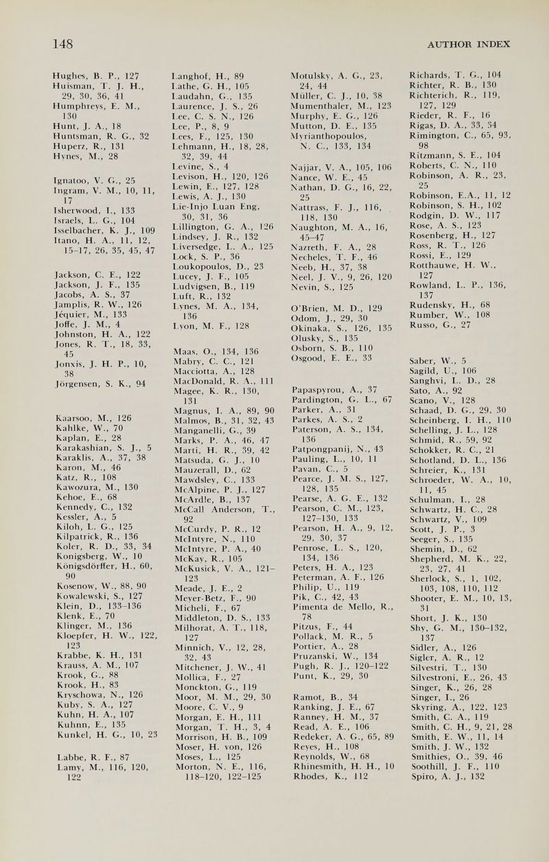 148 AUTHOR INDEX Hughes, B. P., 127 Huisman, T. J. H., 29, 30, 36, 41 Humphreys, E. M., 130 Hunt, J. A., 18 Huntsman, R. G., 32 Huperz, R., 131 Hynes, M., 28 Isnatoo, V. G., 25 Ingram, V. M., 10, 11, 17 Isherwood, I., 133 Israeis, L. G., 104 Isselbacher, К. J., 109 Itano, H. A., 11, 12, 15-17, 26, 35, 45, 47 Jackson, C. E., 122 Jackson, J. F., 135 Jacobs, A. S., 37 Jamplis, R. W., 126 Jéquier, M., 133 Joffe, J. M., 4 Johnston, H. A., 122 Jones, R. T., 18, 33, 45 Jonxis, J. H. P.. 10, 38 Jörgensen, S. K., 94 Kaarsoo, M., 126 Kahlke, W., 70 Kaplan, е., 28 Karakashian, S. J., 5 Karaklis, A., 37, 38 Karon, M., 46 Katz, R., 108 Kawozura, M., 130 Kehoe, e., 68 Kennedy, C., 132 Kessler, A., 5 Kiloh, L. G., 125 Kilpatrick, R., 136 Koler, R. D., 33, 34 Königsberg, W., 10 Königsdörffer, H., 60, 90 Kosenow, W., 88, 90 Kowalewski, S., 127 Klein, D., 133-136 Klenk, e., 70 Klinger, M., 136 KIoepfer, H. W., 122, 123 Krabbe, К. H., 131 Krauss, A. M., 107 Krook, G., 88 Krook, H., 83 Kryschowa, N., 126 Kuby, S. A., 127 Kuhn, H. A., 107 Kuhnn, e., 135 Kunkel, H. G., 10, 23 Labbe, R. F., 87 Lamy, M., 116, 120, 122 I.anghof, H., 89 I.athe, G. H., 105 I.audahn, G., 135 Laurence, J. S., 26 I.ee, C. S. N., 126 Lee, P., 8, 9 Lees, F., 125, 130 Lehmann, H., 18, 28, 32, 39, 44 Levine, S., 4 I.evison, H., 120, 126 Lewin, е., 127, 128 Lewis, A. J., 130 Lie-lnjo Luan Eng, 30, 31, 36 Lillington, G. A., 126 Lindsey, J. R., 132 Liversedge, L. A., 125 Lock, S. P., 36 Loukopoulos, D., 23 Lucey, J. F., 105 Ludvigsen, В., 119 Luft, R., 132 l.ynes, M. A., 134, 136 Lyon, M. F., 128 Maas, О., 134, 136 Mabry, С. е., 121 Macciotta, А., 128 MacDonald, R. A., Ill Magee, К. R., 130, 131 Magnus, I. A., 89, 90 Malmos, В., 31, 32, 43 Manganelli, G., 39 Marks, P. A., 46, 47 Marti, H. R., 39, 42 Matsuda, G. J., 10 Mauzerall, D., 62 Mawdsley, C., 133 McAlpine, P. J., 127 McArdle, В., 137 McCall Anderson, T., 92 McCurdy, P. R., 12 Mclntyre, N., 110 Mcintvre, P. A., 40 McKay, R., 105 McKusick, V. A., 121- 123 Meade, J. E., 2 Meyer-Betz, F., 90 Micheli, F., 67 Middleton, D. S., 133 Milhorat, A. T., 118, 127 Minnich, V., 12, 28, 32, 43 Mitchener, J. W., 41 Mollica, F., 27 Monckton, G., 119 Moor, M. M., 29, 30 Moore, С. v., 9 Morgan, E. H., Ill Morgan, T. H., 3, 4 Morrison, H. В., 109 Moser, H. von, 126 Moses, L., 125 Morton, N. е., 116, 118-120, 122-125 Motulsky, A. G., 23, 24, 44 Müller, С. J., 10, 38 Mumcnthaler, M., 123 Murphy, E. G., 126 Mutton, D. е., 135 Mvrianthopoulos, N. е., 133, 134 Najjar, V. A., 105, 106 Nance, W. E., 45 Nathan, D. G., 16, 22, 25 Nattrass, F. J., 116, 118, 130 Naughton, M. A., 16, 45-47 Nazreth, F. A., 28 Necheles, T. F., 46 Neeb, H., 37, 38 Neel, J. V., 9, 26, 120 Nevin, S., 125 O'Brien, M. D., 129 Odom, J., 29, 30 Okinaka, S., 126, 135 Olusky, S., 135 Osborn, S. В., 110 Osgood, E. е., 33 Papaspyrou, А., 37 Pardington, G. L., 67 Parker, A., 31 Parkes, A. S., 2 Paterson, A. S., 134, 136 Patpongpanij, N., 43 Pauling, L., 10, 11 Pavan, C., 5 Pearce, J. M. S., 127, 128, 135 Pearse, A. G. e., 132 Pearson, С. M., 123, 127-130, 133 Pearson, H. A., 9, 12, 29, 30, 37 Penrose, L. S., 120, 134, 136 Peters, H. A., 123 Peterman, A. F., 126 Philip, U-, 119 Pik, е., 42, 43 Pimenta de Mello, R., 78 Pitzus, F., 44 Pollack, M. R., 5 Portier, A., 28 Pruzanski, W., 134 Pugh, R. J., 120-122 Puni, K., 29, 30 Ramot, В., 34 Ranking, J. е., 67 Ranney, H. M., 37 Read, A. e., 106 Redcker, A. G., 65, 89 Reyes, H., 108 Reynolds, W., 68 Rhinesmith, H. H., 10 Rhodes, K., 112 Richards, T. G., 104 Richter, R. В., 130 Richterich, R., 119, 127, 129 Rieder, R. F., 16 Rigas, D. A., 33, 34 Rimington, C., 65, 93, 98 Ritzmann, S. E., 104 Roberts, С. N., 110 Robinson, A. R., 23, 25 Robinson, E.A., 11, 12 Robinson, S. H., 102 Rodgin, D. W., 117 Rose, A. S., 123 Rosenberg, H., 127 Ross, R. T., 126 Rossi, е., 129 Rotthauwe, H. W., 127 Rowland, L. P., 136, 137 Rudensky, H., 68 Rumber, W., 108 Russo, G., 27 Saber, W., 5 Sagild, U., 106 Sanghvi, L. D., 28 Sato, A., 92 Scano, V., 128 Schaad, D. G., 29, 30 Scheinberg, 1. H., 110 Schelling, J. L., 128 Schmid, R., 59, 92 Schokker, R. C., 21 Schotland, D. L., 136 Schreier, К., 131 Schroeder, W. A., 10, 11, 45 Schulman, L, 28 Schwartz, H. C., 28 Schwartz, v., 109 Scott, J. P., 3 Seeger, S., 135 Shemin, D., 62 Shepherd, M. K., 22, 23, 27, 41 Sherlock, S., 1, 102, 103, 108, 110, 112 Shooter, E. M., 10, 13, 31 Short, J. K., 130 Shy, G. M., 130-132, 137 Sidler, A., 126 Sigler, A. R., 12 Silvestri, T., 130 Silvestroni, E., 26, 43 Singer, K., 26, 28 Singer, I., 26 Skyring, A., 122, 123 Smith, C. A., 119 Smith, C. H., 9, 21, 28 Smith, E. W., 11, 14 Smith, J. W., 132 Smithies, О., 39, 46 Soothill, J. F., 110 Spiro, A. J., 132