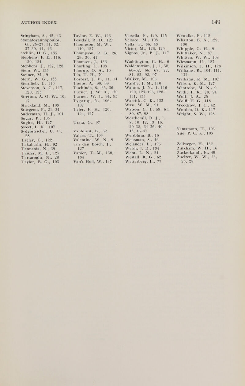 AUTHOR INDEX 149 Sringham, S., 42, 43 Stamatovannopoulos, G., 25-27, 31, 32, 37-39, 41, 43 Stehlin, H. G., 135 Stephens, F. E., 116, 120, 124 Stephens, J., 127, 128 Stein, W., 135 Steiner, M., 9 Stern, W. G., 133 Sternlieb, I., 110 Stevenson, A. C., 117, 120, 123 Stretton, A. O. W., 10, 17 Strickland, M., 103 Sturgeon, P., 21, 34 Saderman, H. J., 104 Sugar, P., 105 Sugita, H., 127 Sweet, L. K., 107 Svdenstricker, U. P., 28 Taeley, C., 122 Takahashi, H., 92 Tannaoia, N., 39 Tanzer, M. L., 127 Tartaroglu, N.. 28 Taylor, B. G., 103 Taylor, E. W., 126 l easdall, R. D., 127 Thompson, M. W., 119, 127 Thompson, R. В., 26, 29, 30, 41 Thomsen, J., 136 Thorling, L., 108 Thorup, O. A., 16 Tio, T. H., 79 Torbert, J. v., 11, 14 Treibs, A., 90, 99 Tuchinda, S., 35, 36 lurner, J. W. A., 130 t urner, W. J., 94, 95 Ivgstrup, X., 106, 107 Tvler, F. H., 120, 124, 127 Urata, G., 97 Vahlquist, В., 62 Valaes, T., 103 Valentine, W. X., 9 van den Bosch, J., 127 Vanier, T. M., 130, 134 Van't Hoff, W., 137 Vassella, F., 129, 145 Velasco, M., 108 Velia, F., 36, 43 Victor, M., 126, 129 Vignos, Jr., P. J., 117 Waddington, С. H., 6 Waldenstrom, J., 1, 58, 60-62, 66, 67, 77, 81, 83, 92, 97 Walker, M., 105 Walshe, J. M., 110 Walton, J. N., 1, 116- 120, 123-125, 128- 131, 133 Warrick, C. K., 133 Wass, W. M., 94 Watson, C. J., 59, 61, 80, 87, 98 Weatherall, D. J., 1, 8, 10, 12, 13, 16, 20-32, 34-36, 40- 43, 45-47 Weisblum, В., 16 Weissman, S., 46 Welander, L., 125 Welsh, J. D., 134 Went, L. N., 21 Westall, R. G., 62 Wetterberg, I.., 77 Wewalka, F., 112 Wharton, B. A., 129, 130 Whipple, G. H., 9 Whittaker, X., 87 Whitten, W. W., 108 Wiesmann, U., 127 Wilkinson, J. H., 128 Williams, R., 104, 111, 135 Williams, R. M., 107 Wilson, K. M., 127 Wintrobe, M. X., 9 With, T. K., 78, 94 Wolf, J. A., 25 Wolff, H. G., 118 Wcx)drow, J. C., 42 Worden, D. K., 117 Wright, S. W., 128 Yamamoto, T., 103 Vue, P. С. К., 103 Zellweger, H., 132 Zinkham, W. H., 16 Zuckerkandl, E., 49 Zuelzer, W. W., 23, 25, 28