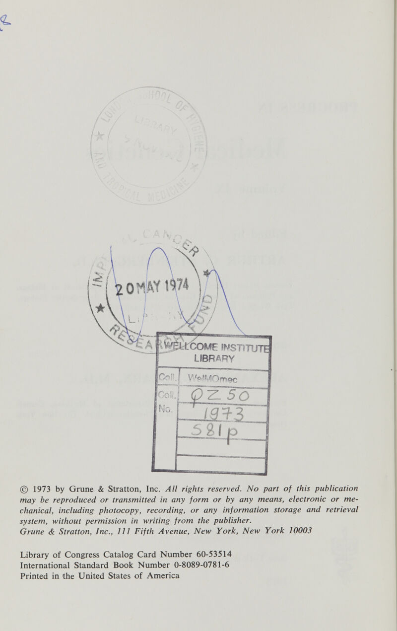 í ^pÚCOME 'WSTiTUTE LIBRARY Y'a!tJ:nr ^9C f> ¿ 5 O © 1973 by Gruñe & Stratton, Inc. All rights reserved. No part of this publication may be reproduced or transmitted in any form or by any means, electronic or me¬ chanical, including photocopy, recording, or any information storage and retrieval system, without permission in writing from the publisher. Grune & Stratton, Inc., Ill Fifth Avenue, New York, New York 10003 Library of Congress Catalog Card Number 60-53514 International Standard Book Number 0-8089-0781-6 Printed in the United States of America