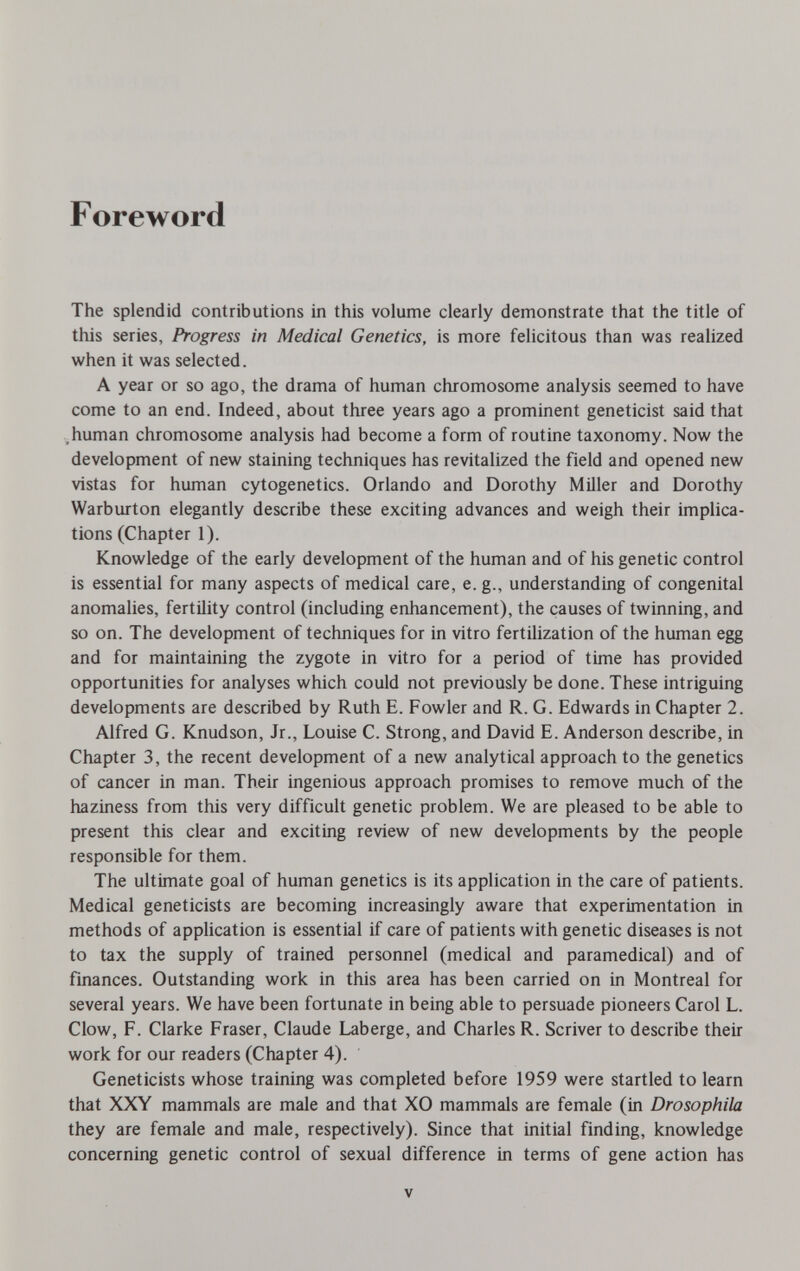 Foreword The splendid contributions in this volume clearly demonstrate that the title of this series, Progress in Medical Genetics, is more felicitous than was realized when it was selected. A year or so ago, the drama of human chromosome analysis seemed to have come to an end. Indeed, about three years ago a prominent geneticist said that .human chromosome analysis had become a form of routine taxonomy. Now the development of new staining techniques has revitalized the field and opened new vistas for human cytogenetics. Orlando and Dorothy Miller and Dorothy Warburton elegantly describe these exciting advances and weigh their implica¬ tions (Chapter 1). Knowledge of the early development of the human and of his genetic control is essential for many aspects of medical care, e. g., understanding of congenital anomalies, fertility control (including enhancement), the causes of twinning, and so on. The development of techniques for in vitro fertilization of the human egg and for maintaining the zygote in vitro for a period of time has provided opportunities for analyses which could not previously be done. These intriguing developments are described by Ruth E. Fowler and R. G. Edwards in Chapter 2. Alfred G. Knudson, Jr., Louise C. Strong, and David E. Anderson describe, in Chapter 3, the recent development of a new analytical approach to the genetics of cancer in man. Their ingenious approach promises to remove much of the haziness from this very difficult genetic problem. We are pleased to be able to present this clear and exciting review of new developments by the people responsible for them. The ultimate goal of human genetics is its application in the care of patients. Medical geneticists are becoming increasingly aware that experimentation in methods of application is essential if care of patients with genetic diseases is not to tax the supply of trained personnel (medical and paramedical) and of finances. Outstanding work in this area has been carried on in Montreal for several years. We have been fortunate in being able to persuade pioneers Carol L. Clow, F. Clarke Fraser, Claude Laberge, and Charles R. Scriver to describe their work for our readers (Chapter 4). Geneticists whose training was completed before 1959 were startled to learn that XXY mammals are male and that XO mammals are female (in Drosophila they are female and male, respectively). Since that initial finding, knowledge concerning genetic control of sexual difference in terms of gene action has V