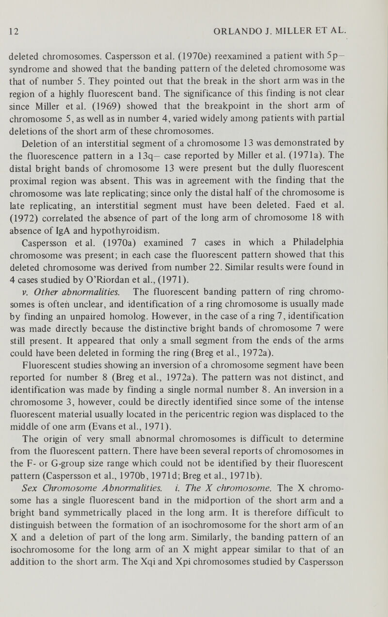12 ORLANDO J. MILLER ET AL. deleted chromosomes. Caspersson et aL (1970e) reexamined a patient with 5p— syndrome and showed that the banding pattern of the deleted chromosome was that of number 5. They pointed out that the break in the short arm was in the region of a highly fluorescent band. The significance of this finding is not clear since Miller et al. (1969) showed that the breakpoint in the short arm of chromosome 5, as well as in number 4, varied widely among patients with partial deletions of the short arm of these chromosomes. Deletion of an interstitial segment of a chromosome 13 was demonstrated by the fluorescence pattern in a 13q— case reported by Miller et al. (1971a). The distal bright bands of chromosome 13 were present but the dully fluorescent proximal region was absent. This was in agreement with the finding that the chromosome was late replicating; since only the distal half of the chromosome is late replicating, an interstitial segment must have been deleted. Faed et al. (1972) correlated the absence of part of the long arm of chromosome 18 with absence of IgA and hypothyroidism. Caspersson et al. (1970a) examined 7 cases in which a Philadelphia chromosome was present; in each case the fluorescent pattern showed that this deleted chromosome was derived from number 22. Similar results were found in 4 cases studied by O'Riordan et al., (1971). V. Other abnormalities. The fluorescent banding pattern of ring chromo¬ somes is often unclear, and identification of a ring chromosome is usually made by finding an unpaired homolog. However, in the case of a ring 7, identification was made directly because the distinctive bright bands of chromosome 7 were still present. It appeared that only a small segment from the ends of the arms could have been deleted in forming the ring (Breg et al., 1972a). Fluorescent studies showing an inversion of a chromosome segment have been reported for number 8 (Breg et al., 1972a). The pattern was not distinct, and identification was made by finding a single normal number 8. An inversion in a chromosome 3, however, could be directly identified since some of the intense fluorescent material usually located in the pericentric region was displaced to the middle of one arm (Evans et al., 1971). The origin of very small abnormal chromosomes is difficult to determine from the fluorescent pattern. There have been several reports of chromosomes in the F- or G-group size range which could not be identified by their fluorescent pattern (Caspersson et al., 1970b, 1971d;Breg et al., 1971b). Sex Chromosome Abnormalities, i. The X chromosome. The X chromo¬ some has a single fluorescent band in the midportion of the short arm and a bright band symmetrically placed in the long arm. It is therefore difficult to distinguish between the formation of an isochromosome for the short arm of an X and a deletion of part of the long arm. Similarly, the banding pattern of an isochromosome for the long arm of an X might appear similar to that of an addition to the short arm. The Xqi and Xpi chromosomes studied by Caspersson