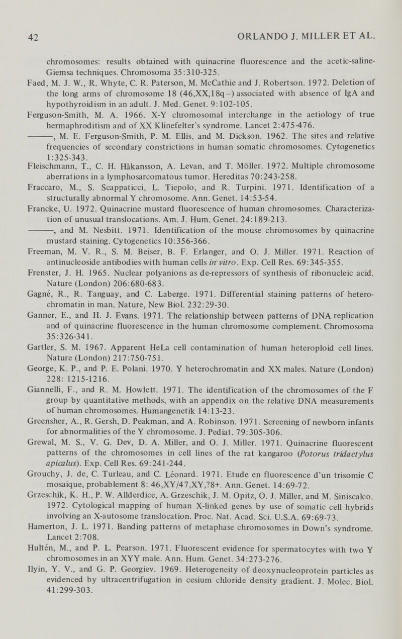 42 ORLANDO J. MILLER ET AL. chromosomes: results obtained with quinacrine fluorescence and the acetic-saline- Giemsa techniques. Chromosoma 35:310-325. Faed, M. J. W., R. Whyte, C. R. Paterson, M. McCathie and J. Robertson. 1972. Deletion of the long arms of chromosome 18 (46,XX,18q-) associated with absence of IgA and hypothyroidism in an adult. J. Med. Genet. 9:102-105. Ferguson-Smith, M. A. 1966. X-Y chromosomal interchange in the aetiology of true hermaphroditism and of XX Klinefelter's syndrome. Lancet 2:475-476. , M. E. Ferguson-Smith, P. M. Ellis, and M. Dickson. 1962. The sites and relative frequencies of secondary constrictions in human somatic chromosomes. Cytogenetics 1:325-343. Fleischmann, T., С. H. Hâkansson, A. Levan, and T. Möller. 1972. Multiple chromosome aberrations in a lymphosarcomatous tumor. Hereditas 70:243-258. Fraccaro, M., S. Scappaticci, L. Tiepolo, and R. Turpini. 1971. Identification of a structurally abnormal Y chromosome. Ann. Genet. 14:53-54. Francke, U. 1972. Quinacrine mustard fluorescence of human chromosomes. Characteriza¬ tion of unusual translocations. Am. J. Hum. Genet. 24:189-213. , and M. Nesbitt. 1971. Identification of the mouse chromosomes by quinacrine mustard staining. Cytogenetics 10:356-366. Freeman, M. V. R., S. M. Beiser, B. F. Erlanger, and O. J. Miller. 1971. Reaction of antinucleoside antibodies with human cells in vitro. Exp. Cell Res. 69:345-355. Frenster, J. H. 1965. Nuclear polyanions as de-repressors of synthesis of ribonucleic acid. Nature (London) 206:680-683. Gagné, R., R. Tanguay, and C. Laberge. 1971. Differential staining patterns of hetero- chromatin in man. Nature, New Biol. 232:29-30. Ganner, E., and H. J. Evans. 1971. The relationship between patterns of DNA replication and of quinacrine fluorescence in the human chromosome complement. Chromosoma 35:326-341. Gartler, S. M. 1967. Apparent HeLa cell contamination of human heteroploid cell lines. Nature (London) 217:750-751. George, K. P., and P. E. Polani. 1970. Y heterochromatin and XX males. Nature (London) 228: 1215-1216. Giannelli, F., and R. M. Howlett. 1971. The identification of the chromosomes of the F group by quantitative methods, with an appendix on the relative DNA measurements of human chromosomes. Humangenetik 14:13-23. Greensher, A., R. Gersh, D. Peakman, and A. Robinson. 1971. Screening of newborn infants for abnormalities of the Y chromosome. J. Pediat. 79:305-306. Grewal, M. S., V. G. Dev, D. A. Miller, and O. J. Miller. 1971. Quinacrine fluorescent patterns of the chromosomes in cell lines of the rat kangaroo {Potorus tridactylus apicalus). Exp. Cell Res. 69:241-244. Grouchy, J. de, С. Turleau, and C. Léonard. 1971. Etude en fluorescence d'un trisomie С mosaïque, probablement 8: 46,XY/47,XY,?8+. Ann. Genet. 14:69-72. Grzeschik, К. H., P. W. AUderdice, A. Grzeschik, J. M. Opitz, О. J. MiUer, and M. Siniscalco. 1972. Cytological mapping of human X-Iinked genes by use of somatic cell hybrids involving an X-autosome translocation. Proc. Nat. Acad. Sci. U.S.A. 69:69-73. Hamerton, J. L. 1971. Banding patterns of metaphase chromosomes in Down's syndrome. Lancet 2:708. Hultén, M., and P. L. Pearson. 1971. Fluorescent evidence for spermatocytes with two Y chromosomes in an XYY male. Ann. Hum. Genet. 34:273-276. Ilyin, Y. v., and G. P. Georgiev. 1969. Heterogeneity of deoxynucleoprotein particles as evidenced by ultracentrifugation in cesium chloride density gradient. J. Molec. Biol 41:299-303.