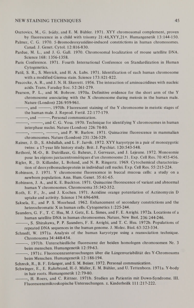 NEW STAINING TECHNIQUES 45 Osztovics, M., G. Ivády, and E. M. Bühler. 1971. XYY chromosomal complement, proven by fluorescence in a child with trisomy 21:48,XYY,21+. Humangenetik 13:144-150. Palmer, C. G. 1970. 5-Bromodeoxyuridine-induced constrictions in human chromosomes. Canad. J. Genet. Cytol. 12:816-830. Pardue, M. L., and J. G. Gall. 1970. Chromosomal localization of mouse satellite DNA. Science 168: 1356-1358. Paris Conference. 1971. Fourth International Conference on Standardization in Human Cytogenetics. PatU, S. R., S. Merrick, and H. A. Lubs. 1971. Identification of each human chromosome with a modified Giemsa stain. Science 173:821-822. Peacocke, A. R., and J. N. H. Skerrett. 1956. The interaction of aminoacridines with nucleic acids. Trans. Faraday Soc. 52:261-279. Pearson, P. L., and M. Bobrow. 1970a. Definitive evidence for the short arm of the Y chromosome associating with the X chromosome during meiosis in the human male. Nature (London) 226:959-961. , and . 1970b. Fluorescent staining of the Y chromosome in meiotic stages of the human male. J. Reprod. Fértil. 22:177-179. , and . Personal communication. , , and C. G. Vosa. 1970. Technique for identifying Y chromosomes in human interphase nuclei. Nature (London) 226:78-80. , , , and P. W. Barlow. 1971. Quina crine fluorescence in mammalian chromosomes. Nature (London) 231:326-329. Rainer, J. D., S. Abdullah, and L. F. Jarvik. 1972. XYY karyotype in a pair of monozygotic twins: a 17-year life history study. Brit. J. Psychiat. 120:543-548. Rethoré, M.-O., B. DutrUlaux, G. Baheux, J. Gerveaux, and J. Lejeune. 1972. Monosomie pour les régions juxtacentromériques d'un chromosome 21. Exp. Cell Res. 70:455-456. Rigler, R., D. Killander, L. Bolund, and N. R. Ringertz. 1969. Cytochemical characteriza¬ tion of deoxyribonucleoprotein in individual cell nuclei. Exp. Cell Res. 55:215-224. Robinson, J. 1971. Y chromosome fluorescence in buccal mucosa cells: a study on a newborn population. Ann. Hum. Genet. 35:61-65. Robinson, J. A., and K. E. Buckton. 1971. Quinacrine fluorescence of variant and abnormal human Y chromosomes. Chromosoma 35:342-352. Roth, E. F., Jr., and J. Kochen. 1971. Acridine orange potentiation of Actinomycin D uptake and activity. Science 174:696-698. Saksela, E., and P. S. Moorhead. 1962. Enhancement of secondary constrictions and the heterochromatic X in human cells. Cytogenetics 1:225-244. Saunders, G. F., T. С. Hsu, M. J. Getz, E. L. Simes, and F. E. Arrighi. 1972a. Locations of a human satellite DNA in human chromosomes. Nature, New Biol. 236:244-246. , S. Shirakawa, P. P. Saunders, F. E. Arrighi, and T. C. Hsu. 1972b. Populations of repeated DNA sequences in the human genome. J. Molec. Biol. 63:323-334. Schnedl, W. 1971a. Analysis of the human karyotype using a reassociation technique. Chromosoma 34:448-454. . 1971b. Unterschiedliche fluorescenz der beiden homologen Chromosomen Nr. 3 beim menschen. Humangenetik 12:59-63. . 1971c. Fluorescenzuntersuchungen über die Längenvariabilität des Y-Chromosoms beim Menschen. Humangenetik 12:188-194. Schreck, R., B. F. Erlanger, and S. M. Beiser. 1972. Personal communication. Schwinger, E., E. Rakebrand, H.-J. Müller, E. M. Bühler, and U. Tettenborn. 1971a. Y-body in hair roots. Humangenetik 12:79-80. , H. Roers, and C. Rittner. 1971b. Studien an Patientin mit Down-Syndrome. III. Fluorescenzmikroskopische Untersuchungen, z. Kinderheilk 111:217-222.