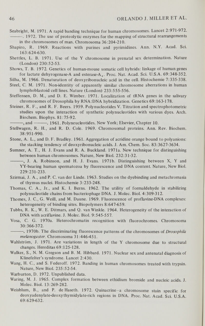 46 ORLANDO J. MILLER ET AL. Seabright, M. 197L A rapid banding technique for human chromosomes. Lancet 2:971-972. . 1972. The use of proteolytic enzymes for the mapping of structural rearrangements in the chromosomes of man. Chromosoma 36:204-210. Shapiro, R. 1969. Reactions with purines and pyrimidines. Ann. N.Y. Acad. Sci. 163:624-630. Shettles, L. B. 1971. Use of the Y chromosome in prenatal sex determination. Nature (London) 230:52-53. Shows, T. B. 1972. Genetics of human-mouse somatic cell hybrids: linkage of human genes for lactate dehyrogenase-A and esterase-A,. Proc. Nat. Acad. Sci. U.S.A. 69:348-352. Silha, M. 1966. Denaturation of deoxyribonucleic acid in the cell. Histochemie 7:335-338. Steel, C. M. 1971. Non-identity of apparently similar chromosome aberrations in human lymphoblastoid cell lines. Nature (London) 233:555-556. Steffensen, D. M., and D. E. Wimber. 1971. Localization of tRNA genes in the salivary chromosomes of Drosophila by RNA:DNA hybridization. Genetics 69:163-178. Steiner, R. F., and R. F. Beers. 1959. Polynucleotides V. Titration and spectrophotometric studies upon the interaction of synthetic polynucleotides with various dyes. Arch. Biochem. Biophys. 81:75-92. , and . 1961. Polyneucleotides. New York; Elsevier, Chapter 10. SteUwagen, R. H., and R. D. Cole. 1969. Chromosomal proteins. Ann. Rev. Biochem. 38:951-990. Stone, A. L., and D. F. Bradley. 1961. Aggregation of acridine orange bound to polyanions: the stacking tendency of deoxyribonucleic acids. J. Am. Chem. Soc. 83:3627-3634. Sumner, A. T., H. J. Evans and R. A. Buckland. 1971a. New technique for distinguishing between human chromosomes. Nature, New Biol. 232:31-32. , J. A. Robinson, and H. J. Evans. 1971b. Distinguishing between X, Y and YY-bearing human spermatozoa by fluorescence and DNA content. Nature, New Biol. 229:231-233. Szirmai, J. A., and P. C. van der Linde. 1963. Studies on the dyebinding and metachromasia of thymus nuclei. Histochemie 3:233-248. Thomas, C. A., Jr., and K. 1. Berns. 1962. The utility of formaldehyde in stabilizing polynucleotide chains from bacteriophage DNA. J. Molec. Biol. 4:309-312. Thomes, J. C., G. Weill, and M. Daune. 1969. Fluorescence of proflavine-DNA complexes: heterogeneity of binding sites. Biopolymers 8:647-659. Tubbs, R. K., W. E. Ditmars, and Q. van Winkle. 1964. Heterogeneity of the interaction of DNA with acriflavine. J. Molec. Biol. 9:545-557. Vosa, С. G. 1970a. Heterochromatin recognition with fluorochromes. Chromosoma 30:366-372. . 1970b. The discriminating fluorescence patterns of the chromosomes of Drosophila melanogaster. Chromosoma 31:446^51. Wahlström, J. 1971. Are variations in length of the Y chromosome due to structural changes. Hereditas 69:125-128. Walker, S., N. M. Gregson and B. M. Hibbard. 1971. Nuclear sex and antenatal diagnosis of Klinefelter's syndrome. Lancet 2:430. Wang, H. C., and S. Federoff. 1972. Banding in human chromosomes treated with trypsin. Nature, New Biol. 235:52-54. Warburton, D. 1972. Unpublished data. Waring, M. J. 1965. Complex formation between ethidium bromide and nucleic acids. J. Molec. Biol. 13:269-282. Weisblum, В., and P. de Haseth. 1972. Quinacrine-a chromosome stain specific for deoxyadenylate-deoxythymidylate-rich regions in DNA. Proc. Nat. Acad Sci USA 69:629-632.