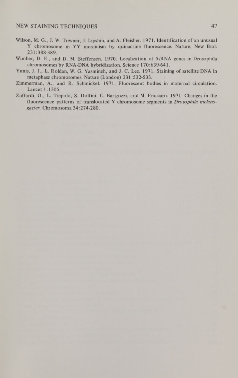 NEW STAINING TECHNIQUES 47 Wilson, M. G., J. W. Towner, J. Lipshin, and A. Fleisher. 1971. Identification of an unusual Y chromosome in YY mosaicism by quinacrine fluorescence. Nature, New Biol. 231:388-389. Wimber, D. E., and D. M. Steffensen. 1970. Localization of 5sRNA genes in Drosophila chromosomes by RNA-DNA hybridization. Science 170:639-641. Yunis, J. J., L. Roldan, W. G. Yasmineh, and J. C. Lee. 1971. Staining of satellite DNA in metaphase chromosomes. Nature (London) 231:532-533. Zimmerman, A., and R. Schmickel. 1971. Fluorescent bodies in maternal circulation. Lancet 1:1305. Zuffardi, O., L. Tiepolo, S. Dolfini, C. Barigozzi, and M. Fraccaro. 1971. Changes in the fluorescence patterns of translocated Y chromosome segments in Drosophila melano- gaster. Chromosoma 34:274-280.