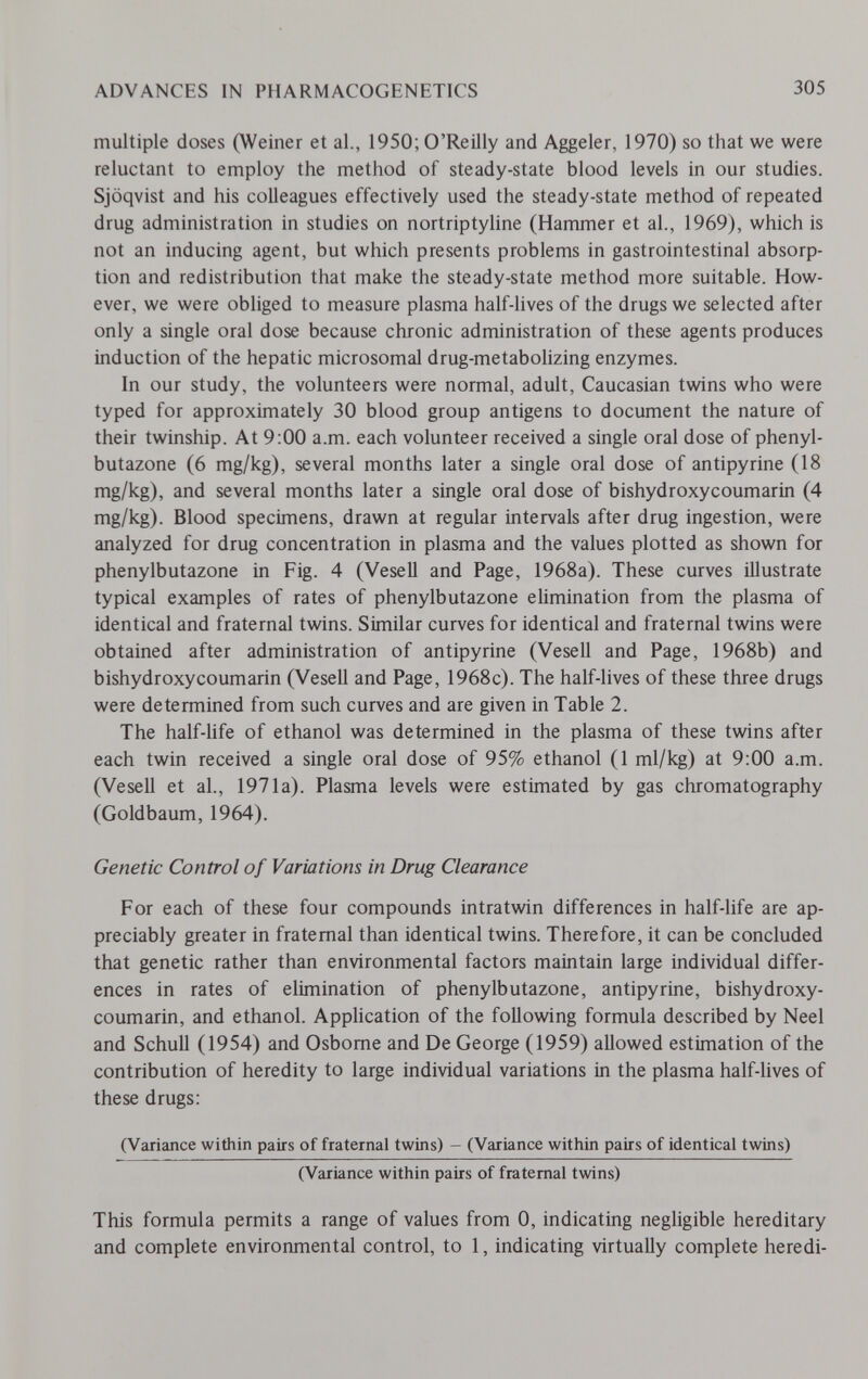 ADVANCES IN PHARMACOGENETICS 305 multiple doses (Weiner et al., 1950; O'Reilly and Aggeler, 1970) so that we were reluctant to employ the method of steady-state blood levels in our studies. Sjöqvist and his colleagues effectively used the steady-state method of repeated drug administration in studies on nortriptyline (Hammer et al., 1969), which is not an inducing agent, but which presents problems in gastrointestinal absorp¬ tion and redistribution that make the steady-state method more suitable. How¬ ever, we were obliged to measure plasma half-lives of the drugs we selected after only a single oral dose because chronic administration of these agents produces induction of the hepatic microsomal drug-metabolizing enzymes. In our study, the volunteers were normal, adult, Caucasian twins who were typed for approximately 30 blood group antigens to document the nature of their twinship. At 9:00 a.m. each volunteer received a single oral dose of phenyl¬ butazone (6 mg/kg), several months later a single oral dose of antipyrine (18 mg/kg), and several months later a single oral dose of bishydroxycoumarin (4 mg/kg). Blood specimens, drawn at regular intervals after drug ingestion, were analyzed for drug concentration in plasma and the values plotted as shown for phenylbutazone in Fig. 4 (Vesell and Page, 1968a). These curves illustrate typical examples of rates of phenylbutazone elimination from the plasma of identical and fraternal twins. Similar curves for identical and fraternal twins were obtained after administration of antipyrine (Vesell and Page, 1968b) and bishydroxycoumarin (Vesell and Page, 1968c). The half-lives of these three drugs were determined from such curves and are given in Table 2. The half-life of ethanol was determined in the plasma of these twins after each twin received a single oral dose of 95% ethanol (1 ml/kg) at 9:00 a.m. (Vesell et al., 1971a). Plasma levels were estimated by gas chromatography (Goldbaum, 1964). Genetic Control of Variations in Drug Clearance For each of these four compounds intratwin differences in half-life are ap¬ preciably greater in fraternal than identical twins. Therefore, it can be concluded that genetic rather than environmental factors maintain large individual differ¬ ences in rates of elimination of phenylbutazone, antipyrine, bishydroxy¬ coumarin, and ethanol. Application of the following formula described by Neel and Schull (1954) and Osbome and De George (1959) allowed estimation of the contribution of heredity to large individual variations in the plasma half-lives of these drugs: (Variance within pairs of fraternal twins) - (Variance within pairs of identical twins) (Variance within pairs of fraternal twins) This formula permits a range of values from 0, indicating negligible hereditary and complete environmental control, to 1, indicating virtually complete heredi-